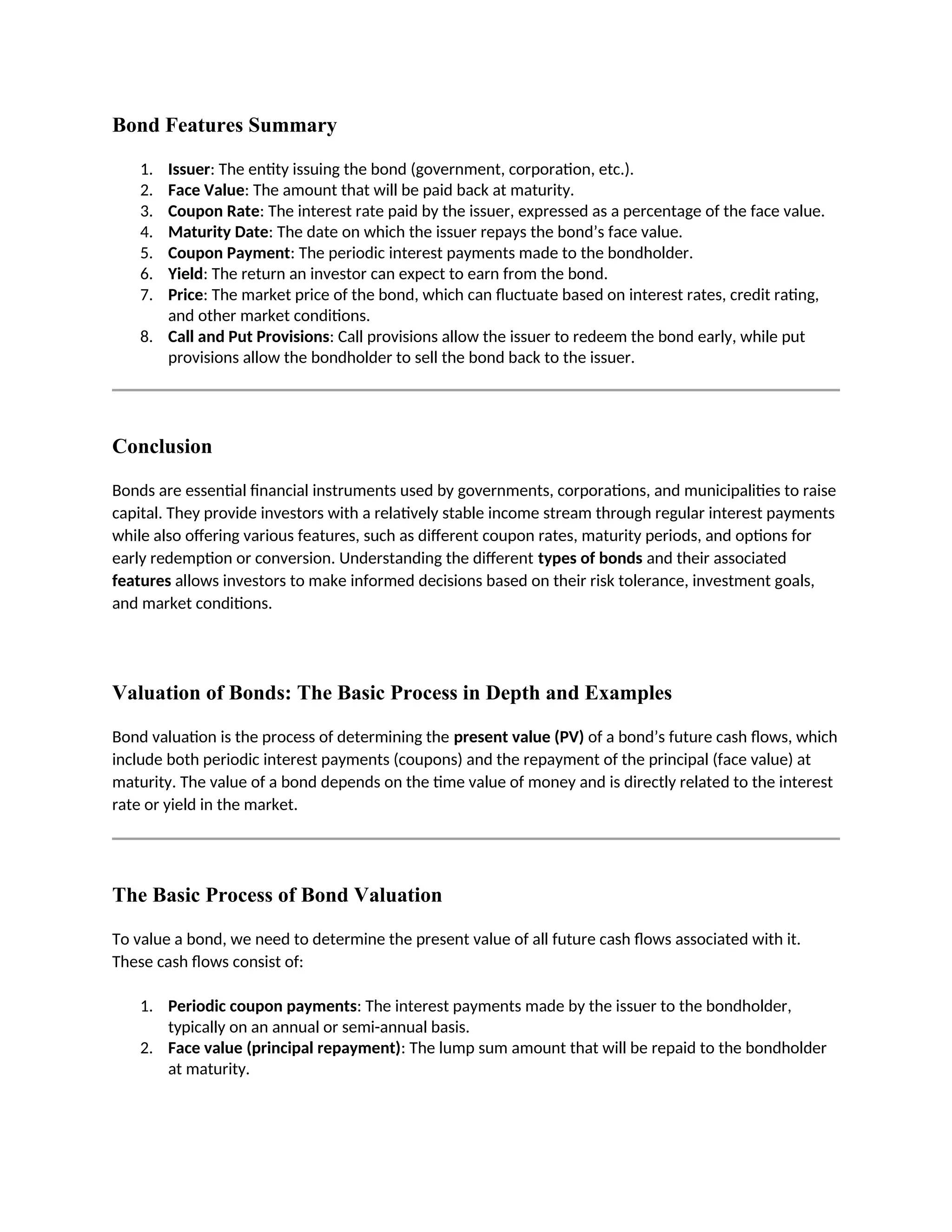 Bond Features Summary
1. Issuer: The entity issuing the bond (government, corporation, etc.).
2. Face Value: The amount that will be paid back at maturity.
3. Coupon Rate: The interest rate paid by the issuer, expressed as a percentage of the face value.
4. Maturity Date: The date on which the issuer repays the bond’s face value.
5. Coupon Payment: The periodic interest payments made to the bondholder.
6. Yield: The return an investor can expect to earn from the bond.
7. Price: The market price of the bond, which can fluctuate based on interest rates, credit rating,
and other market conditions.
8. Call and Put Provisions: Call provisions allow the issuer to redeem the bond early, while put
provisions allow the bondholder to sell the bond back to the issuer.
Conclusion
Bonds are essential financial instruments used by governments, corporations, and municipalities to raise
capital. They provide investors with a relatively stable income stream through regular interest payments
while also offering various features, such as different coupon rates, maturity periods, and options for
early redemption or conversion. Understanding the different types of bonds and their associated
features allows investors to make informed decisions based on their risk tolerance, investment goals,
and market conditions.
Valuation of Bonds: The Basic Process in Depth and Examples
Bond valuation is the process of determining the present value (PV) of a bond’s future cash flows, which
include both periodic interest payments (coupons) and the repayment of the principal (face value) at
maturity. The value of a bond depends on the time value of money and is directly related to the interest
rate or yield in the market.
The Basic Process of Bond Valuation
To value a bond, we need to determine the present value of all future cash flows associated with it.
These cash flows consist of:
1. Periodic coupon payments: The interest payments made by the issuer to the bondholder,
typically on an annual or semi-annual basis.
2. Face value (principal repayment): The lump sum amount that will be repaid to the bondholder
at maturity.
 