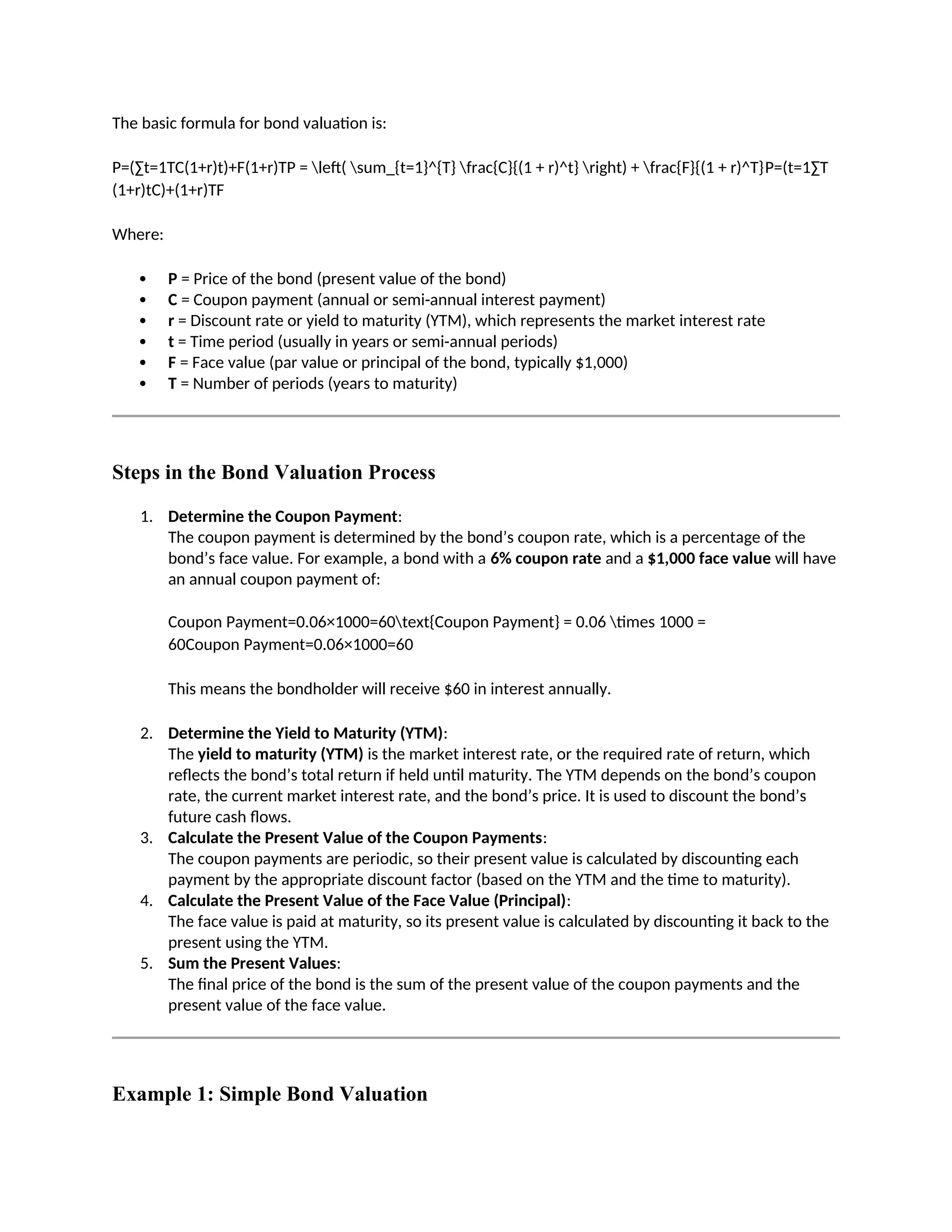 The basic formula for bond valuation is:
P=(∑t=1TC(1+r)t)+F(1+r)TP = left( sum_{t=1}^{T} frac{C}{(1 + r)^t} right) + frac{F}{(1 + r)^T}P=(t=1∑T
(1+r)tC)+(1+r)TF
Where:
 P = Price of the bond (present value of the bond)
 C = Coupon payment (annual or semi-annual interest payment)
 r = Discount rate or yield to maturity (YTM), which represents the market interest rate
 t = Time period (usually in years or semi-annual periods)
 F = Face value (par value or principal of the bond, typically $1,000)
 T = Number of periods (years to maturity)
Steps in the Bond Valuation Process
1. Determine the Coupon Payment:
The coupon payment is determined by the bond’s coupon rate, which is a percentage of the
bond’s face value. For example, a bond with a 6% coupon rate and a $1,000 face value will have
an annual coupon payment of:
Coupon Payment=0.06×1000=60text{Coupon Payment} = 0.06 times 1000 =
60Coupon Payment=0.06×1000=60
This means the bondholder will receive $60 in interest annually.
2. Determine the Yield to Maturity (YTM):
The yield to maturity (YTM) is the market interest rate, or the required rate of return, which
reflects the bond’s total return if held until maturity. The YTM depends on the bond’s coupon
rate, the current market interest rate, and the bond’s price. It is used to discount the bond’s
future cash flows.
3. Calculate the Present Value of the Coupon Payments:
The coupon payments are periodic, so their present value is calculated by discounting each
payment by the appropriate discount factor (based on the YTM and the time to maturity).
4. Calculate the Present Value of the Face Value (Principal):
The face value is paid at maturity, so its present value is calculated by discounting it back to the
present using the YTM.
5. Sum the Present Values:
The final price of the bond is the sum of the present value of the coupon payments and the
present value of the face value.
Example 1: Simple Bond Valuation
 