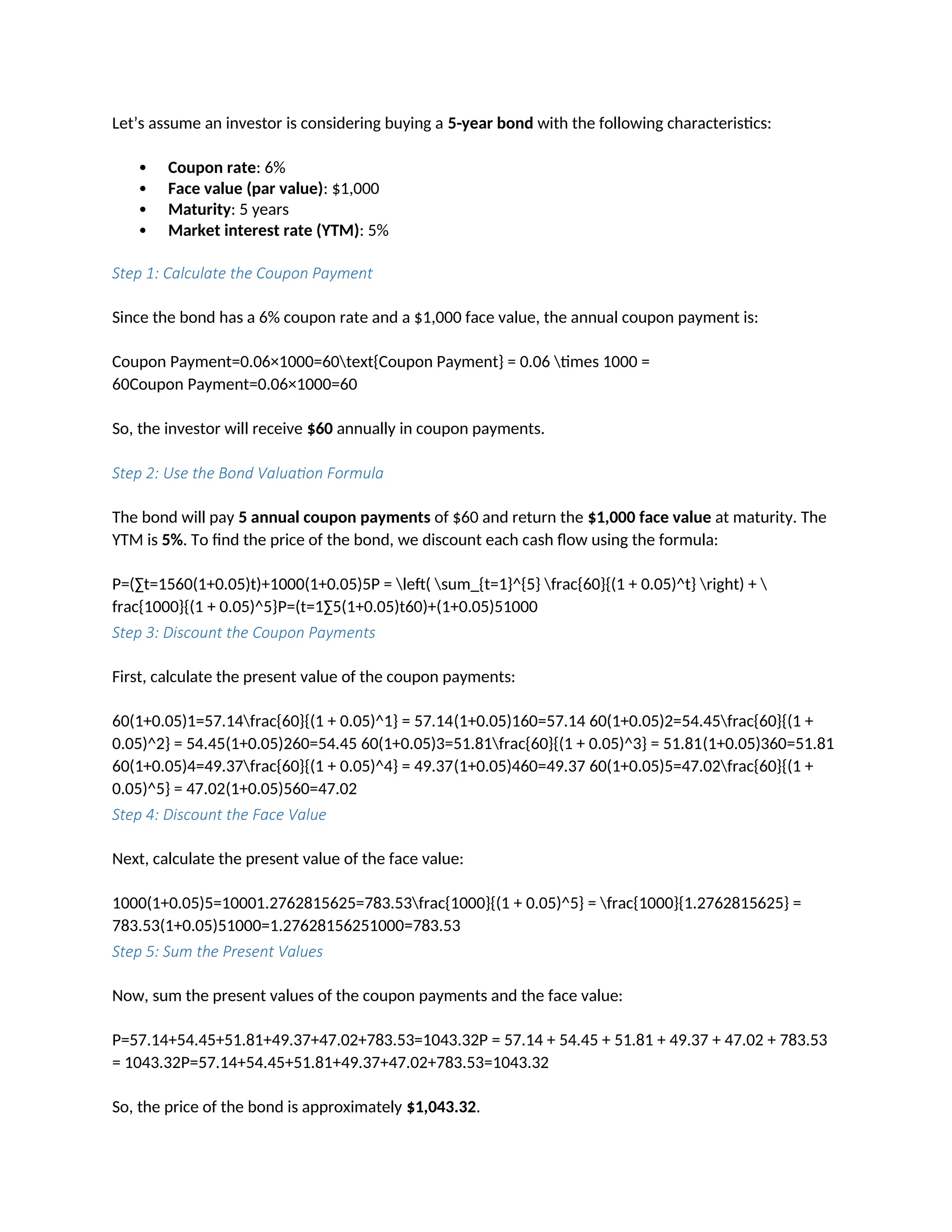 Let’s assume an investor is considering buying a 5-year bond with the following characteristics:
 Coupon rate: 6%
 Face value (par value): $1,000
 Maturity: 5 years
 Market interest rate (YTM): 5%
Step 1: Calculate the Coupon Payment
Since the bond has a 6% coupon rate and a $1,000 face value, the annual coupon payment is:
Coupon Payment=0.06×1000=60text{Coupon Payment} = 0.06 times 1000 =
60Coupon Payment=0.06×1000=60
So, the investor will receive $60 annually in coupon payments.
Step 2: Use the Bond Valuation Formula
The bond will pay 5 annual coupon payments of $60 and return the $1,000 face value at maturity. The
YTM is 5%. To find the price of the bond, we discount each cash flow using the formula:
P=(∑t=1560(1+0.05)t)+1000(1+0.05)5P = left( sum_{t=1}^{5} frac{60}{(1 + 0.05)^t} right) + 
frac{1000}{(1 + 0.05)^5}P=(t=1∑5(1+0.05)t60)+(1+0.05)51000
Step 3: Discount the Coupon Payments
First, calculate the present value of the coupon payments:
60(1+0.05)1=57.14frac{60}{(1 + 0.05)^1} = 57.14(1+0.05)160=57.14 60(1+0.05)2=54.45frac{60}{(1 +
0.05)^2} = 54.45(1+0.05)260=54.45 60(1+0.05)3=51.81frac{60}{(1 + 0.05)^3} = 51.81(1+0.05)360=51.81
60(1+0.05)4=49.37frac{60}{(1 + 0.05)^4} = 49.37(1+0.05)460=49.37 60(1+0.05)5=47.02frac{60}{(1 +
0.05)^5} = 47.02(1+0.05)560=47.02
Step 4: Discount the Face Value
Next, calculate the present value of the face value:
1000(1+0.05)5=10001.2762815625=783.53frac{1000}{(1 + 0.05)^5} = frac{1000}{1.2762815625} =
783.53(1+0.05)51000=1.27628156251000=783.53
Step 5: Sum the Present Values
Now, sum the present values of the coupon payments and the face value:
P=57.14+54.45+51.81+49.37+47.02+783.53=1043.32P = 57.14 + 54.45 + 51.81 + 49.37 + 47.02 + 783.53
= 1043.32P=57.14+54.45+51.81+49.37+47.02+783.53=1043.32
So, the price of the bond is approximately $1,043.32.
 