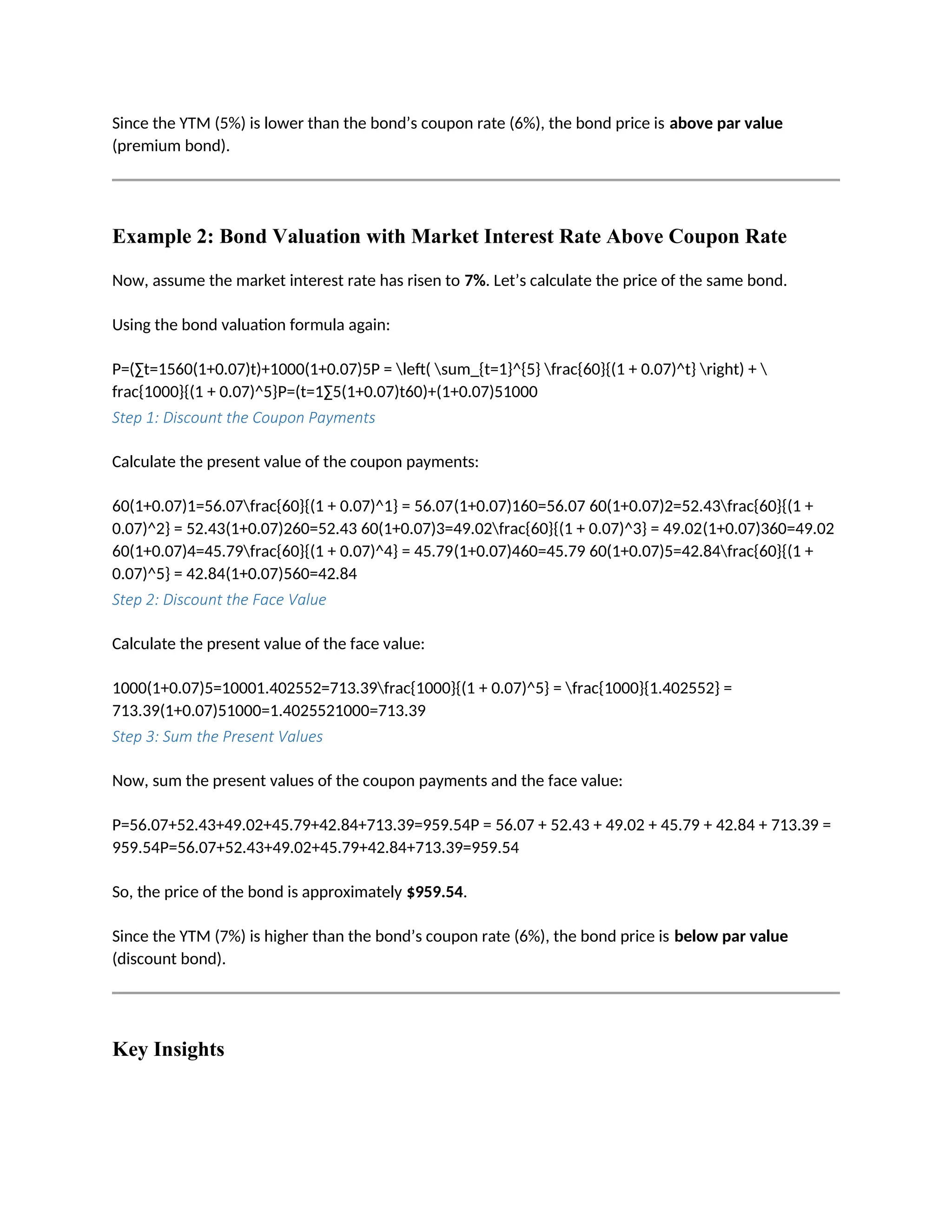 Since the YTM (5%) is lower than the bond’s coupon rate (6%), the bond price is above par value
(premium bond).
Example 2: Bond Valuation with Market Interest Rate Above Coupon Rate
Now, assume the market interest rate has risen to 7%. Let’s calculate the price of the same bond.
Using the bond valuation formula again:
P=(∑t=1560(1+0.07)t)+1000(1+0.07)5P = left( sum_{t=1}^{5} frac{60}{(1 + 0.07)^t} right) + 
frac{1000}{(1 + 0.07)^5}P=(t=1∑5(1+0.07)t60)+(1+0.07)51000
Step 1: Discount the Coupon Payments
Calculate the present value of the coupon payments:
60(1+0.07)1=56.07frac{60}{(1 + 0.07)^1} = 56.07(1+0.07)160=56.07 60(1+0.07)2=52.43frac{60}{(1 +
0.07)^2} = 52.43(1+0.07)260=52.43 60(1+0.07)3=49.02frac{60}{(1 + 0.07)^3} = 49.02(1+0.07)360=49.02
60(1+0.07)4=45.79frac{60}{(1 + 0.07)^4} = 45.79(1+0.07)460=45.79 60(1+0.07)5=42.84frac{60}{(1 +
0.07)^5} = 42.84(1+0.07)560=42.84
Step 2: Discount the Face Value
Calculate the present value of the face value:
1000(1+0.07)5=10001.402552=713.39frac{1000}{(1 + 0.07)^5} = frac{1000}{1.402552} =
713.39(1+0.07)51000=1.4025521000=713.39
Step 3: Sum the Present Values
Now, sum the present values of the coupon payments and the face value:
P=56.07+52.43+49.02+45.79+42.84+713.39=959.54P = 56.07 + 52.43 + 49.02 + 45.79 + 42.84 + 713.39 =
959.54P=56.07+52.43+49.02+45.79+42.84+713.39=959.54
So, the price of the bond is approximately $959.54.
Since the YTM (7%) is higher than the bond’s coupon rate (6%), the bond price is below par value
(discount bond).
Key Insights
 