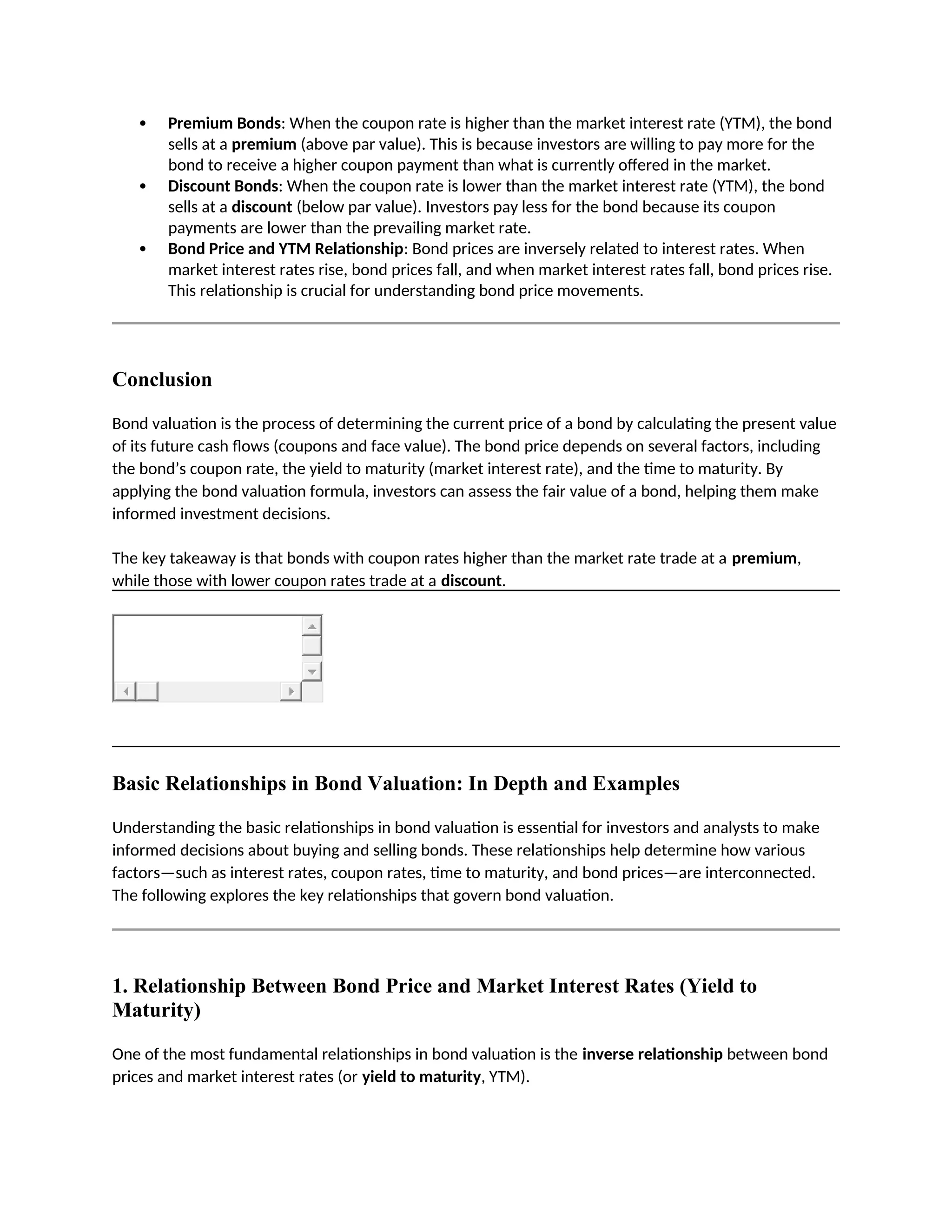  Premium Bonds: When the coupon rate is higher than the market interest rate (YTM), the bond
sells at a premium (above par value). This is because investors are willing to pay more for the
bond to receive a higher coupon payment than what is currently offered in the market.
 Discount Bonds: When the coupon rate is lower than the market interest rate (YTM), the bond
sells at a discount (below par value). Investors pay less for the bond because its coupon
payments are lower than the prevailing market rate.
 Bond Price and YTM Relationship: Bond prices are inversely related to interest rates. When
market interest rates rise, bond prices fall, and when market interest rates fall, bond prices rise.
This relationship is crucial for understanding bond price movements.
Conclusion
Bond valuation is the process of determining the current price of a bond by calculating the present value
of its future cash flows (coupons and face value). The bond price depends on several factors, including
the bond’s coupon rate, the yield to maturity (market interest rate), and the time to maturity. By
applying the bond valuation formula, investors can assess the fair value of a bond, helping them make
informed investment decisions.
The key takeaway is that bonds with coupon rates higher than the market rate trade at a premium,
while those with lower coupon rates trade at a discount.
Basic Relationships in Bond Valuation: In Depth and Examples
Understanding the basic relationships in bond valuation is essential for investors and analysts to make
informed decisions about buying and selling bonds. These relationships help determine how various
factors—such as interest rates, coupon rates, time to maturity, and bond prices—are interconnected.
The following explores the key relationships that govern bond valuation.
1. Relationship Between Bond Price and Market Interest Rates (Yield to
Maturity)
One of the most fundamental relationships in bond valuation is the inverse relationship between bond
prices and market interest rates (or yield to maturity, YTM).
 