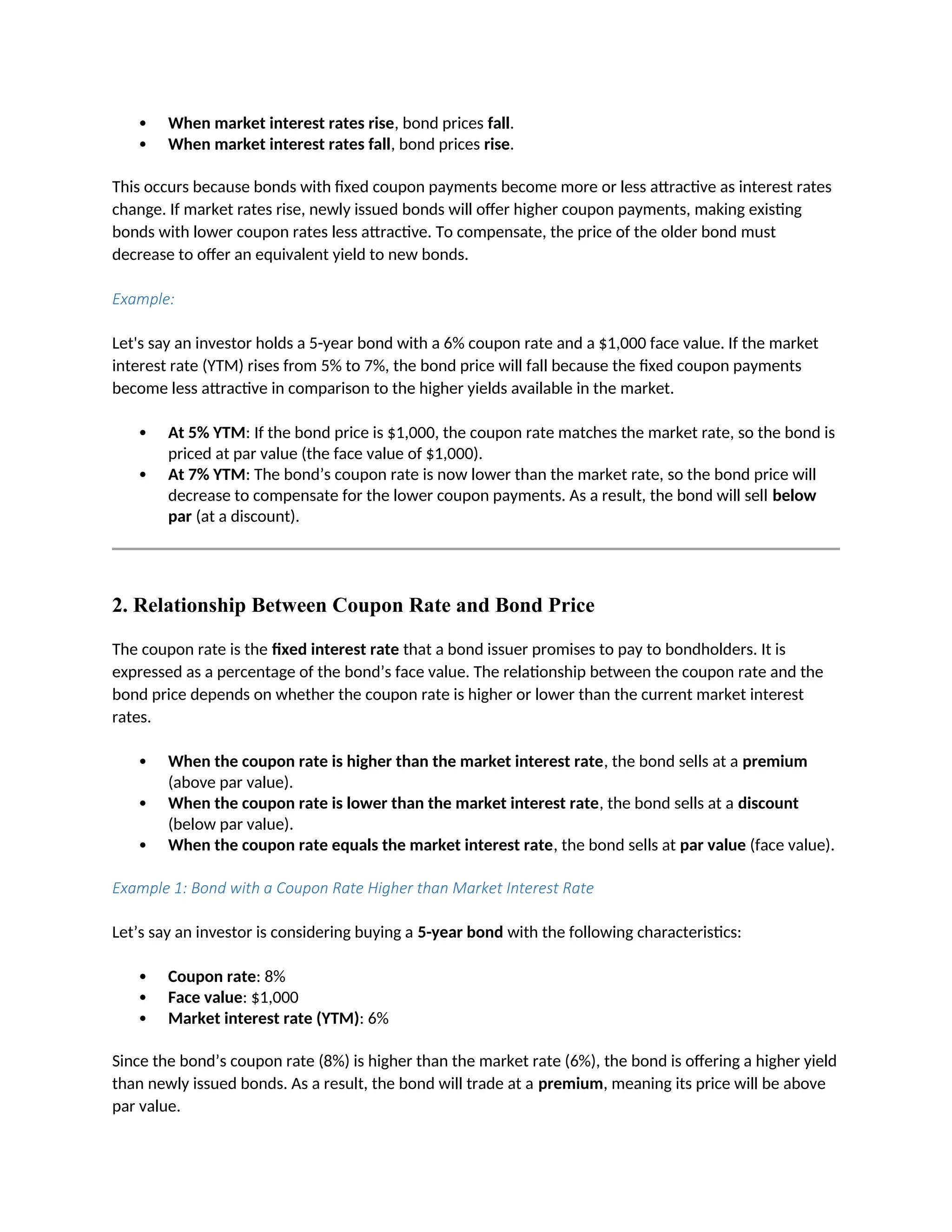  When market interest rates rise, bond prices fall.
 When market interest rates fall, bond prices rise.
This occurs because bonds with fixed coupon payments become more or less attractive as interest rates
change. If market rates rise, newly issued bonds will offer higher coupon payments, making existing
bonds with lower coupon rates less attractive. To compensate, the price of the older bond must
decrease to offer an equivalent yield to new bonds.
Example:
Let's say an investor holds a 5-year bond with a 6% coupon rate and a $1,000 face value. If the market
interest rate (YTM) rises from 5% to 7%, the bond price will fall because the fixed coupon payments
become less attractive in comparison to the higher yields available in the market.
 At 5% YTM: If the bond price is $1,000, the coupon rate matches the market rate, so the bond is
priced at par value (the face value of $1,000).
 At 7% YTM: The bond’s coupon rate is now lower than the market rate, so the bond price will
decrease to compensate for the lower coupon payments. As a result, the bond will sell below
par (at a discount).
2. Relationship Between Coupon Rate and Bond Price
The coupon rate is the fixed interest rate that a bond issuer promises to pay to bondholders. It is
expressed as a percentage of the bond’s face value. The relationship between the coupon rate and the
bond price depends on whether the coupon rate is higher or lower than the current market interest
rates.
 When the coupon rate is higher than the market interest rate, the bond sells at a premium
(above par value).
 When the coupon rate is lower than the market interest rate, the bond sells at a discount
(below par value).
 When the coupon rate equals the market interest rate, the bond sells at par value (face value).
Example 1: Bond with a Coupon Rate Higher than Market Interest Rate
Let’s say an investor is considering buying a 5-year bond with the following characteristics:
 Coupon rate: 8%
 Face value: $1,000
 Market interest rate (YTM): 6%
Since the bond’s coupon rate (8%) is higher than the market rate (6%), the bond is offering a higher yield
than newly issued bonds. As a result, the bond will trade at a premium, meaning its price will be above
par value.
 
