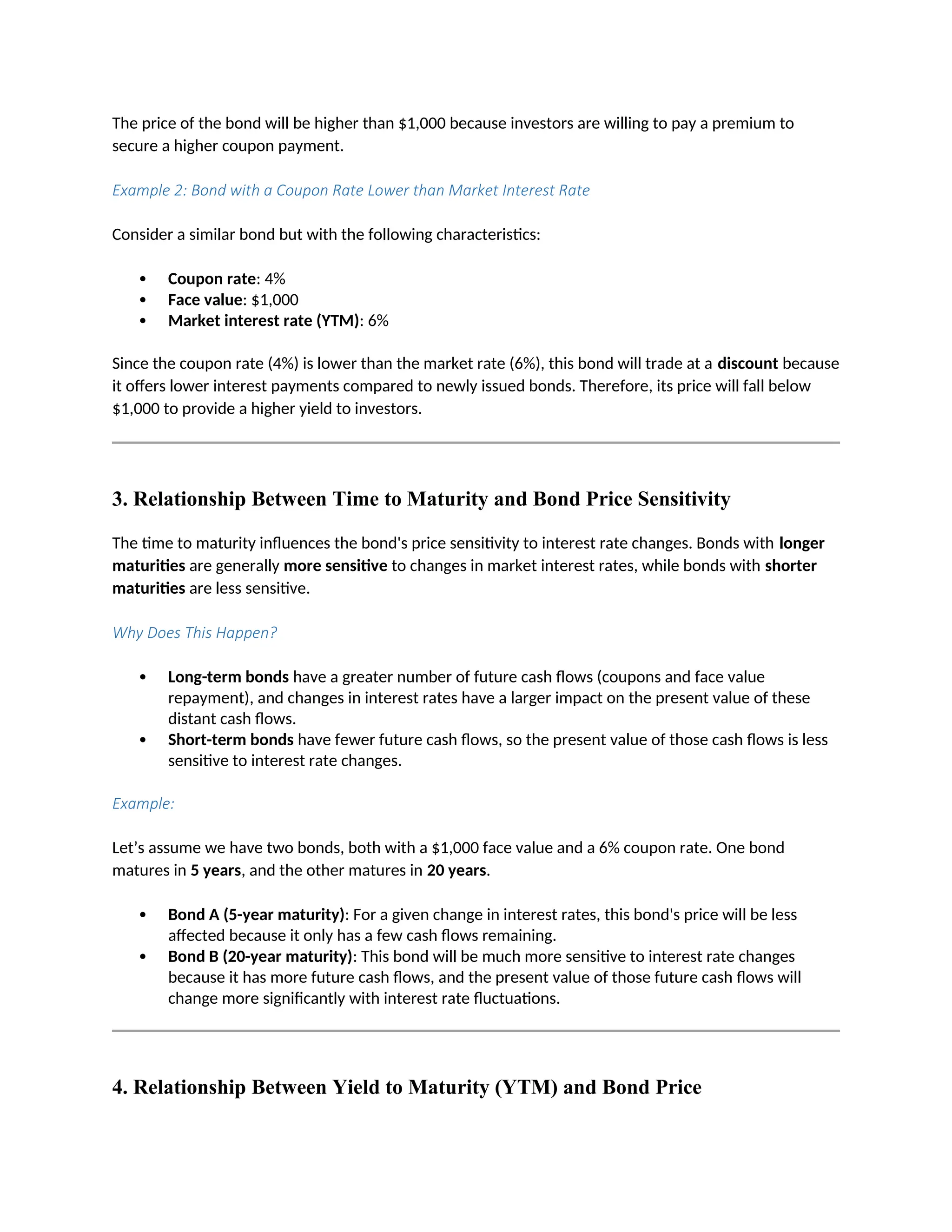 The price of the bond will be higher than $1,000 because investors are willing to pay a premium to
secure a higher coupon payment.
Example 2: Bond with a Coupon Rate Lower than Market Interest Rate
Consider a similar bond but with the following characteristics:
 Coupon rate: 4%
 Face value: $1,000
 Market interest rate (YTM): 6%
Since the coupon rate (4%) is lower than the market rate (6%), this bond will trade at a discount because
it offers lower interest payments compared to newly issued bonds. Therefore, its price will fall below
$1,000 to provide a higher yield to investors.
3. Relationship Between Time to Maturity and Bond Price Sensitivity
The time to maturity influences the bond's price sensitivity to interest rate changes. Bonds with longer
maturities are generally more sensitive to changes in market interest rates, while bonds with shorter
maturities are less sensitive.
Why Does This Happen?
 Long-term bonds have a greater number of future cash flows (coupons and face value
repayment), and changes in interest rates have a larger impact on the present value of these
distant cash flows.
 Short-term bonds have fewer future cash flows, so the present value of those cash flows is less
sensitive to interest rate changes.
Example:
Let’s assume we have two bonds, both with a $1,000 face value and a 6% coupon rate. One bond
matures in 5 years, and the other matures in 20 years.
 Bond A (5-year maturity): For a given change in interest rates, this bond's price will be less
affected because it only has a few cash flows remaining.
 Bond B (20-year maturity): This bond will be much more sensitive to interest rate changes
because it has more future cash flows, and the present value of those future cash flows will
change more significantly with interest rate fluctuations.
4. Relationship Between Yield to Maturity (YTM) and Bond Price
 