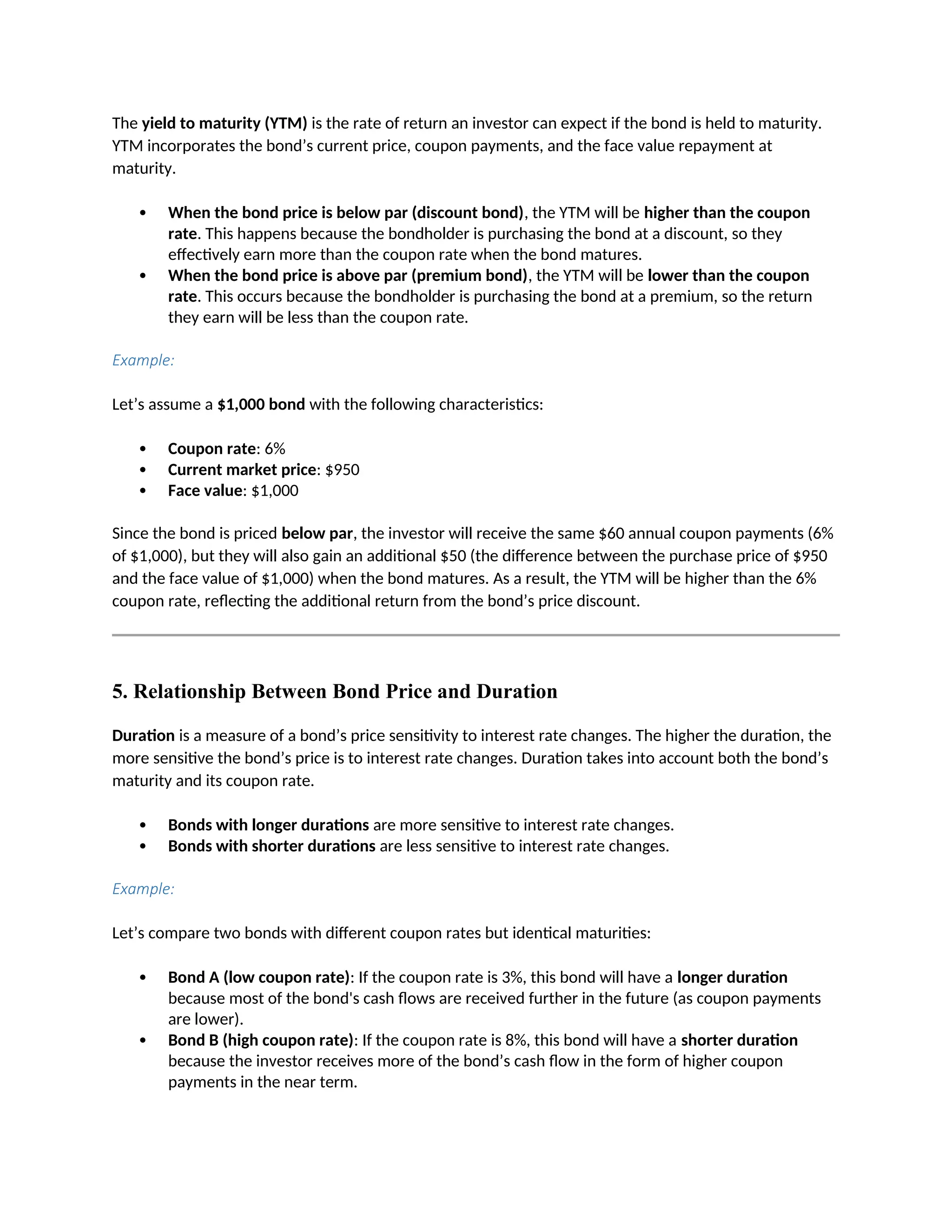 The yield to maturity (YTM) is the rate of return an investor can expect if the bond is held to maturity.
YTM incorporates the bond’s current price, coupon payments, and the face value repayment at
maturity.
 When the bond price is below par (discount bond), the YTM will be higher than the coupon
rate. This happens because the bondholder is purchasing the bond at a discount, so they
effectively earn more than the coupon rate when the bond matures.
 When the bond price is above par (premium bond), the YTM will be lower than the coupon
rate. This occurs because the bondholder is purchasing the bond at a premium, so the return
they earn will be less than the coupon rate.
Example:
Let’s assume a $1,000 bond with the following characteristics:
 Coupon rate: 6%
 Current market price: $950
 Face value: $1,000
Since the bond is priced below par, the investor will receive the same $60 annual coupon payments (6%
of $1,000), but they will also gain an additional $50 (the difference between the purchase price of $950
and the face value of $1,000) when the bond matures. As a result, the YTM will be higher than the 6%
coupon rate, reflecting the additional return from the bond’s price discount.
5. Relationship Between Bond Price and Duration
Duration is a measure of a bond’s price sensitivity to interest rate changes. The higher the duration, the
more sensitive the bond’s price is to interest rate changes. Duration takes into account both the bond’s
maturity and its coupon rate.
 Bonds with longer durations are more sensitive to interest rate changes.
 Bonds with shorter durations are less sensitive to interest rate changes.
Example:
Let’s compare two bonds with different coupon rates but identical maturities:
 Bond A (low coupon rate): If the coupon rate is 3%, this bond will have a longer duration
because most of the bond's cash flows are received further in the future (as coupon payments
are lower).
 Bond B (high coupon rate): If the coupon rate is 8%, this bond will have a shorter duration
because the investor receives more of the bond’s cash flow in the form of higher coupon
payments in the near term.
 