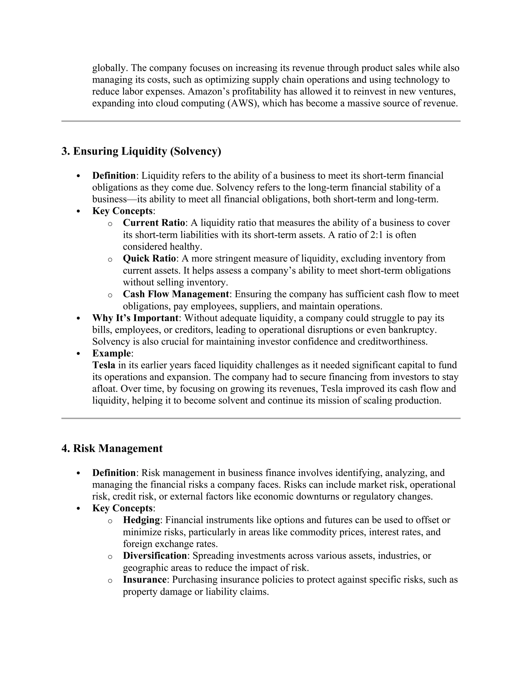 globally. The company focuses on increasing its revenue through product sales while also
managing its costs, such as optimizing supply chain operations and using technology to
reduce labor expenses. Amazon’s profitability has allowed it to reinvest in new ventures,
expanding into cloud computing (AWS), which has become a massive source of revenue.
3. Ensuring Liquidity (Solvency)
 Definition: Liquidity refers to the ability of a business to meet its short-term financial
obligations as they come due. Solvency refers to the long-term financial stability of a
business—its ability to meet all financial obligations, both short-term and long-term.
 Key Concepts:
o Current Ratio: A liquidity ratio that measures the ability of a business to cover
its short-term liabilities with its short-term assets. A ratio of 2:1 is often
considered healthy.
o Quick Ratio: A more stringent measure of liquidity, excluding inventory from
current assets. It helps assess a company’s ability to meet short-term obligations
without selling inventory.
o Cash Flow Management: Ensuring the company has sufficient cash flow to meet
obligations, pay employees, suppliers, and maintain operations.
 Why It’s Important: Without adequate liquidity, a company could struggle to pay its
bills, employees, or creditors, leading to operational disruptions or even bankruptcy.
Solvency is also crucial for maintaining investor confidence and creditworthiness.
 Example:
Tesla in its earlier years faced liquidity challenges as it needed significant capital to fund
its operations and expansion. The company had to secure financing from investors to stay
afloat. Over time, by focusing on growing its revenues, Tesla improved its cash flow and
liquidity, helping it to become solvent and continue its mission of scaling production.
4. Risk Management
 Definition: Risk management in business finance involves identifying, analyzing, and
managing the financial risks a company faces. Risks can include market risk, operational
risk, credit risk, or external factors like economic downturns or regulatory changes.
 Key Concepts:
o Hedging: Financial instruments like options and futures can be used to offset or
minimize risks, particularly in areas like commodity prices, interest rates, and
foreign exchange rates.
o Diversification: Spreading investments across various assets, industries, or
geographic areas to reduce the impact of risk.
o Insurance: Purchasing insurance policies to protect against specific risks, such as
property damage or liability claims.
 