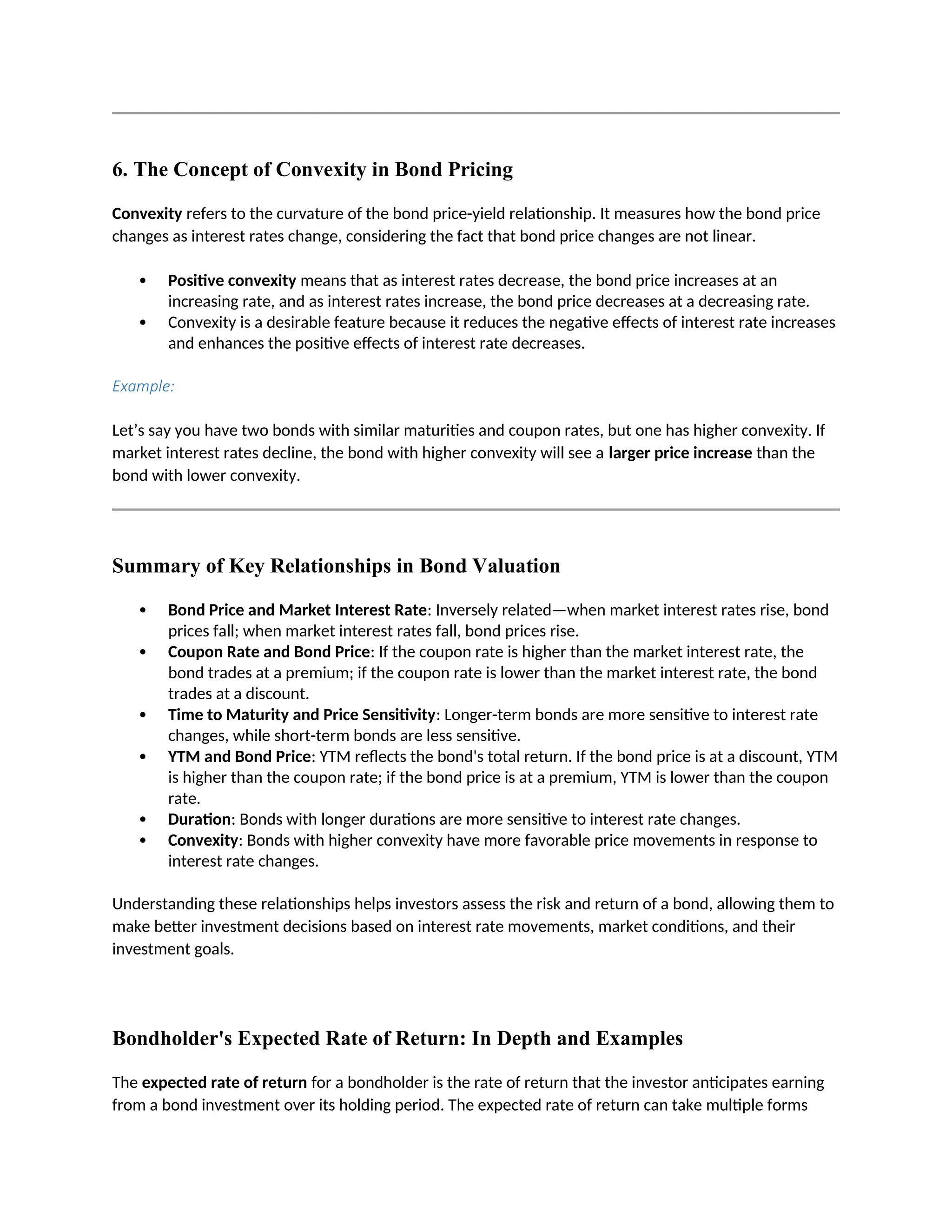 6. The Concept of Convexity in Bond Pricing
Convexity refers to the curvature of the bond price-yield relationship. It measures how the bond price
changes as interest rates change, considering the fact that bond price changes are not linear.
 Positive convexity means that as interest rates decrease, the bond price increases at an
increasing rate, and as interest rates increase, the bond price decreases at a decreasing rate.
 Convexity is a desirable feature because it reduces the negative effects of interest rate increases
and enhances the positive effects of interest rate decreases.
Example:
Let’s say you have two bonds with similar maturities and coupon rates, but one has higher convexity. If
market interest rates decline, the bond with higher convexity will see a larger price increase than the
bond with lower convexity.
Summary of Key Relationships in Bond Valuation
 Bond Price and Market Interest Rate: Inversely related—when market interest rates rise, bond
prices fall; when market interest rates fall, bond prices rise.
 Coupon Rate and Bond Price: If the coupon rate is higher than the market interest rate, the
bond trades at a premium; if the coupon rate is lower than the market interest rate, the bond
trades at a discount.
 Time to Maturity and Price Sensitivity: Longer-term bonds are more sensitive to interest rate
changes, while short-term bonds are less sensitive.
 YTM and Bond Price: YTM reflects the bond's total return. If the bond price is at a discount, YTM
is higher than the coupon rate; if the bond price is at a premium, YTM is lower than the coupon
rate.
 Duration: Bonds with longer durations are more sensitive to interest rate changes.
 Convexity: Bonds with higher convexity have more favorable price movements in response to
interest rate changes.
Understanding these relationships helps investors assess the risk and return of a bond, allowing them to
make better investment decisions based on interest rate movements, market conditions, and their
investment goals.
Bondholder's Expected Rate of Return: In Depth and Examples
The expected rate of return for a bondholder is the rate of return that the investor anticipates earning
from a bond investment over its holding period. The expected rate of return can take multiple forms
 