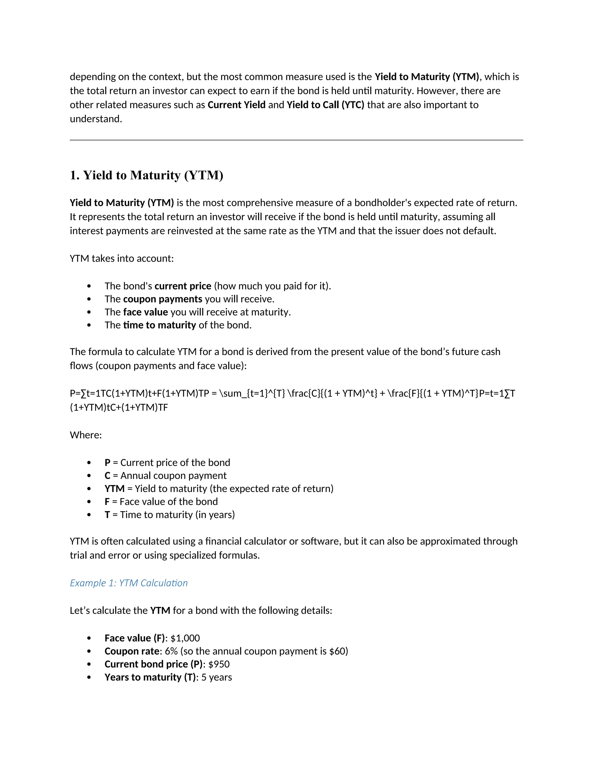 depending on the context, but the most common measure used is the Yield to Maturity (YTM), which is
the total return an investor can expect to earn if the bond is held until maturity. However, there are
other related measures such as Current Yield and Yield to Call (YTC) that are also important to
understand.
1. Yield to Maturity (YTM)
Yield to Maturity (YTM) is the most comprehensive measure of a bondholder's expected rate of return.
It represents the total return an investor will receive if the bond is held until maturity, assuming all
interest payments are reinvested at the same rate as the YTM and that the issuer does not default.
YTM takes into account:
 The bond's current price (how much you paid for it).
 The coupon payments you will receive.
 The face value you will receive at maturity.
 The time to maturity of the bond.
The formula to calculate YTM for a bond is derived from the present value of the bond’s future cash
flows (coupon payments and face value):
P=∑t=1TC(1+YTM)t+F(1+YTM)TP = sum_{t=1}^{T} frac{C}{(1 + YTM)^t} + frac{F}{(1 + YTM)^T}P=t=1∑T
(1+YTM)tC+(1+YTM)TF
Where:
 P = Current price of the bond
 C = Annual coupon payment
 YTM = Yield to maturity (the expected rate of return)
 F = Face value of the bond
 T = Time to maturity (in years)
YTM is often calculated using a financial calculator or software, but it can also be approximated through
trial and error or using specialized formulas.
Example 1: YTM Calculation
Let’s calculate the YTM for a bond with the following details:
 Face value (F): $1,000
 Coupon rate: 6% (so the annual coupon payment is $60)
 Current bond price (P): $950
 Years to maturity (T): 5 years
 