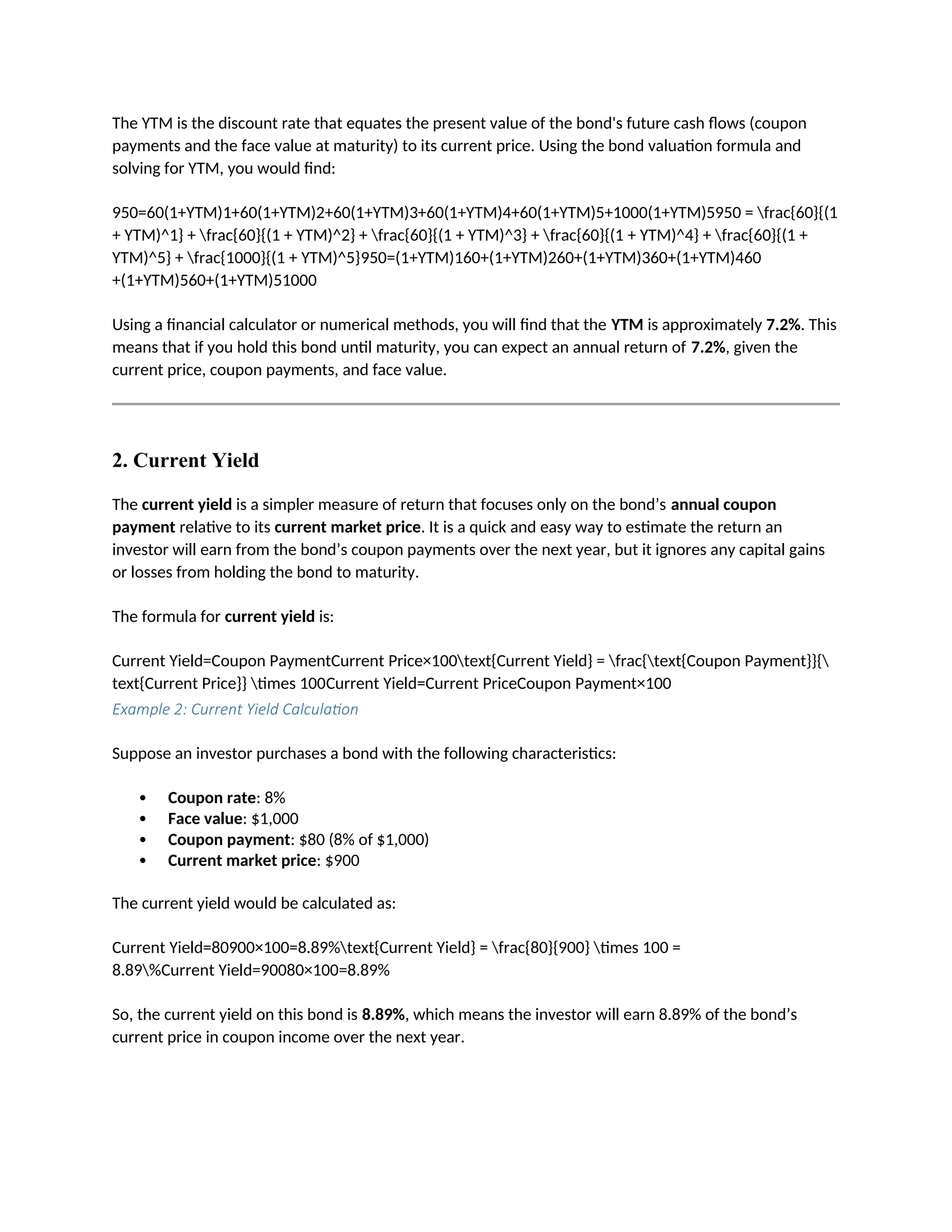 The YTM is the discount rate that equates the present value of the bond's future cash flows (coupon
payments and the face value at maturity) to its current price. Using the bond valuation formula and
solving for YTM, you would find:
950=60(1+YTM)1+60(1+YTM)2+60(1+YTM)3+60(1+YTM)4+60(1+YTM)5+1000(1+YTM)5950 = frac{60}{(1
+ YTM)^1} + frac{60}{(1 + YTM)^2} + frac{60}{(1 + YTM)^3} + frac{60}{(1 + YTM)^4} + frac{60}{(1 +
YTM)^5} + frac{1000}{(1 + YTM)^5}950=(1+YTM)160+(1+YTM)260+(1+YTM)360+(1+YTM)460
+(1+YTM)560+(1+YTM)51000
Using a financial calculator or numerical methods, you will find that the YTM is approximately 7.2%. This
means that if you hold this bond until maturity, you can expect an annual return of 7.2%, given the
current price, coupon payments, and face value.
2. Current Yield
The current yield is a simpler measure of return that focuses only on the bond’s annual coupon
payment relative to its current market price. It is a quick and easy way to estimate the return an
investor will earn from the bond’s coupon payments over the next year, but it ignores any capital gains
or losses from holding the bond to maturity.
The formula for current yield is:
Current Yield=Coupon PaymentCurrent Price×100text{Current Yield} = frac{text{Coupon Payment}}{
text{Current Price}} times 100Current Yield=Current PriceCoupon Payment×100
Example 2: Current Yield Calculation
Suppose an investor purchases a bond with the following characteristics:
 Coupon rate: 8%
 Face value: $1,000
 Coupon payment: $80 (8% of $1,000)
 Current market price: $900
The current yield would be calculated as:
Current Yield=80900×100=8.89%text{Current Yield} = frac{80}{900} times 100 =
8.89%Current Yield=90080×100=8.89%
So, the current yield on this bond is 8.89%, which means the investor will earn 8.89% of the bond’s
current price in coupon income over the next year.
 