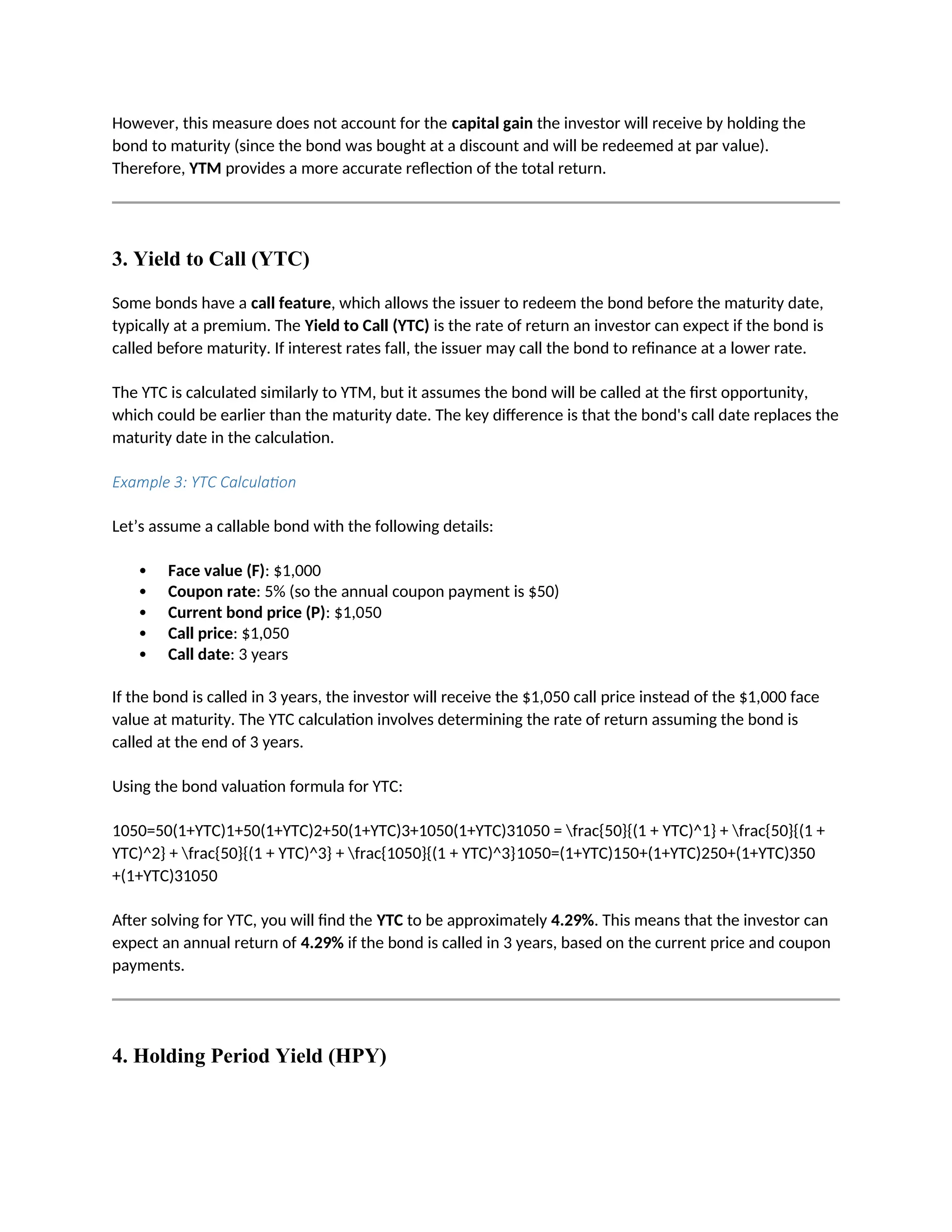 However, this measure does not account for the capital gain the investor will receive by holding the
bond to maturity (since the bond was bought at a discount and will be redeemed at par value).
Therefore, YTM provides a more accurate reflection of the total return.
3. Yield to Call (YTC)
Some bonds have a call feature, which allows the issuer to redeem the bond before the maturity date,
typically at a premium. The Yield to Call (YTC) is the rate of return an investor can expect if the bond is
called before maturity. If interest rates fall, the issuer may call the bond to refinance at a lower rate.
The YTC is calculated similarly to YTM, but it assumes the bond will be called at the first opportunity,
which could be earlier than the maturity date. The key difference is that the bond's call date replaces the
maturity date in the calculation.
Example 3: YTC Calculation
Let’s assume a callable bond with the following details:
 Face value (F): $1,000
 Coupon rate: 5% (so the annual coupon payment is $50)
 Current bond price (P): $1,050
 Call price: $1,050
 Call date: 3 years
If the bond is called in 3 years, the investor will receive the $1,050 call price instead of the $1,000 face
value at maturity. The YTC calculation involves determining the rate of return assuming the bond is
called at the end of 3 years.
Using the bond valuation formula for YTC:
1050=50(1+YTC)1+50(1+YTC)2+50(1+YTC)3+1050(1+YTC)31050 = frac{50}{(1 + YTC)^1} + frac{50}{(1 +
YTC)^2} + frac{50}{(1 + YTC)^3} + frac{1050}{(1 + YTC)^3}1050=(1+YTC)150+(1+YTC)250+(1+YTC)350
+(1+YTC)31050
After solving for YTC, you will find the YTC to be approximately 4.29%. This means that the investor can
expect an annual return of 4.29% if the bond is called in 3 years, based on the current price and coupon
payments.
4. Holding Period Yield (HPY)
 