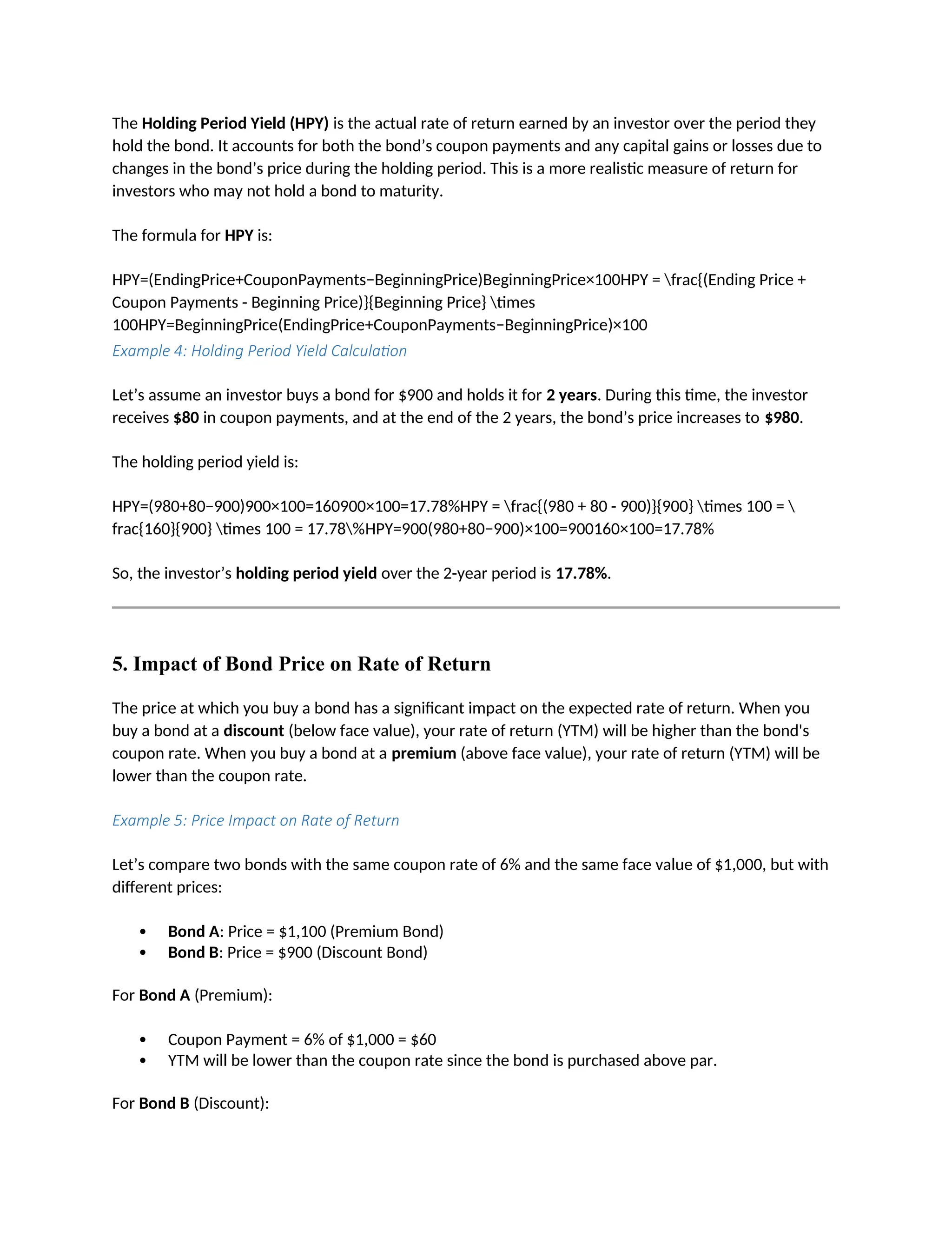 The Holding Period Yield (HPY) is the actual rate of return earned by an investor over the period they
hold the bond. It accounts for both the bond’s coupon payments and any capital gains or losses due to
changes in the bond’s price during the holding period. This is a more realistic measure of return for
investors who may not hold a bond to maturity.
The formula for HPY is:
HPY=(EndingPrice+CouponPayments−BeginningPrice)BeginningPrice×100HPY = frac{(Ending Price +
Coupon Payments - Beginning Price)}{Beginning Price} times
100HPY=BeginningPrice(EndingPrice+CouponPayments−BeginningPrice)×100
Example 4: Holding Period Yield Calculation
Let’s assume an investor buys a bond for $900 and holds it for 2 years. During this time, the investor
receives $80 in coupon payments, and at the end of the 2 years, the bond’s price increases to $980.
The holding period yield is:
HPY=(980+80−900)900×100=160900×100=17.78%HPY = frac{(980 + 80 - 900)}{900} times 100 = 
frac{160}{900} times 100 = 17.78%HPY=900(980+80−900)×100=900160×100=17.78%
So, the investor’s holding period yield over the 2-year period is 17.78%.
5. Impact of Bond Price on Rate of Return
The price at which you buy a bond has a significant impact on the expected rate of return. When you
buy a bond at a discount (below face value), your rate of return (YTM) will be higher than the bond's
coupon rate. When you buy a bond at a premium (above face value), your rate of return (YTM) will be
lower than the coupon rate.
Example 5: Price Impact on Rate of Return
Let’s compare two bonds with the same coupon rate of 6% and the same face value of $1,000, but with
different prices:
 Bond A: Price = $1,100 (Premium Bond)
 Bond B: Price = $900 (Discount Bond)
For Bond A (Premium):
 Coupon Payment = 6% of $1,000 = $60
 YTM will be lower than the coupon rate since the bond is purchased above par.
For Bond B (Discount):
 