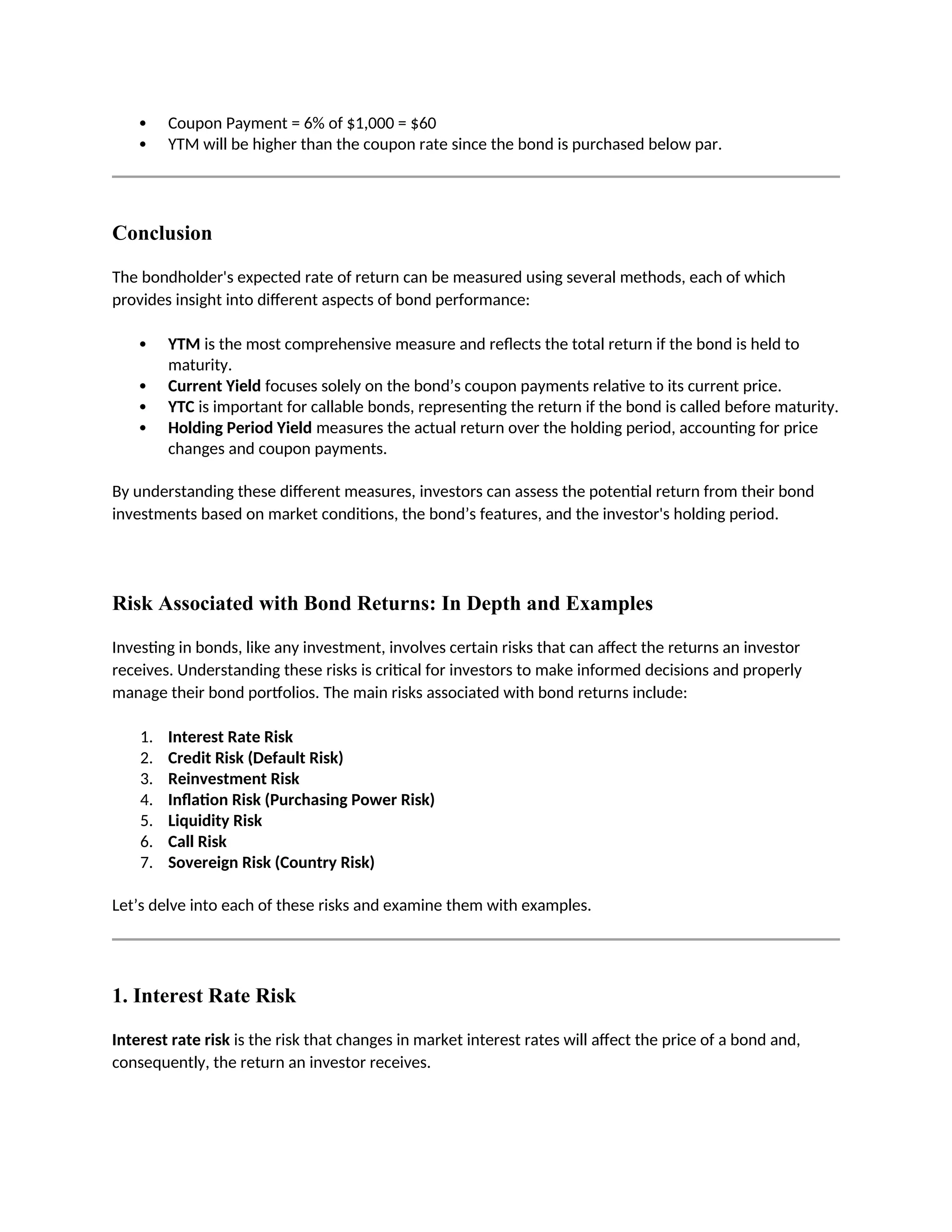  Coupon Payment = 6% of $1,000 = $60
 YTM will be higher than the coupon rate since the bond is purchased below par.
Conclusion
The bondholder's expected rate of return can be measured using several methods, each of which
provides insight into different aspects of bond performance:
 YTM is the most comprehensive measure and reflects the total return if the bond is held to
maturity.
 Current Yield focuses solely on the bond’s coupon payments relative to its current price.
 YTC is important for callable bonds, representing the return if the bond is called before maturity.
 Holding Period Yield measures the actual return over the holding period, accounting for price
changes and coupon payments.
By understanding these different measures, investors can assess the potential return from their bond
investments based on market conditions, the bond’s features, and the investor's holding period.
Risk Associated with Bond Returns: In Depth and Examples
Investing in bonds, like any investment, involves certain risks that can affect the returns an investor
receives. Understanding these risks is critical for investors to make informed decisions and properly
manage their bond portfolios. The main risks associated with bond returns include:
1. Interest Rate Risk
2. Credit Risk (Default Risk)
3. Reinvestment Risk
4. Inflation Risk (Purchasing Power Risk)
5. Liquidity Risk
6. Call Risk
7. Sovereign Risk (Country Risk)
Let’s delve into each of these risks and examine them with examples.
1. Interest Rate Risk
Interest rate risk is the risk that changes in market interest rates will affect the price of a bond and,
consequently, the return an investor receives.
 