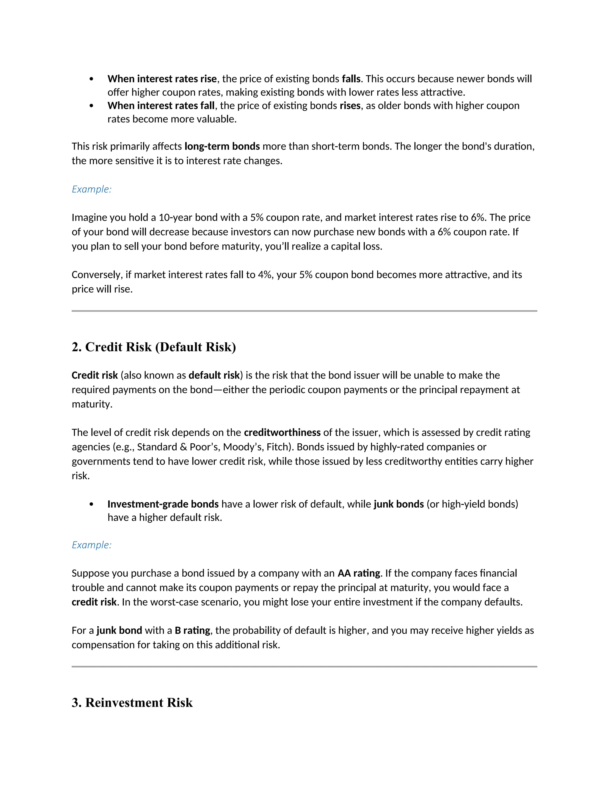  When interest rates rise, the price of existing bonds falls. This occurs because newer bonds will
offer higher coupon rates, making existing bonds with lower rates less attractive.
 When interest rates fall, the price of existing bonds rises, as older bonds with higher coupon
rates become more valuable.
This risk primarily affects long-term bonds more than short-term bonds. The longer the bond's duration,
the more sensitive it is to interest rate changes.
Example:
Imagine you hold a 10-year bond with a 5% coupon rate, and market interest rates rise to 6%. The price
of your bond will decrease because investors can now purchase new bonds with a 6% coupon rate. If
you plan to sell your bond before maturity, you’ll realize a capital loss.
Conversely, if market interest rates fall to 4%, your 5% coupon bond becomes more attractive, and its
price will rise.
2. Credit Risk (Default Risk)
Credit risk (also known as default risk) is the risk that the bond issuer will be unable to make the
required payments on the bond—either the periodic coupon payments or the principal repayment at
maturity.
The level of credit risk depends on the creditworthiness of the issuer, which is assessed by credit rating
agencies (e.g., Standard & Poor’s, Moody’s, Fitch). Bonds issued by highly-rated companies or
governments tend to have lower credit risk, while those issued by less creditworthy entities carry higher
risk.
 Investment-grade bonds have a lower risk of default, while junk bonds (or high-yield bonds)
have a higher default risk.
Example:
Suppose you purchase a bond issued by a company with an AA rating. If the company faces financial
trouble and cannot make its coupon payments or repay the principal at maturity, you would face a
credit risk. In the worst-case scenario, you might lose your entire investment if the company defaults.
For a junk bond with a B rating, the probability of default is higher, and you may receive higher yields as
compensation for taking on this additional risk.
3. Reinvestment Risk
 
