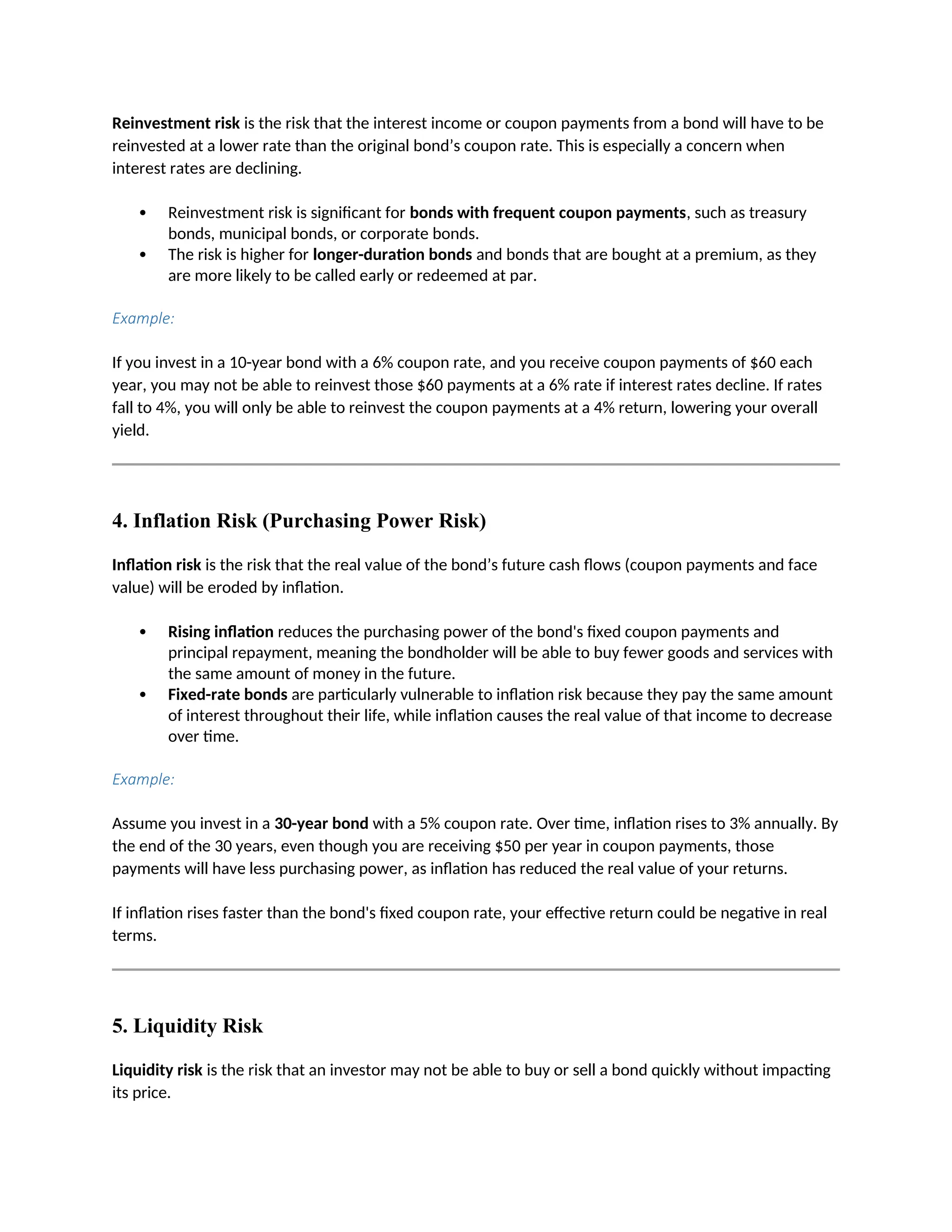 Reinvestment risk is the risk that the interest income or coupon payments from a bond will have to be
reinvested at a lower rate than the original bond’s coupon rate. This is especially a concern when
interest rates are declining.
 Reinvestment risk is significant for bonds with frequent coupon payments, such as treasury
bonds, municipal bonds, or corporate bonds.
 The risk is higher for longer-duration bonds and bonds that are bought at a premium, as they
are more likely to be called early or redeemed at par.
Example:
If you invest in a 10-year bond with a 6% coupon rate, and you receive coupon payments of $60 each
year, you may not be able to reinvest those $60 payments at a 6% rate if interest rates decline. If rates
fall to 4%, you will only be able to reinvest the coupon payments at a 4% return, lowering your overall
yield.
4. Inflation Risk (Purchasing Power Risk)
Inflation risk is the risk that the real value of the bond’s future cash flows (coupon payments and face
value) will be eroded by inflation.
 Rising inflation reduces the purchasing power of the bond's fixed coupon payments and
principal repayment, meaning the bondholder will be able to buy fewer goods and services with
the same amount of money in the future.
 Fixed-rate bonds are particularly vulnerable to inflation risk because they pay the same amount
of interest throughout their life, while inflation causes the real value of that income to decrease
over time.
Example:
Assume you invest in a 30-year bond with a 5% coupon rate. Over time, inflation rises to 3% annually. By
the end of the 30 years, even though you are receiving $50 per year in coupon payments, those
payments will have less purchasing power, as inflation has reduced the real value of your returns.
If inflation rises faster than the bond's fixed coupon rate, your effective return could be negative in real
terms.
5. Liquidity Risk
Liquidity risk is the risk that an investor may not be able to buy or sell a bond quickly without impacting
its price.
 