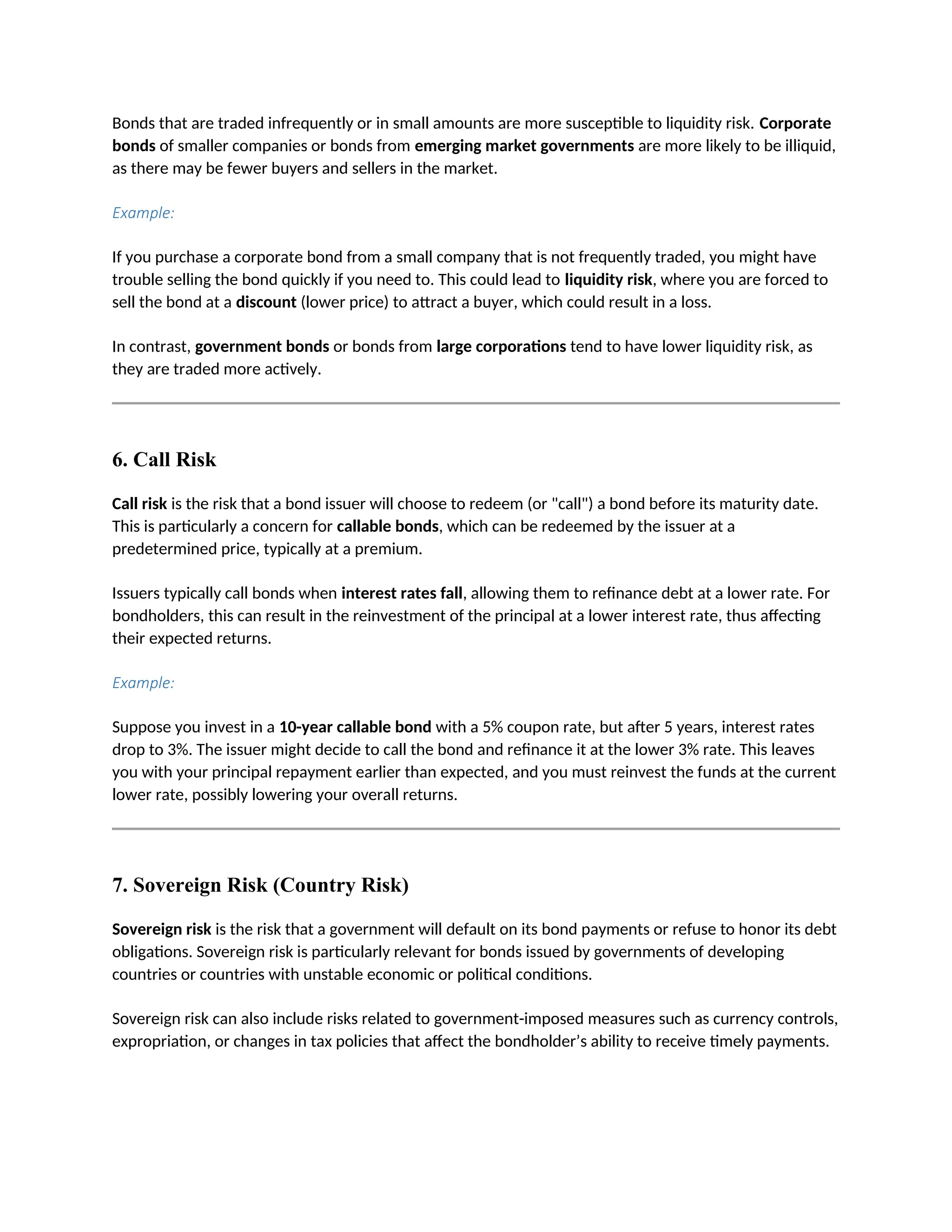 Bonds that are traded infrequently or in small amounts are more susceptible to liquidity risk. Corporate
bonds of smaller companies or bonds from emerging market governments are more likely to be illiquid,
as there may be fewer buyers and sellers in the market.
Example:
If you purchase a corporate bond from a small company that is not frequently traded, you might have
trouble selling the bond quickly if you need to. This could lead to liquidity risk, where you are forced to
sell the bond at a discount (lower price) to attract a buyer, which could result in a loss.
In contrast, government bonds or bonds from large corporations tend to have lower liquidity risk, as
they are traded more actively.
6. Call Risk
Call risk is the risk that a bond issuer will choose to redeem (or "call") a bond before its maturity date.
This is particularly a concern for callable bonds, which can be redeemed by the issuer at a
predetermined price, typically at a premium.
Issuers typically call bonds when interest rates fall, allowing them to refinance debt at a lower rate. For
bondholders, this can result in the reinvestment of the principal at a lower interest rate, thus affecting
their expected returns.
Example:
Suppose you invest in a 10-year callable bond with a 5% coupon rate, but after 5 years, interest rates
drop to 3%. The issuer might decide to call the bond and refinance it at the lower 3% rate. This leaves
you with your principal repayment earlier than expected, and you must reinvest the funds at the current
lower rate, possibly lowering your overall returns.
7. Sovereign Risk (Country Risk)
Sovereign risk is the risk that a government will default on its bond payments or refuse to honor its debt
obligations. Sovereign risk is particularly relevant for bonds issued by governments of developing
countries or countries with unstable economic or political conditions.
Sovereign risk can also include risks related to government-imposed measures such as currency controls,
expropriation, or changes in tax policies that affect the bondholder’s ability to receive timely payments.
 