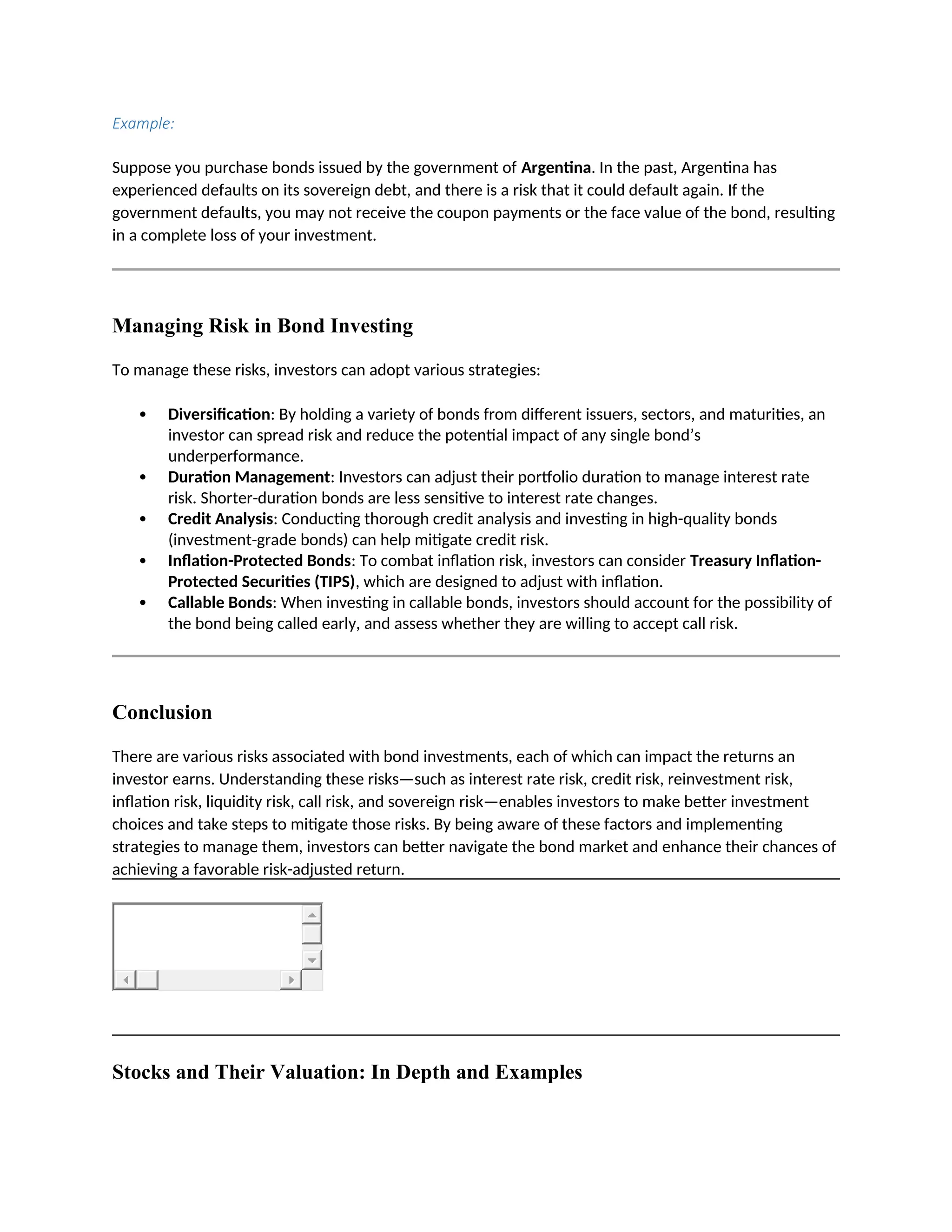 Example:
Suppose you purchase bonds issued by the government of Argentina. In the past, Argentina has
experienced defaults on its sovereign debt, and there is a risk that it could default again. If the
government defaults, you may not receive the coupon payments or the face value of the bond, resulting
in a complete loss of your investment.
Managing Risk in Bond Investing
To manage these risks, investors can adopt various strategies:
 Diversification: By holding a variety of bonds from different issuers, sectors, and maturities, an
investor can spread risk and reduce the potential impact of any single bond’s
underperformance.
 Duration Management: Investors can adjust their portfolio duration to manage interest rate
risk. Shorter-duration bonds are less sensitive to interest rate changes.
 Credit Analysis: Conducting thorough credit analysis and investing in high-quality bonds
(investment-grade bonds) can help mitigate credit risk.
 Inflation-Protected Bonds: To combat inflation risk, investors can consider Treasury Inflation-
Protected Securities (TIPS), which are designed to adjust with inflation.
 Callable Bonds: When investing in callable bonds, investors should account for the possibility of
the bond being called early, and assess whether they are willing to accept call risk.
Conclusion
There are various risks associated with bond investments, each of which can impact the returns an
investor earns. Understanding these risks—such as interest rate risk, credit risk, reinvestment risk,
inflation risk, liquidity risk, call risk, and sovereign risk—enables investors to make better investment
choices and take steps to mitigate those risks. By being aware of these factors and implementing
strategies to manage them, investors can better navigate the bond market and enhance their chances of
achieving a favorable risk-adjusted return.
Stocks and Their Valuation: In Depth and Examples
 