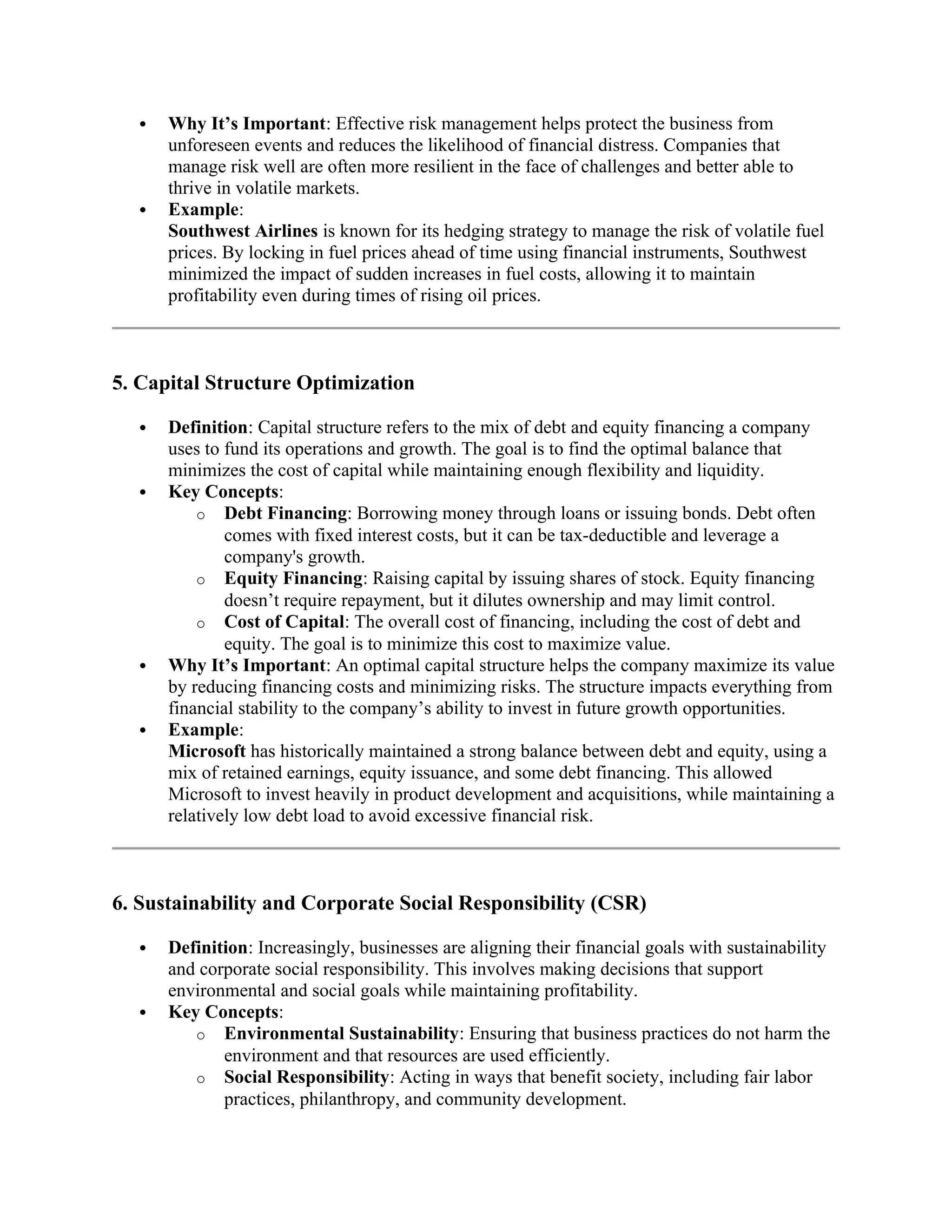  Why It’s Important: Effective risk management helps protect the business from
unforeseen events and reduces the likelihood of financial distress. Companies that
manage risk well are often more resilient in the face of challenges and better able to
thrive in volatile markets.
 Example:
Southwest Airlines is known for its hedging strategy to manage the risk of volatile fuel
prices. By locking in fuel prices ahead of time using financial instruments, Southwest
minimized the impact of sudden increases in fuel costs, allowing it to maintain
profitability even during times of rising oil prices.
5. Capital Structure Optimization
 Definition: Capital structure refers to the mix of debt and equity financing a company
uses to fund its operations and growth. The goal is to find the optimal balance that
minimizes the cost of capital while maintaining enough flexibility and liquidity.
 Key Concepts:
o Debt Financing: Borrowing money through loans or issuing bonds. Debt often
comes with fixed interest costs, but it can be tax-deductible and leverage a
company's growth.
o Equity Financing: Raising capital by issuing shares of stock. Equity financing
doesn’t require repayment, but it dilutes ownership and may limit control.
o Cost of Capital: The overall cost of financing, including the cost of debt and
equity. The goal is to minimize this cost to maximize value.
 Why It’s Important: An optimal capital structure helps the company maximize its value
by reducing financing costs and minimizing risks. The structure impacts everything from
financial stability to the company’s ability to invest in future growth opportunities.
 Example:
Microsoft has historically maintained a strong balance between debt and equity, using a
mix of retained earnings, equity issuance, and some debt financing. This allowed
Microsoft to invest heavily in product development and acquisitions, while maintaining a
relatively low debt load to avoid excessive financial risk.
6. Sustainability and Corporate Social Responsibility (CSR)
 Definition: Increasingly, businesses are aligning their financial goals with sustainability
and corporate social responsibility. This involves making decisions that support
environmental and social goals while maintaining profitability.
 Key Concepts:
o Environmental Sustainability: Ensuring that business practices do not harm the
environment and that resources are used efficiently.
o Social Responsibility: Acting in ways that benefit society, including fair labor
practices, philanthropy, and community development.
 