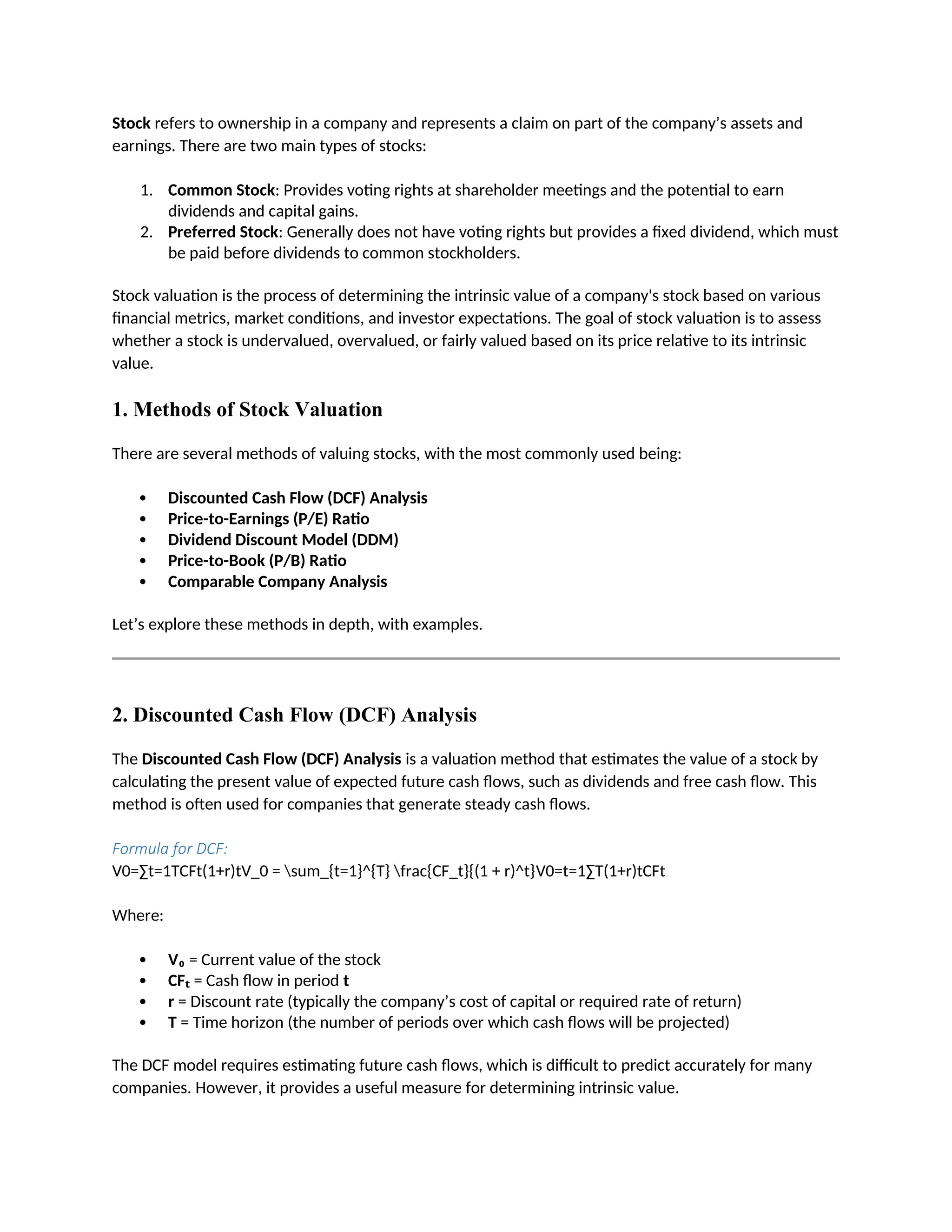 Stock refers to ownership in a company and represents a claim on part of the company’s assets and
earnings. There are two main types of stocks:
1. Common Stock: Provides voting rights at shareholder meetings and the potential to earn
dividends and capital gains.
2. Preferred Stock: Generally does not have voting rights but provides a fixed dividend, which must
be paid before dividends to common stockholders.
Stock valuation is the process of determining the intrinsic value of a company's stock based on various
financial metrics, market conditions, and investor expectations. The goal of stock valuation is to assess
whether a stock is undervalued, overvalued, or fairly valued based on its price relative to its intrinsic
value.
1. Methods of Stock Valuation
There are several methods of valuing stocks, with the most commonly used being:
 Discounted Cash Flow (DCF) Analysis
 Price-to-Earnings (P/E) Ratio
 Dividend Discount Model (DDM)
 Price-to-Book (P/B) Ratio
 Comparable Company Analysis
Let’s explore these methods in depth, with examples.
2. Discounted Cash Flow (DCF) Analysis
The Discounted Cash Flow (DCF) Analysis is a valuation method that estimates the value of a stock by
calculating the present value of expected future cash flows, such as dividends and free cash flow. This
method is often used for companies that generate steady cash flows.
Formula for DCF:
V0=∑t=1TCFt(1+r)tV_0 = sum_{t=1}^{T} frac{CF_t}{(1 + r)^t}V0=t=1∑T(1+r)tCFt
Where:
 V₀ = Current value of the stock
 CFₜ = Cash flow in period t
 r = Discount rate (typically the company’s cost of capital or required rate of return)
 T = Time horizon (the number of periods over which cash flows will be projected)
The DCF model requires estimating future cash flows, which is difficult to predict accurately for many
companies. However, it provides a useful measure for determining intrinsic value.
 