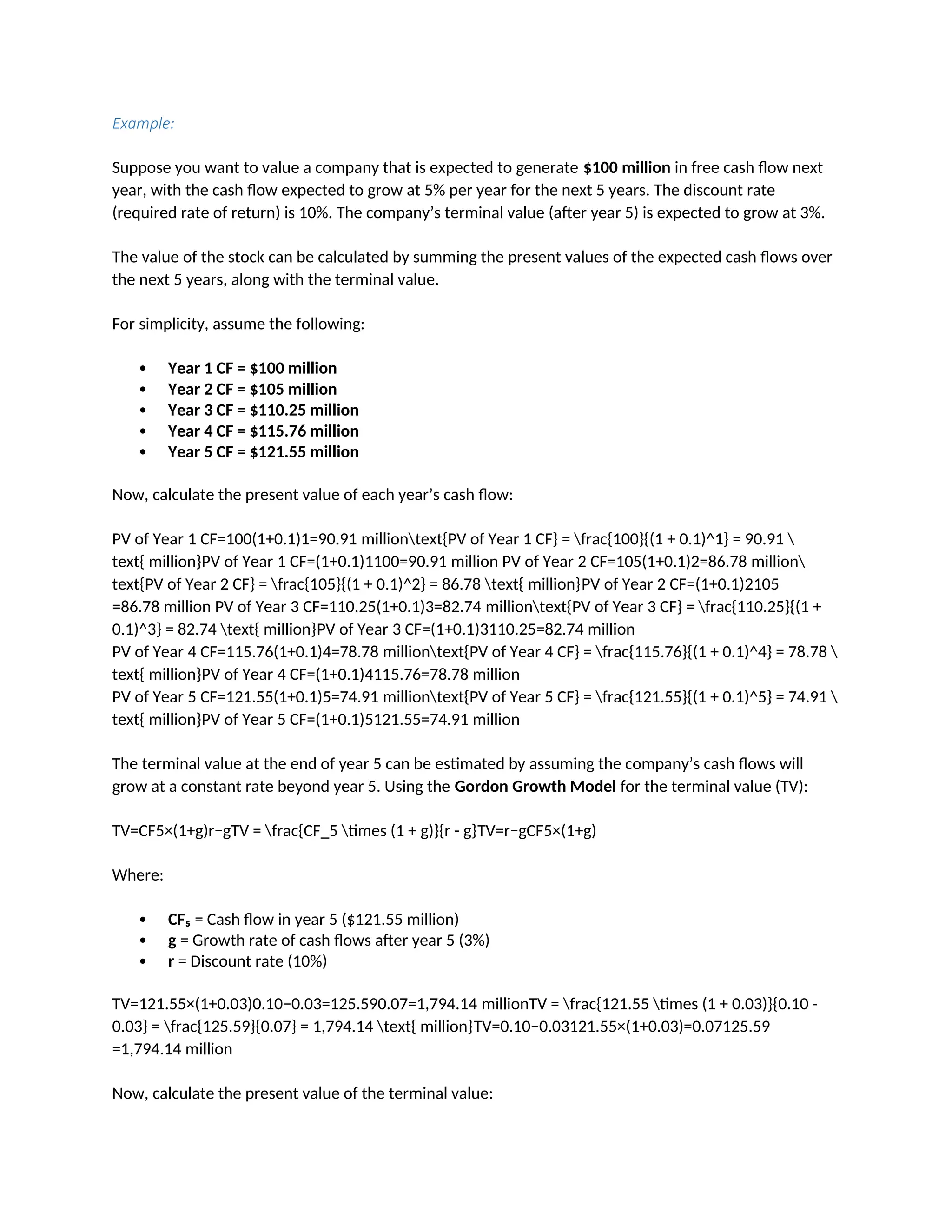 Example:
Suppose you want to value a company that is expected to generate $100 million in free cash flow next
year, with the cash flow expected to grow at 5% per year for the next 5 years. The discount rate
(required rate of return) is 10%. The company’s terminal value (after year 5) is expected to grow at 3%.
The value of the stock can be calculated by summing the present values of the expected cash flows over
the next 5 years, along with the terminal value.
For simplicity, assume the following:
 Year 1 CF = $100 million
 Year 2 CF = $105 million
 Year 3 CF = $110.25 million
 Year 4 CF = $115.76 million
 Year 5 CF = $121.55 million
Now, calculate the present value of each year’s cash flow:
PV of Year 1 CF=100(1+0.1)1=90.91 milliontext{PV of Year 1 CF} = frac{100}{(1 + 0.1)^1} = 90.91 
text{ million}PV of Year 1 CF=(1+0.1)1100=90.91 million PV of Year 2 CF=105(1+0.1)2=86.78 million
text{PV of Year 2 CF} = frac{105}{(1 + 0.1)^2} = 86.78 text{ million}PV of Year 2 CF=(1+0.1)2105
=86.78 million PV of Year 3 CF=110.25(1+0.1)3=82.74 milliontext{PV of Year 3 CF} = frac{110.25}{(1 +
0.1)^3} = 82.74 text{ million}PV of Year 3 CF=(1+0.1)3110.25=82.74 million
PV of Year 4 CF=115.76(1+0.1)4=78.78 milliontext{PV of Year 4 CF} = frac{115.76}{(1 + 0.1)^4} = 78.78 
text{ million}PV of Year 4 CF=(1+0.1)4115.76=78.78 million
PV of Year 5 CF=121.55(1+0.1)5=74.91 milliontext{PV of Year 5 CF} = frac{121.55}{(1 + 0.1)^5} = 74.91 
text{ million}PV of Year 5 CF=(1+0.1)5121.55=74.91 million
The terminal value at the end of year 5 can be estimated by assuming the company’s cash flows will
grow at a constant rate beyond year 5. Using the Gordon Growth Model for the terminal value (TV):
TV=CF5×(1+g)r−gTV = frac{CF_5 times (1 + g)}{r - g}TV=r−gCF5×(1+g)
Where:
 CF₅ = Cash flow in year 5 ($121.55 million)
 g = Growth rate of cash flows after year 5 (3%)
 r = Discount rate (10%)
TV=121.55×(1+0.03)0.10−0.03=125.590.07=1,794.14 millionTV = frac{121.55 times (1 + 0.03)}{0.10 -
0.03} = frac{125.59}{0.07} = 1,794.14 text{ million}TV=0.10−0.03121.55×(1+0.03)=0.07125.59
=1,794.14 million
Now, calculate the present value of the terminal value:
 