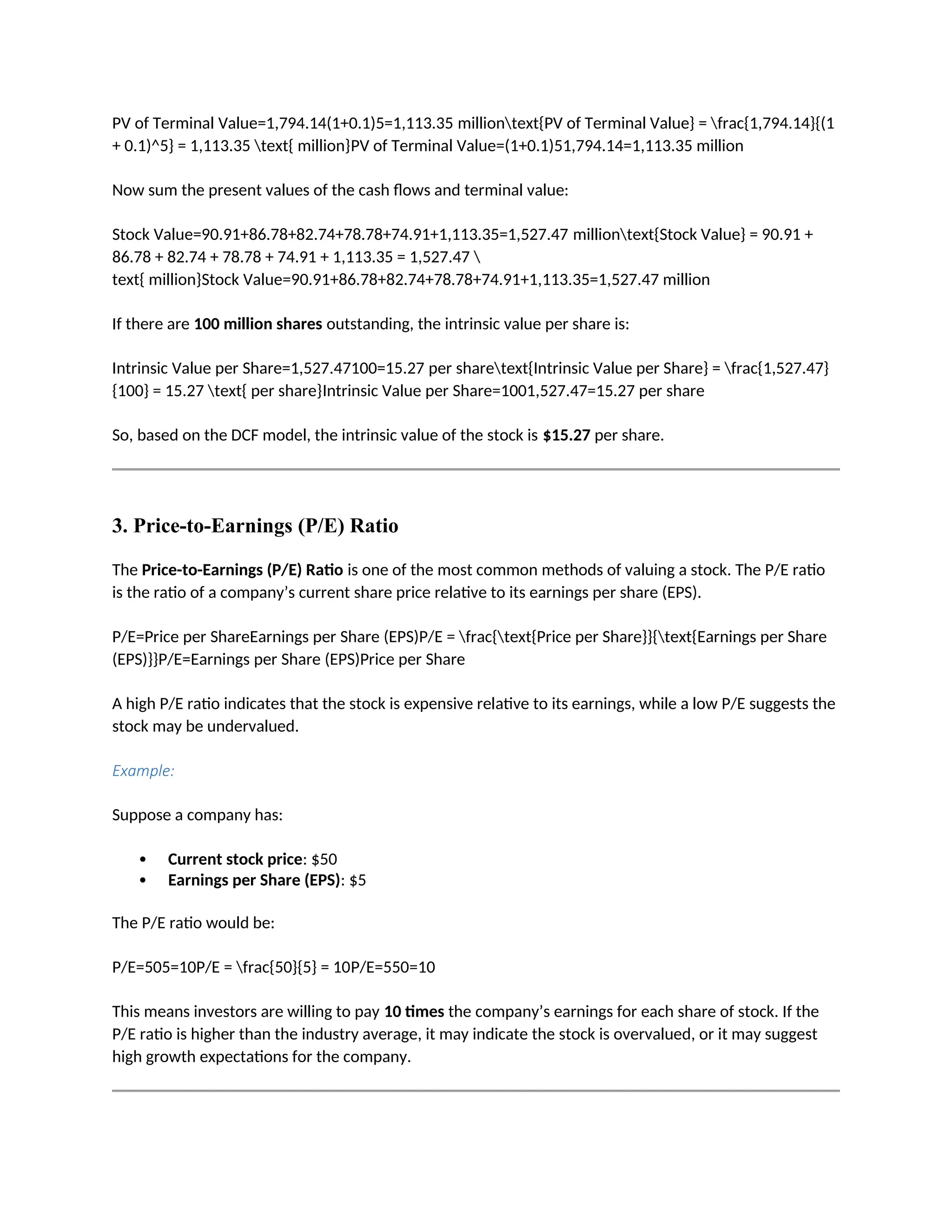 PV of Terminal Value=1,794.14(1+0.1)5=1,113.35 milliontext{PV of Terminal Value} = frac{1,794.14}{(1
+ 0.1)^5} = 1,113.35 text{ million}PV of Terminal Value=(1+0.1)51,794.14=1,113.35 million
Now sum the present values of the cash flows and terminal value:
Stock Value=90.91+86.78+82.74+78.78+74.91+1,113.35=1,527.47 milliontext{Stock Value} = 90.91 +
86.78 + 82.74 + 78.78 + 74.91 + 1,113.35 = 1,527.47 
text{ million}Stock Value=90.91+86.78+82.74+78.78+74.91+1,113.35=1,527.47 million
If there are 100 million shares outstanding, the intrinsic value per share is:
Intrinsic Value per Share=1,527.47100=15.27 per sharetext{Intrinsic Value per Share} = frac{1,527.47}
{100} = 15.27 text{ per share}Intrinsic Value per Share=1001,527.47=15.27 per share
So, based on the DCF model, the intrinsic value of the stock is $15.27 per share.
3. Price-to-Earnings (P/E) Ratio
The Price-to-Earnings (P/E) Ratio is one of the most common methods of valuing a stock. The P/E ratio
is the ratio of a company’s current share price relative to its earnings per share (EPS).
P/E=Price per ShareEarnings per Share (EPS)P/E = frac{text{Price per Share}}{text{Earnings per Share
(EPS)}}P/E=Earnings per Share (EPS)Price per Share
A high P/E ratio indicates that the stock is expensive relative to its earnings, while a low P/E suggests the
stock may be undervalued.
Example:
Suppose a company has:
 Current stock price: $50
 Earnings per Share (EPS): $5
The P/E ratio would be:
P/E=505=10P/E = frac{50}{5} = 10P/E=550=10
This means investors are willing to pay 10 times the company’s earnings for each share of stock. If the
P/E ratio is higher than the industry average, it may indicate the stock is overvalued, or it may suggest
high growth expectations for the company.
 