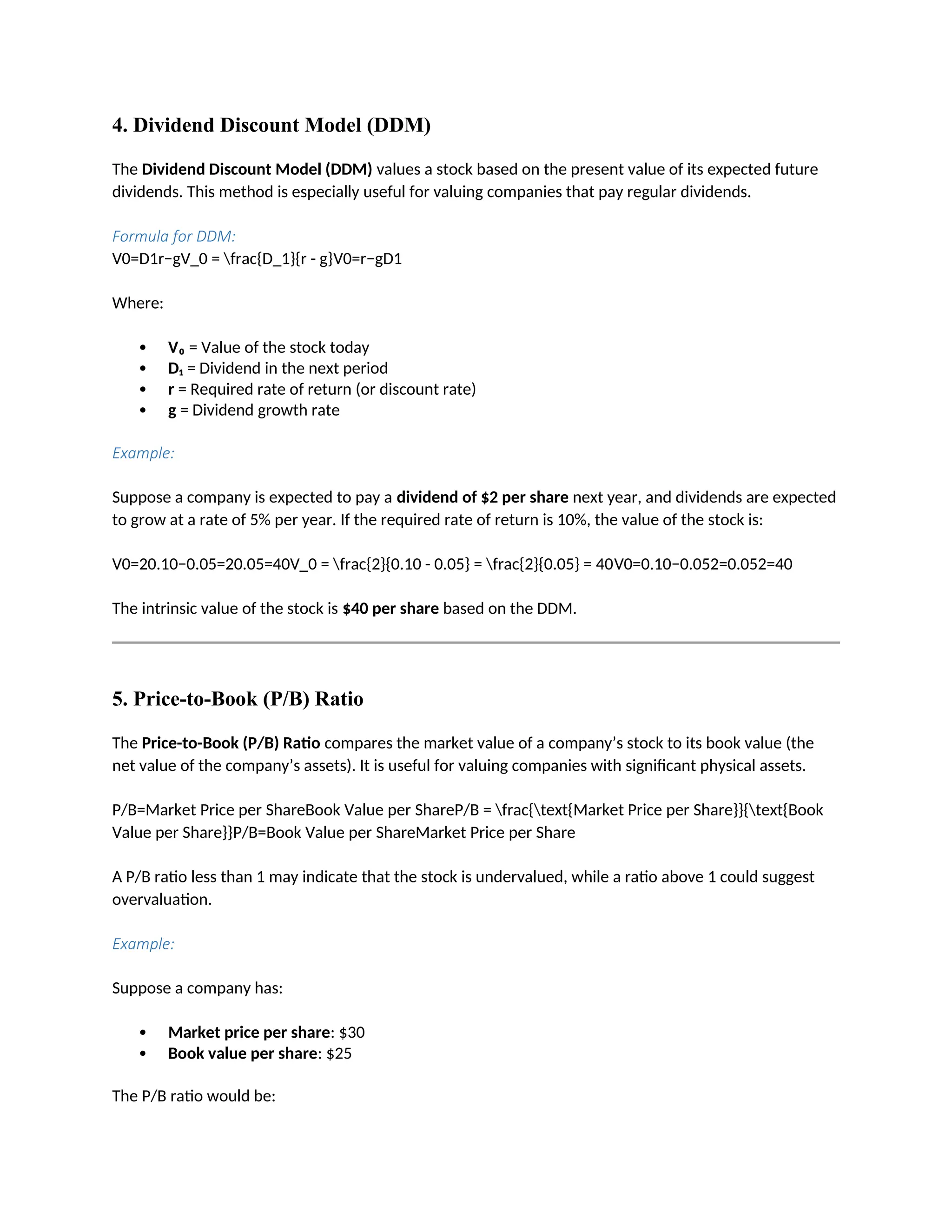 4. Dividend Discount Model (DDM)
The Dividend Discount Model (DDM) values a stock based on the present value of its expected future
dividends. This method is especially useful for valuing companies that pay regular dividends.
Formula for DDM:
V0=D1r−gV_0 = frac{D_1}{r - g}V0=r−gD1
Where:
 V₀ = Value of the stock today
 D₁ = Dividend in the next period
 r = Required rate of return (or discount rate)
 g = Dividend growth rate
Example:
Suppose a company is expected to pay a dividend of $2 per share next year, and dividends are expected
to grow at a rate of 5% per year. If the required rate of return is 10%, the value of the stock is:
V0=20.10−0.05=20.05=40V_0 = frac{2}{0.10 - 0.05} = frac{2}{0.05} = 40V0=0.10−0.052=0.052=40
The intrinsic value of the stock is $40 per share based on the DDM.
5. Price-to-Book (P/B) Ratio
The Price-to-Book (P/B) Ratio compares the market value of a company’s stock to its book value (the
net value of the company’s assets). It is useful for valuing companies with significant physical assets.
P/B=Market Price per ShareBook Value per ShareP/B = frac{text{Market Price per Share}}{text{Book
Value per Share}}P/B=Book Value per ShareMarket Price per Share
A P/B ratio less than 1 may indicate that the stock is undervalued, while a ratio above 1 could suggest
overvaluation.
Example:
Suppose a company has:
 Market price per share: $30
 Book value per share: $25
The P/B ratio would be:
 