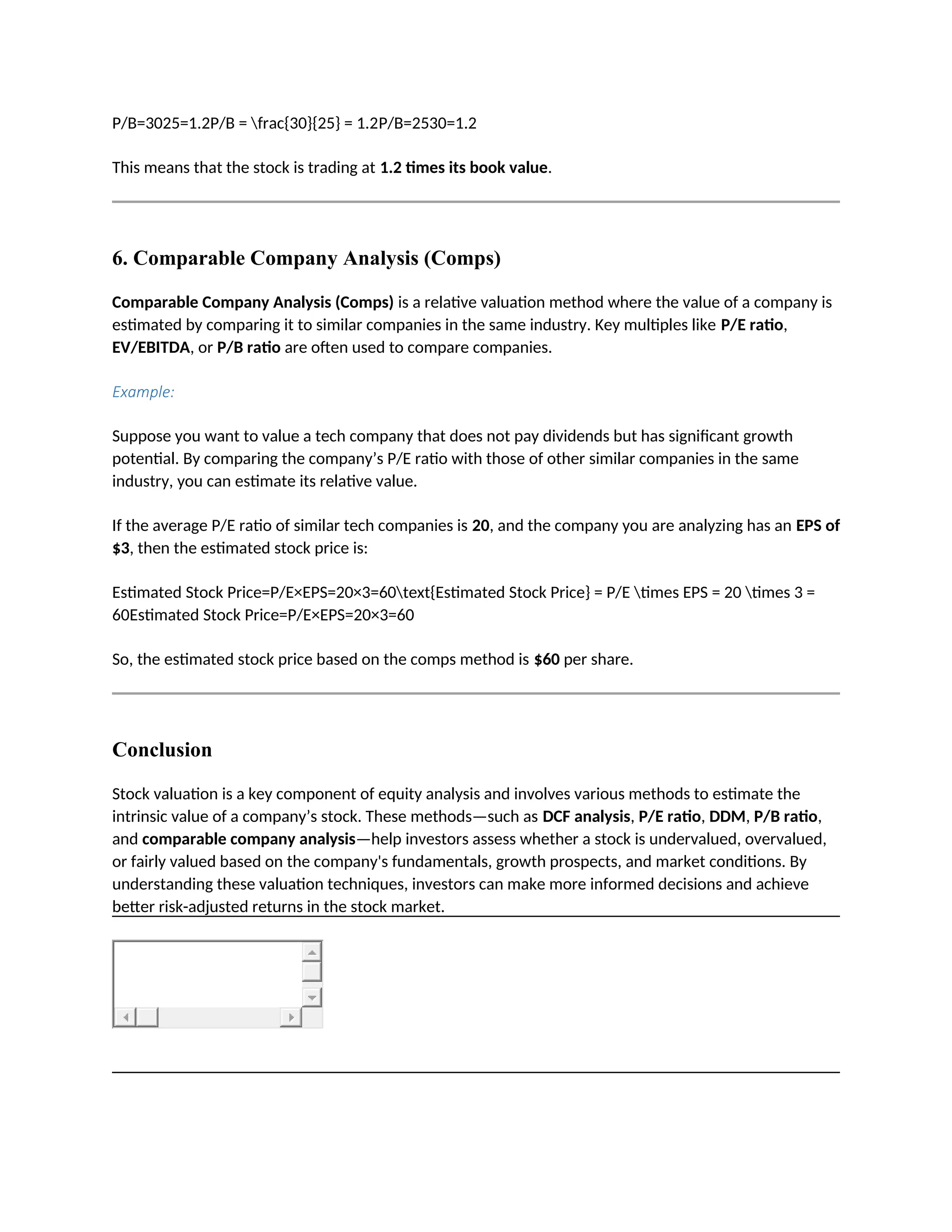 P/B=3025=1.2P/B = frac{30}{25} = 1.2P/B=2530=1.2
This means that the stock is trading at 1.2 times its book value.
6. Comparable Company Analysis (Comps)
Comparable Company Analysis (Comps) is a relative valuation method where the value of a company is
estimated by comparing it to similar companies in the same industry. Key multiples like P/E ratio,
EV/EBITDA, or P/B ratio are often used to compare companies.
Example:
Suppose you want to value a tech company that does not pay dividends but has significant growth
potential. By comparing the company’s P/E ratio with those of other similar companies in the same
industry, you can estimate its relative value.
If the average P/E ratio of similar tech companies is 20, and the company you are analyzing has an EPS of
$3, then the estimated stock price is:
Estimated Stock Price=P/E×EPS=20×3=60text{Estimated Stock Price} = P/E times EPS = 20 times 3 =
60Estimated Stock Price=P/E×EPS=20×3=60
So, the estimated stock price based on the comps method is $60 per share.
Conclusion
Stock valuation is a key component of equity analysis and involves various methods to estimate the
intrinsic value of a company’s stock. These methods—such as DCF analysis, P/E ratio, DDM, P/B ratio,
and comparable company analysis—help investors assess whether a stock is undervalued, overvalued,
or fairly valued based on the company's fundamentals, growth prospects, and market conditions. By
understanding these valuation techniques, investors can make more informed decisions and achieve
better risk-adjusted returns in the stock market.
 