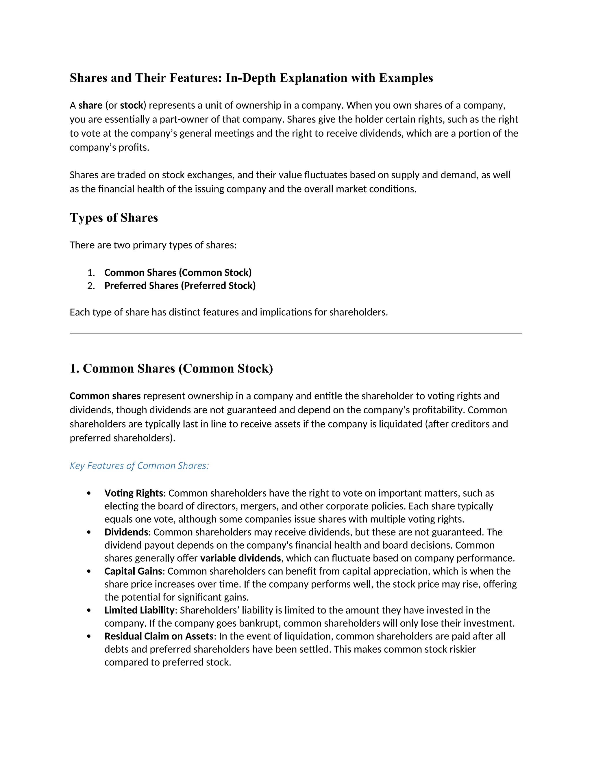 Shares and Their Features: In-Depth Explanation with Examples
A share (or stock) represents a unit of ownership in a company. When you own shares of a company,
you are essentially a part-owner of that company. Shares give the holder certain rights, such as the right
to vote at the company’s general meetings and the right to receive dividends, which are a portion of the
company’s profits.
Shares are traded on stock exchanges, and their value fluctuates based on supply and demand, as well
as the financial health of the issuing company and the overall market conditions.
Types of Shares
There are two primary types of shares:
1. Common Shares (Common Stock)
2. Preferred Shares (Preferred Stock)
Each type of share has distinct features and implications for shareholders.
1. Common Shares (Common Stock)
Common shares represent ownership in a company and entitle the shareholder to voting rights and
dividends, though dividends are not guaranteed and depend on the company’s profitability. Common
shareholders are typically last in line to receive assets if the company is liquidated (after creditors and
preferred shareholders).
Key Features of Common Shares:
 Voting Rights: Common shareholders have the right to vote on important matters, such as
electing the board of directors, mergers, and other corporate policies. Each share typically
equals one vote, although some companies issue shares with multiple voting rights.
 Dividends: Common shareholders may receive dividends, but these are not guaranteed. The
dividend payout depends on the company's financial health and board decisions. Common
shares generally offer variable dividends, which can fluctuate based on company performance.
 Capital Gains: Common shareholders can benefit from capital appreciation, which is when the
share price increases over time. If the company performs well, the stock price may rise, offering
the potential for significant gains.
 Limited Liability: Shareholders’ liability is limited to the amount they have invested in the
company. If the company goes bankrupt, common shareholders will only lose their investment.
 Residual Claim on Assets: In the event of liquidation, common shareholders are paid after all
debts and preferred shareholders have been settled. This makes common stock riskier
compared to preferred stock.
 