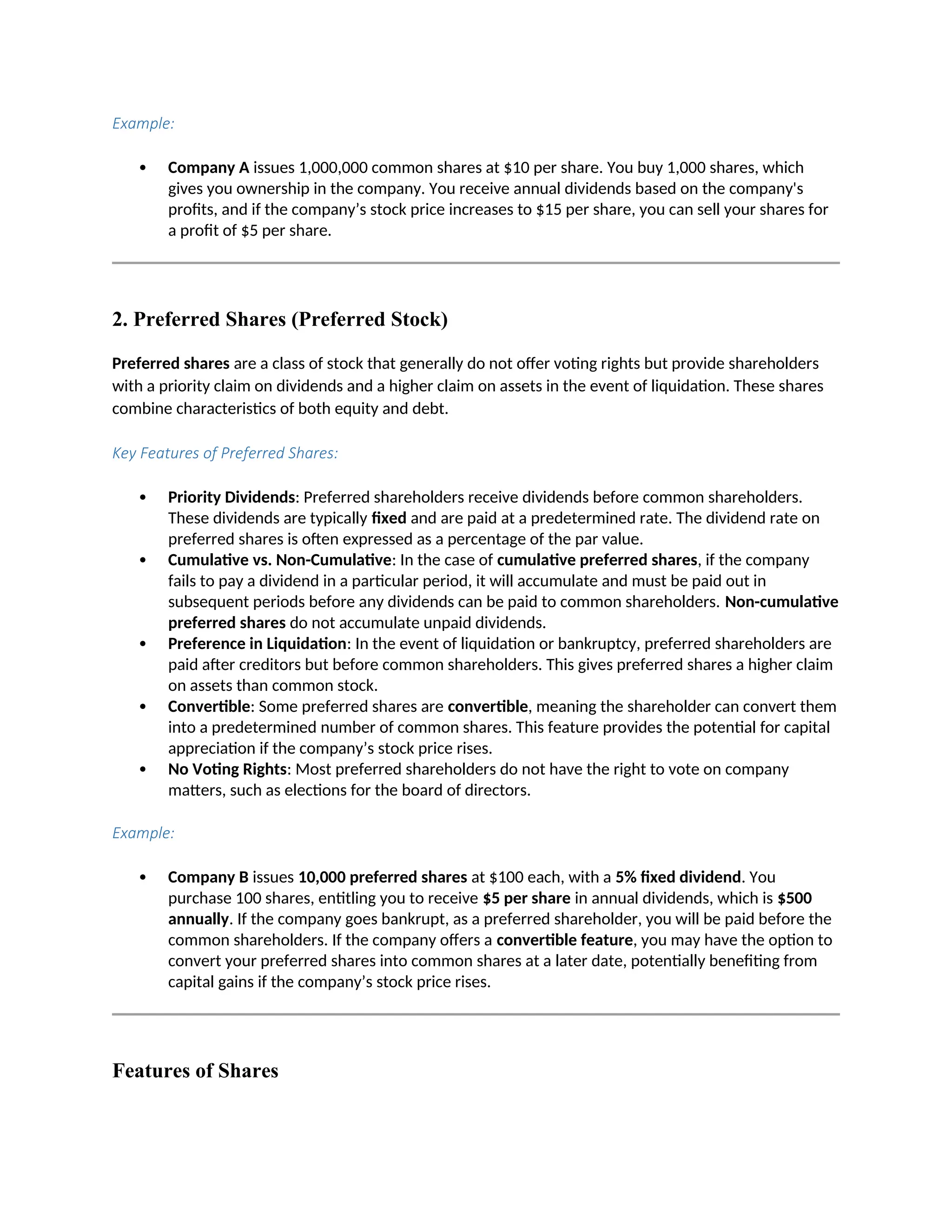 Example:
 Company A issues 1,000,000 common shares at $10 per share. You buy 1,000 shares, which
gives you ownership in the company. You receive annual dividends based on the company's
profits, and if the company’s stock price increases to $15 per share, you can sell your shares for
a profit of $5 per share.
2. Preferred Shares (Preferred Stock)
Preferred shares are a class of stock that generally do not offer voting rights but provide shareholders
with a priority claim on dividends and a higher claim on assets in the event of liquidation. These shares
combine characteristics of both equity and debt.
Key Features of Preferred Shares:
 Priority Dividends: Preferred shareholders receive dividends before common shareholders.
These dividends are typically fixed and are paid at a predetermined rate. The dividend rate on
preferred shares is often expressed as a percentage of the par value.
 Cumulative vs. Non-Cumulative: In the case of cumulative preferred shares, if the company
fails to pay a dividend in a particular period, it will accumulate and must be paid out in
subsequent periods before any dividends can be paid to common shareholders. Non-cumulative
preferred shares do not accumulate unpaid dividends.
 Preference in Liquidation: In the event of liquidation or bankruptcy, preferred shareholders are
paid after creditors but before common shareholders. This gives preferred shares a higher claim
on assets than common stock.
 Convertible: Some preferred shares are convertible, meaning the shareholder can convert them
into a predetermined number of common shares. This feature provides the potential for capital
appreciation if the company’s stock price rises.
 No Voting Rights: Most preferred shareholders do not have the right to vote on company
matters, such as elections for the board of directors.
Example:
 Company B issues 10,000 preferred shares at $100 each, with a 5% fixed dividend. You
purchase 100 shares, entitling you to receive $5 per share in annual dividends, which is $500
annually. If the company goes bankrupt, as a preferred shareholder, you will be paid before the
common shareholders. If the company offers a convertible feature, you may have the option to
convert your preferred shares into common shares at a later date, potentially benefiting from
capital gains if the company’s stock price rises.
Features of Shares
 