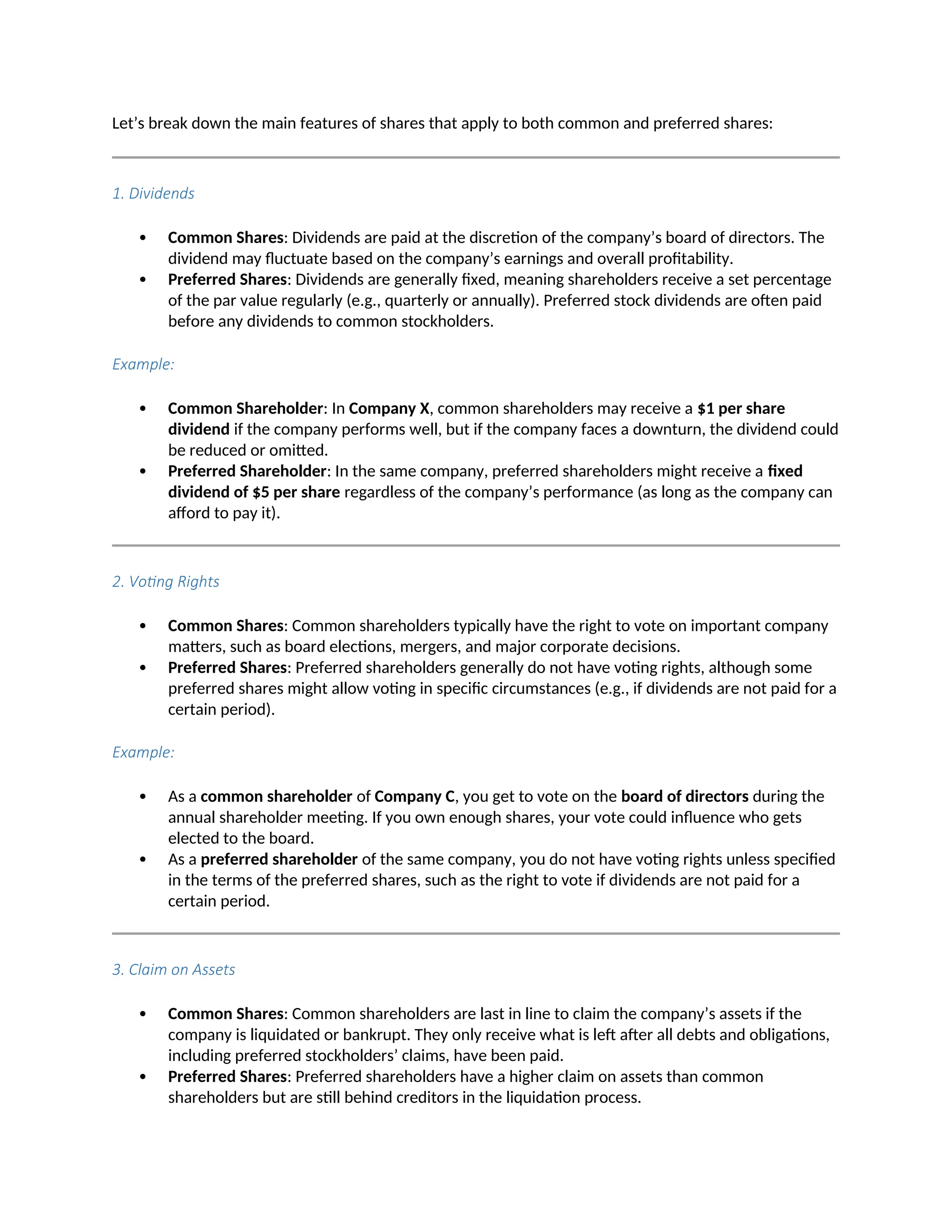 Let’s break down the main features of shares that apply to both common and preferred shares:
1. Dividends
 Common Shares: Dividends are paid at the discretion of the company’s board of directors. The
dividend may fluctuate based on the company’s earnings and overall profitability.
 Preferred Shares: Dividends are generally fixed, meaning shareholders receive a set percentage
of the par value regularly (e.g., quarterly or annually). Preferred stock dividends are often paid
before any dividends to common stockholders.
Example:
 Common Shareholder: In Company X, common shareholders may receive a $1 per share
dividend if the company performs well, but if the company faces a downturn, the dividend could
be reduced or omitted.
 Preferred Shareholder: In the same company, preferred shareholders might receive a fixed
dividend of $5 per share regardless of the company’s performance (as long as the company can
afford to pay it).
2. Voting Rights
 Common Shares: Common shareholders typically have the right to vote on important company
matters, such as board elections, mergers, and major corporate decisions.
 Preferred Shares: Preferred shareholders generally do not have voting rights, although some
preferred shares might allow voting in specific circumstances (e.g., if dividends are not paid for a
certain period).
Example:
 As a common shareholder of Company C, you get to vote on the board of directors during the
annual shareholder meeting. If you own enough shares, your vote could influence who gets
elected to the board.
 As a preferred shareholder of the same company, you do not have voting rights unless specified
in the terms of the preferred shares, such as the right to vote if dividends are not paid for a
certain period.
3. Claim on Assets
 Common Shares: Common shareholders are last in line to claim the company’s assets if the
company is liquidated or bankrupt. They only receive what is left after all debts and obligations,
including preferred stockholders’ claims, have been paid.
 Preferred Shares: Preferred shareholders have a higher claim on assets than common
shareholders but are still behind creditors in the liquidation process.
 