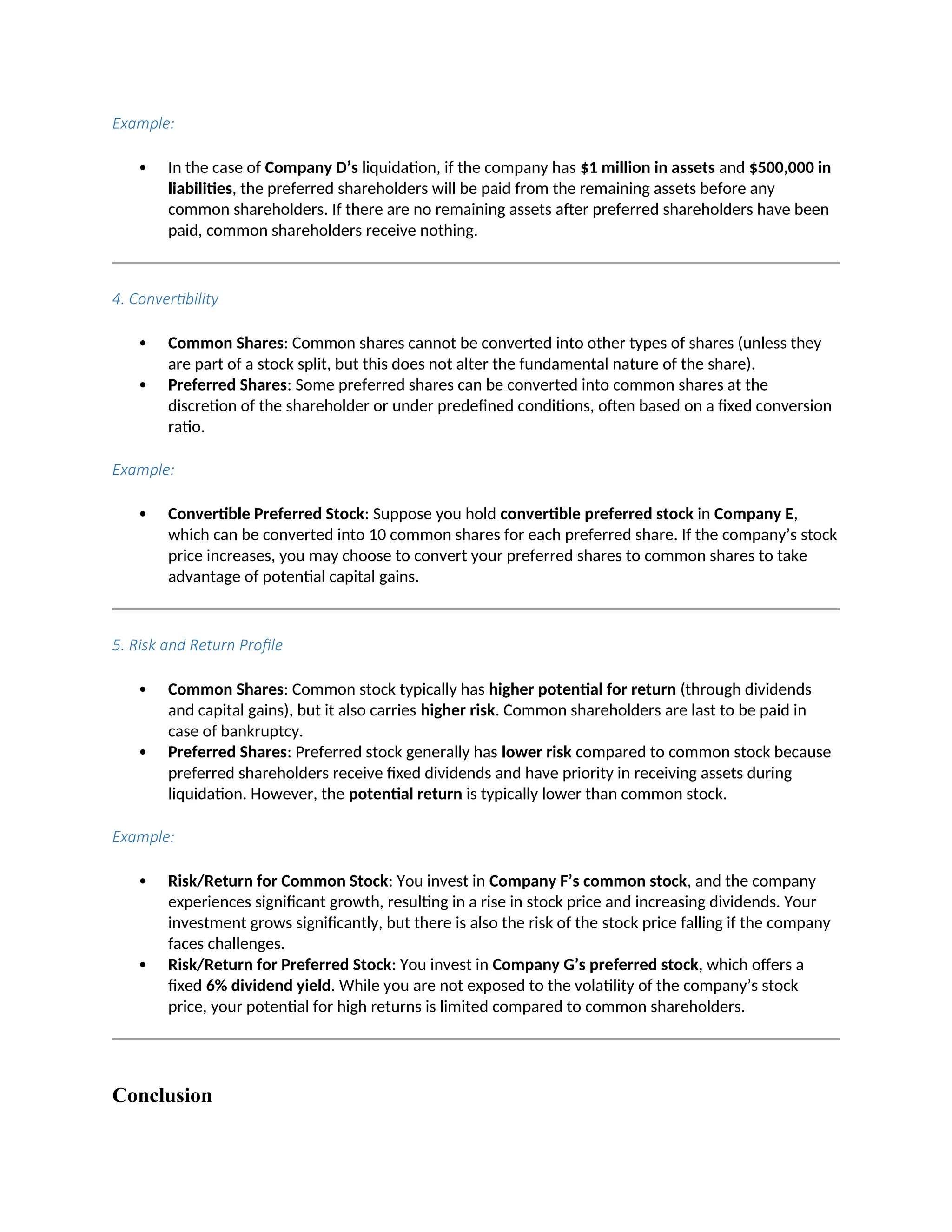Example:
 In the case of Company D’s liquidation, if the company has $1 million in assets and $500,000 in
liabilities, the preferred shareholders will be paid from the remaining assets before any
common shareholders. If there are no remaining assets after preferred shareholders have been
paid, common shareholders receive nothing.
4. Convertibility
 Common Shares: Common shares cannot be converted into other types of shares (unless they
are part of a stock split, but this does not alter the fundamental nature of the share).
 Preferred Shares: Some preferred shares can be converted into common shares at the
discretion of the shareholder or under predefined conditions, often based on a fixed conversion
ratio.
Example:
 Convertible Preferred Stock: Suppose you hold convertible preferred stock in Company E,
which can be converted into 10 common shares for each preferred share. If the company’s stock
price increases, you may choose to convert your preferred shares to common shares to take
advantage of potential capital gains.
5. Risk and Return Profile
 Common Shares: Common stock typically has higher potential for return (through dividends
and capital gains), but it also carries higher risk. Common shareholders are last to be paid in
case of bankruptcy.
 Preferred Shares: Preferred stock generally has lower risk compared to common stock because
preferred shareholders receive fixed dividends and have priority in receiving assets during
liquidation. However, the potential return is typically lower than common stock.
Example:
 Risk/Return for Common Stock: You invest in Company F’s common stock, and the company
experiences significant growth, resulting in a rise in stock price and increasing dividends. Your
investment grows significantly, but there is also the risk of the stock price falling if the company
faces challenges.
 Risk/Return for Preferred Stock: You invest in Company G’s preferred stock, which offers a
fixed 6% dividend yield. While you are not exposed to the volatility of the company’s stock
price, your potential for high returns is limited compared to common shareholders.
Conclusion
 