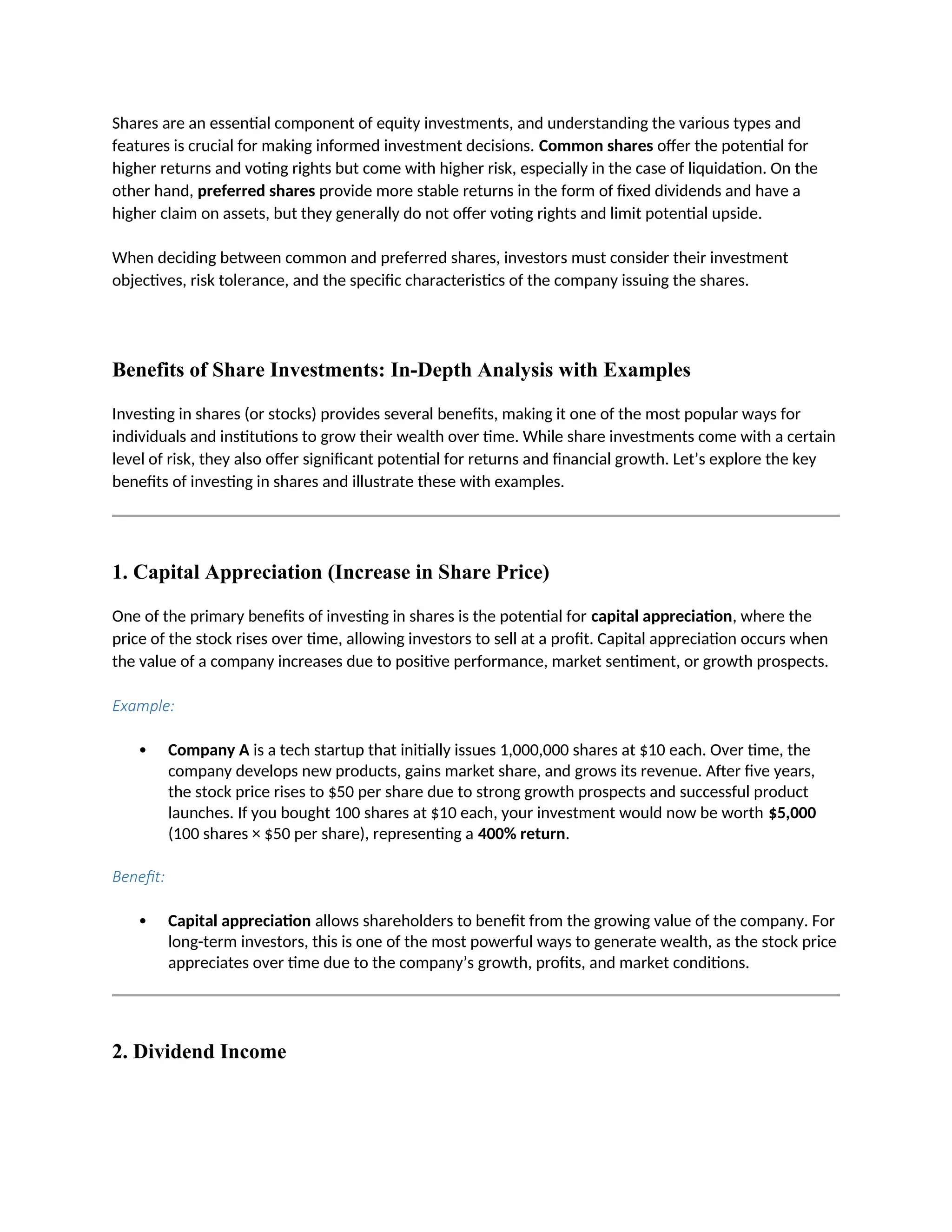 Shares are an essential component of equity investments, and understanding the various types and
features is crucial for making informed investment decisions. Common shares offer the potential for
higher returns and voting rights but come with higher risk, especially in the case of liquidation. On the
other hand, preferred shares provide more stable returns in the form of fixed dividends and have a
higher claim on assets, but they generally do not offer voting rights and limit potential upside.
When deciding between common and preferred shares, investors must consider their investment
objectives, risk tolerance, and the specific characteristics of the company issuing the shares.
Benefits of Share Investments: In-Depth Analysis with Examples
Investing in shares (or stocks) provides several benefits, making it one of the most popular ways for
individuals and institutions to grow their wealth over time. While share investments come with a certain
level of risk, they also offer significant potential for returns and financial growth. Let’s explore the key
benefits of investing in shares and illustrate these with examples.
1. Capital Appreciation (Increase in Share Price)
One of the primary benefits of investing in shares is the potential for capital appreciation, where the
price of the stock rises over time, allowing investors to sell at a profit. Capital appreciation occurs when
the value of a company increases due to positive performance, market sentiment, or growth prospects.
Example:
 Company A is a tech startup that initially issues 1,000,000 shares at $10 each. Over time, the
company develops new products, gains market share, and grows its revenue. After five years,
the stock price rises to $50 per share due to strong growth prospects and successful product
launches. If you bought 100 shares at $10 each, your investment would now be worth $5,000
(100 shares × $50 per share), representing a 400% return.
Benefit:
 Capital appreciation allows shareholders to benefit from the growing value of the company. For
long-term investors, this is one of the most powerful ways to generate wealth, as the stock price
appreciates over time due to the company’s growth, profits, and market conditions.
2. Dividend Income
 
