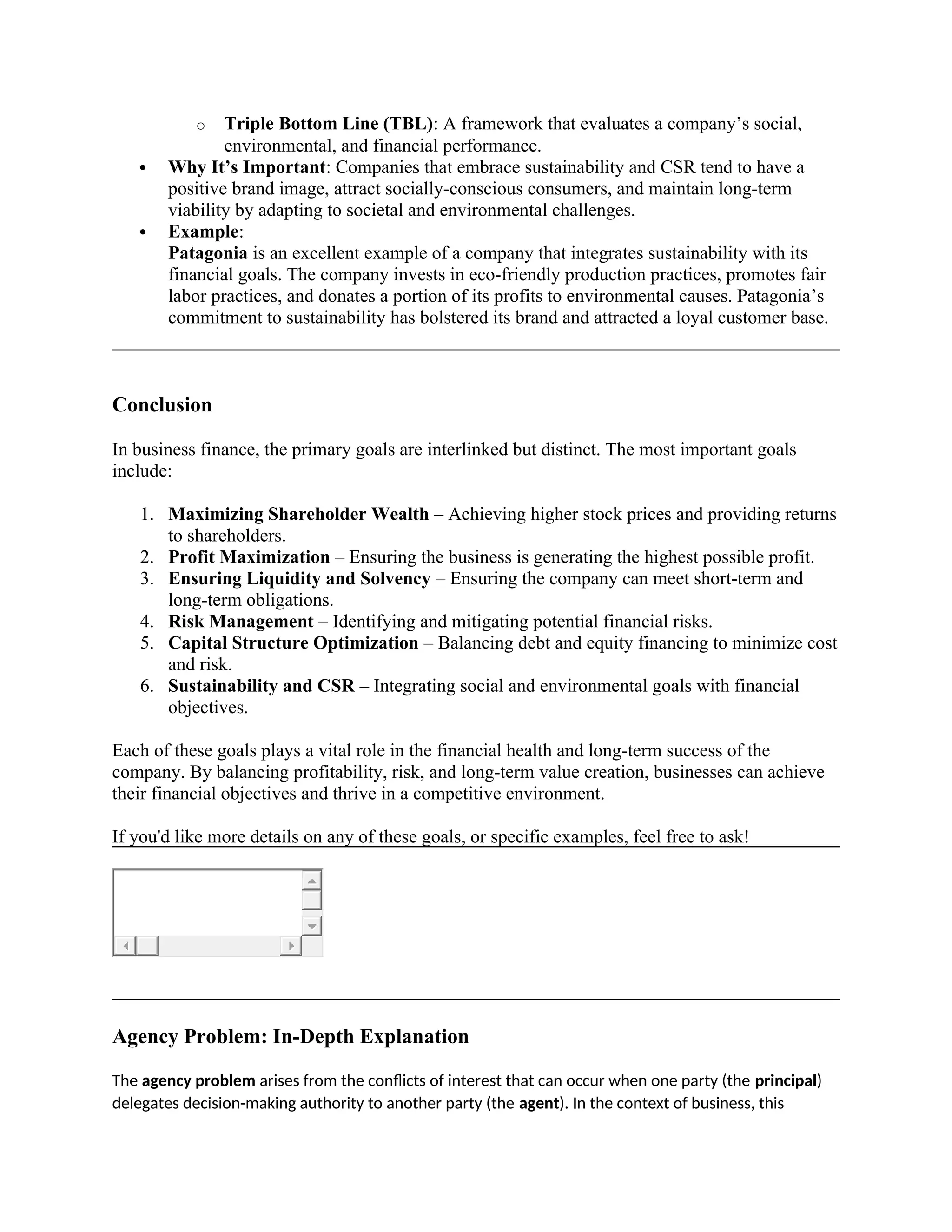 o Triple Bottom Line (TBL): A framework that evaluates a company’s social,
environmental, and financial performance.
 Why It’s Important: Companies that embrace sustainability and CSR tend to have a
positive brand image, attract socially-conscious consumers, and maintain long-term
viability by adapting to societal and environmental challenges.
 Example:
Patagonia is an excellent example of a company that integrates sustainability with its
financial goals. The company invests in eco-friendly production practices, promotes fair
labor practices, and donates a portion of its profits to environmental causes. Patagonia’s
commitment to sustainability has bolstered its brand and attracted a loyal customer base.
Conclusion
In business finance, the primary goals are interlinked but distinct. The most important goals
include:
1. Maximizing Shareholder Wealth – Achieving higher stock prices and providing returns
to shareholders.
2. Profit Maximization – Ensuring the business is generating the highest possible profit.
3. Ensuring Liquidity and Solvency – Ensuring the company can meet short-term and
long-term obligations.
4. Risk Management – Identifying and mitigating potential financial risks.
5. Capital Structure Optimization – Balancing debt and equity financing to minimize cost
and risk.
6. Sustainability and CSR – Integrating social and environmental goals with financial
objectives.
Each of these goals plays a vital role in the financial health and long-term success of the
company. By balancing profitability, risk, and long-term value creation, businesses can achieve
their financial objectives and thrive in a competitive environment.
If you'd like more details on any of these goals, or specific examples, feel free to ask!
Agency Problem: In-Depth Explanation
The agency problem arises from the conflicts of interest that can occur when one party (the principal)
delegates decision-making authority to another party (the agent). In the context of business, this
 