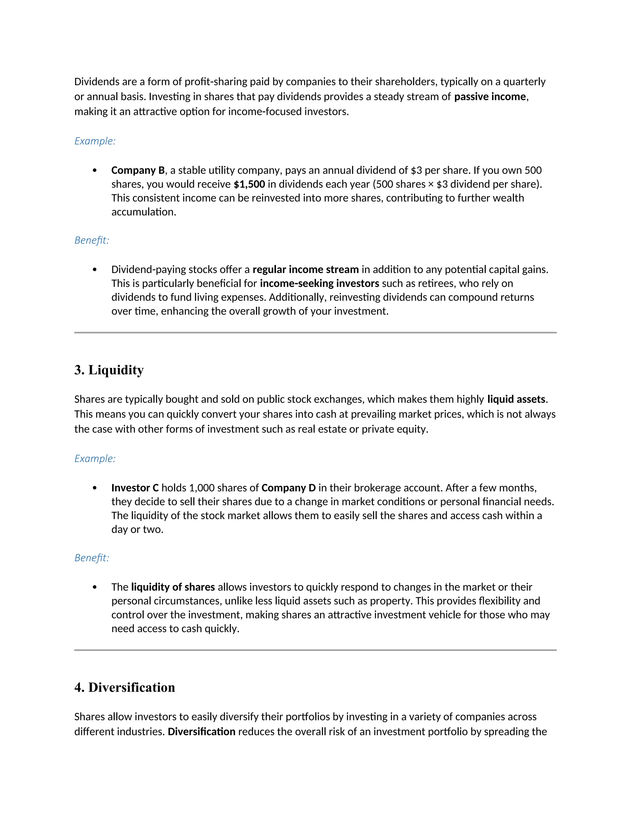 Dividends are a form of profit-sharing paid by companies to their shareholders, typically on a quarterly
or annual basis. Investing in shares that pay dividends provides a steady stream of passive income,
making it an attractive option for income-focused investors.
Example:
 Company B, a stable utility company, pays an annual dividend of $3 per share. If you own 500
shares, you would receive $1,500 in dividends each year (500 shares × $3 dividend per share).
This consistent income can be reinvested into more shares, contributing to further wealth
accumulation.
Benefit:
 Dividend-paying stocks offer a regular income stream in addition to any potential capital gains.
This is particularly beneficial for income-seeking investors such as retirees, who rely on
dividends to fund living expenses. Additionally, reinvesting dividends can compound returns
over time, enhancing the overall growth of your investment.
3. Liquidity
Shares are typically bought and sold on public stock exchanges, which makes them highly liquid assets.
This means you can quickly convert your shares into cash at prevailing market prices, which is not always
the case with other forms of investment such as real estate or private equity.
Example:
 Investor C holds 1,000 shares of Company D in their brokerage account. After a few months,
they decide to sell their shares due to a change in market conditions or personal financial needs.
The liquidity of the stock market allows them to easily sell the shares and access cash within a
day or two.
Benefit:
 The liquidity of shares allows investors to quickly respond to changes in the market or their
personal circumstances, unlike less liquid assets such as property. This provides flexibility and
control over the investment, making shares an attractive investment vehicle for those who may
need access to cash quickly.
4. Diversification
Shares allow investors to easily diversify their portfolios by investing in a variety of companies across
different industries. Diversification reduces the overall risk of an investment portfolio by spreading the
 