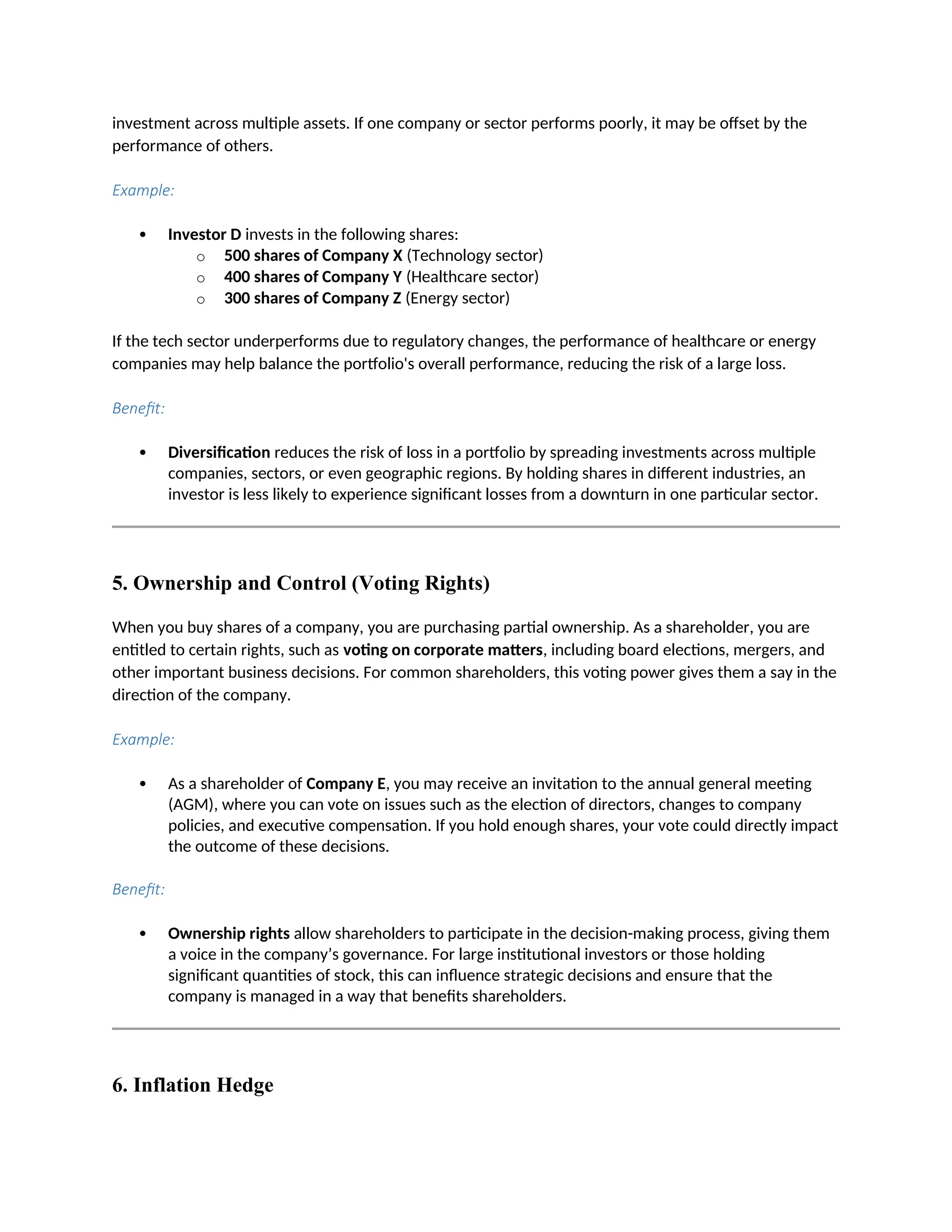 investment across multiple assets. If one company or sector performs poorly, it may be offset by the
performance of others.
Example:
 Investor D invests in the following shares:
o 500 shares of Company X (Technology sector)
o 400 shares of Company Y (Healthcare sector)
o 300 shares of Company Z (Energy sector)
If the tech sector underperforms due to regulatory changes, the performance of healthcare or energy
companies may help balance the portfolio's overall performance, reducing the risk of a large loss.
Benefit:
 Diversification reduces the risk of loss in a portfolio by spreading investments across multiple
companies, sectors, or even geographic regions. By holding shares in different industries, an
investor is less likely to experience significant losses from a downturn in one particular sector.
5. Ownership and Control (Voting Rights)
When you buy shares of a company, you are purchasing partial ownership. As a shareholder, you are
entitled to certain rights, such as voting on corporate matters, including board elections, mergers, and
other important business decisions. For common shareholders, this voting power gives them a say in the
direction of the company.
Example:
 As a shareholder of Company E, you may receive an invitation to the annual general meeting
(AGM), where you can vote on issues such as the election of directors, changes to company
policies, and executive compensation. If you hold enough shares, your vote could directly impact
the outcome of these decisions.
Benefit:
 Ownership rights allow shareholders to participate in the decision-making process, giving them
a voice in the company’s governance. For large institutional investors or those holding
significant quantities of stock, this can influence strategic decisions and ensure that the
company is managed in a way that benefits shareholders.
6. Inflation Hedge
 