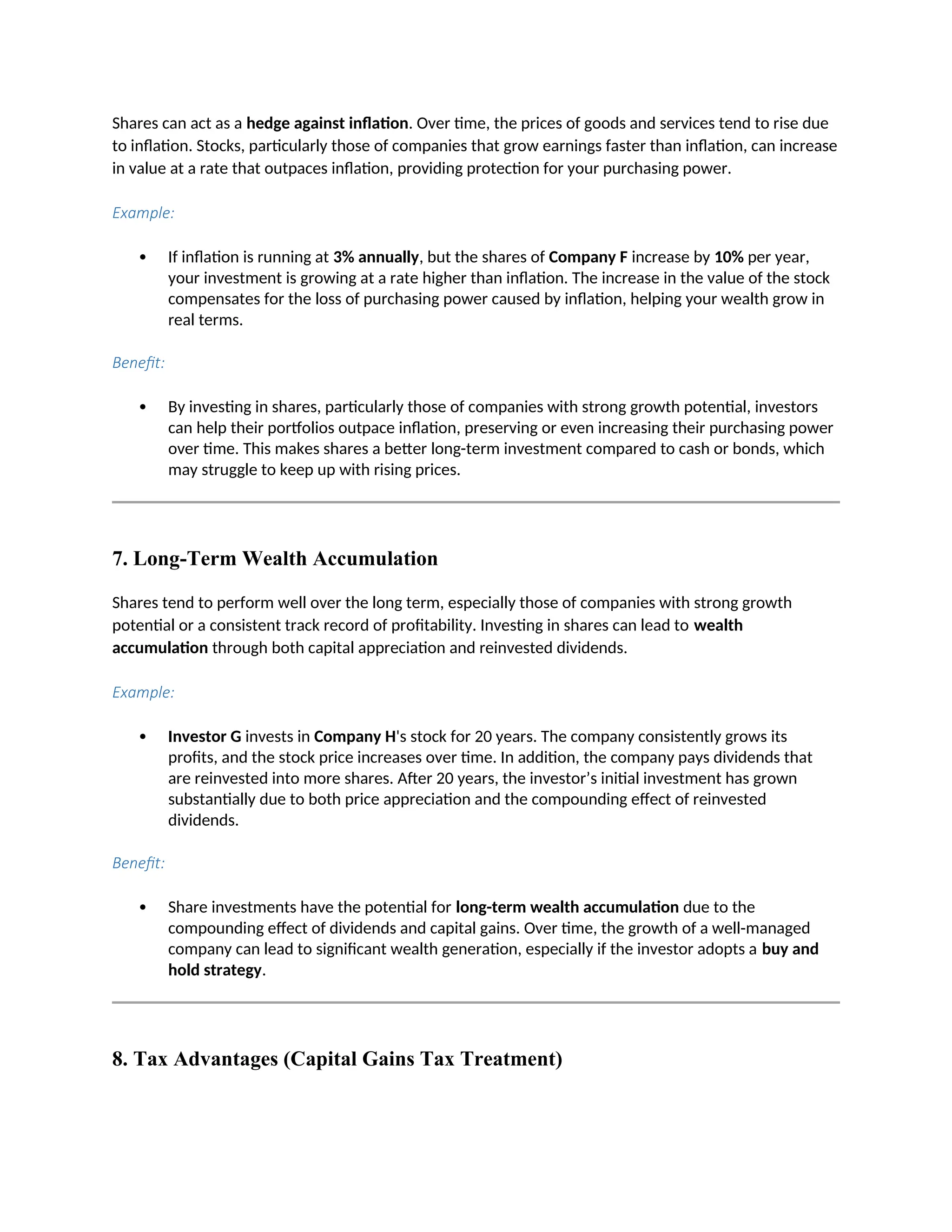 Shares can act as a hedge against inflation. Over time, the prices of goods and services tend to rise due
to inflation. Stocks, particularly those of companies that grow earnings faster than inflation, can increase
in value at a rate that outpaces inflation, providing protection for your purchasing power.
Example:
 If inflation is running at 3% annually, but the shares of Company F increase by 10% per year,
your investment is growing at a rate higher than inflation. The increase in the value of the stock
compensates for the loss of purchasing power caused by inflation, helping your wealth grow in
real terms.
Benefit:
 By investing in shares, particularly those of companies with strong growth potential, investors
can help their portfolios outpace inflation, preserving or even increasing their purchasing power
over time. This makes shares a better long-term investment compared to cash or bonds, which
may struggle to keep up with rising prices.
7. Long-Term Wealth Accumulation
Shares tend to perform well over the long term, especially those of companies with strong growth
potential or a consistent track record of profitability. Investing in shares can lead to wealth
accumulation through both capital appreciation and reinvested dividends.
Example:
 Investor G invests in Company H's stock for 20 years. The company consistently grows its
profits, and the stock price increases over time. In addition, the company pays dividends that
are reinvested into more shares. After 20 years, the investor’s initial investment has grown
substantially due to both price appreciation and the compounding effect of reinvested
dividends.
Benefit:
 Share investments have the potential for long-term wealth accumulation due to the
compounding effect of dividends and capital gains. Over time, the growth of a well-managed
company can lead to significant wealth generation, especially if the investor adopts a buy and
hold strategy.
8. Tax Advantages (Capital Gains Tax Treatment)
 