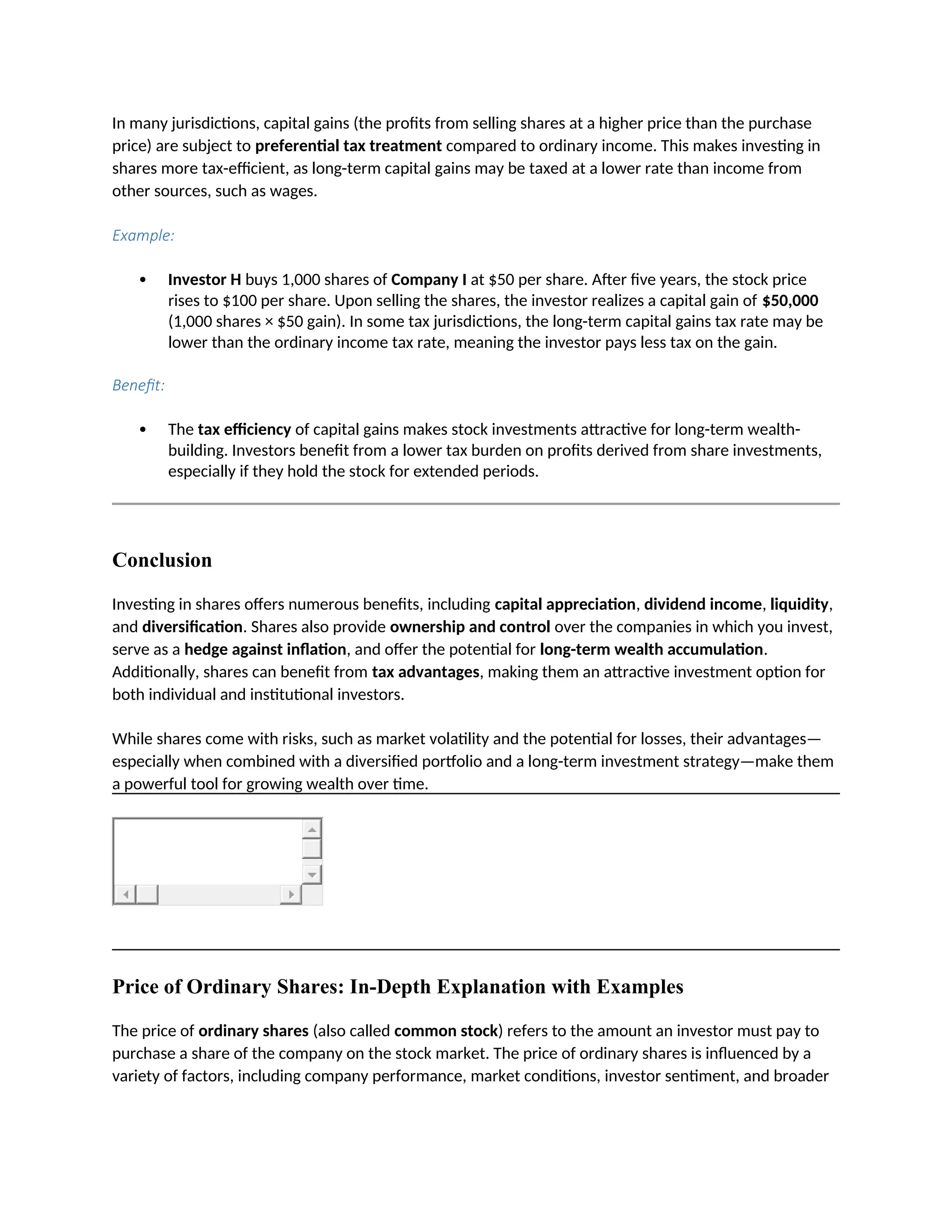 In many jurisdictions, capital gains (the profits from selling shares at a higher price than the purchase
price) are subject to preferential tax treatment compared to ordinary income. This makes investing in
shares more tax-efficient, as long-term capital gains may be taxed at a lower rate than income from
other sources, such as wages.
Example:
 Investor H buys 1,000 shares of Company I at $50 per share. After five years, the stock price
rises to $100 per share. Upon selling the shares, the investor realizes a capital gain of $50,000
(1,000 shares × $50 gain). In some tax jurisdictions, the long-term capital gains tax rate may be
lower than the ordinary income tax rate, meaning the investor pays less tax on the gain.
Benefit:
 The tax efficiency of capital gains makes stock investments attractive for long-term wealth-
building. Investors benefit from a lower tax burden on profits derived from share investments,
especially if they hold the stock for extended periods.
Conclusion
Investing in shares offers numerous benefits, including capital appreciation, dividend income, liquidity,
and diversification. Shares also provide ownership and control over the companies in which you invest,
serve as a hedge against inflation, and offer the potential for long-term wealth accumulation.
Additionally, shares can benefit from tax advantages, making them an attractive investment option for
both individual and institutional investors.
While shares come with risks, such as market volatility and the potential for losses, their advantages—
especially when combined with a diversified portfolio and a long-term investment strategy—make them
a powerful tool for growing wealth over time.
Price of Ordinary Shares: In-Depth Explanation with Examples
The price of ordinary shares (also called common stock) refers to the amount an investor must pay to
purchase a share of the company on the stock market. The price of ordinary shares is influenced by a
variety of factors, including company performance, market conditions, investor sentiment, and broader
 