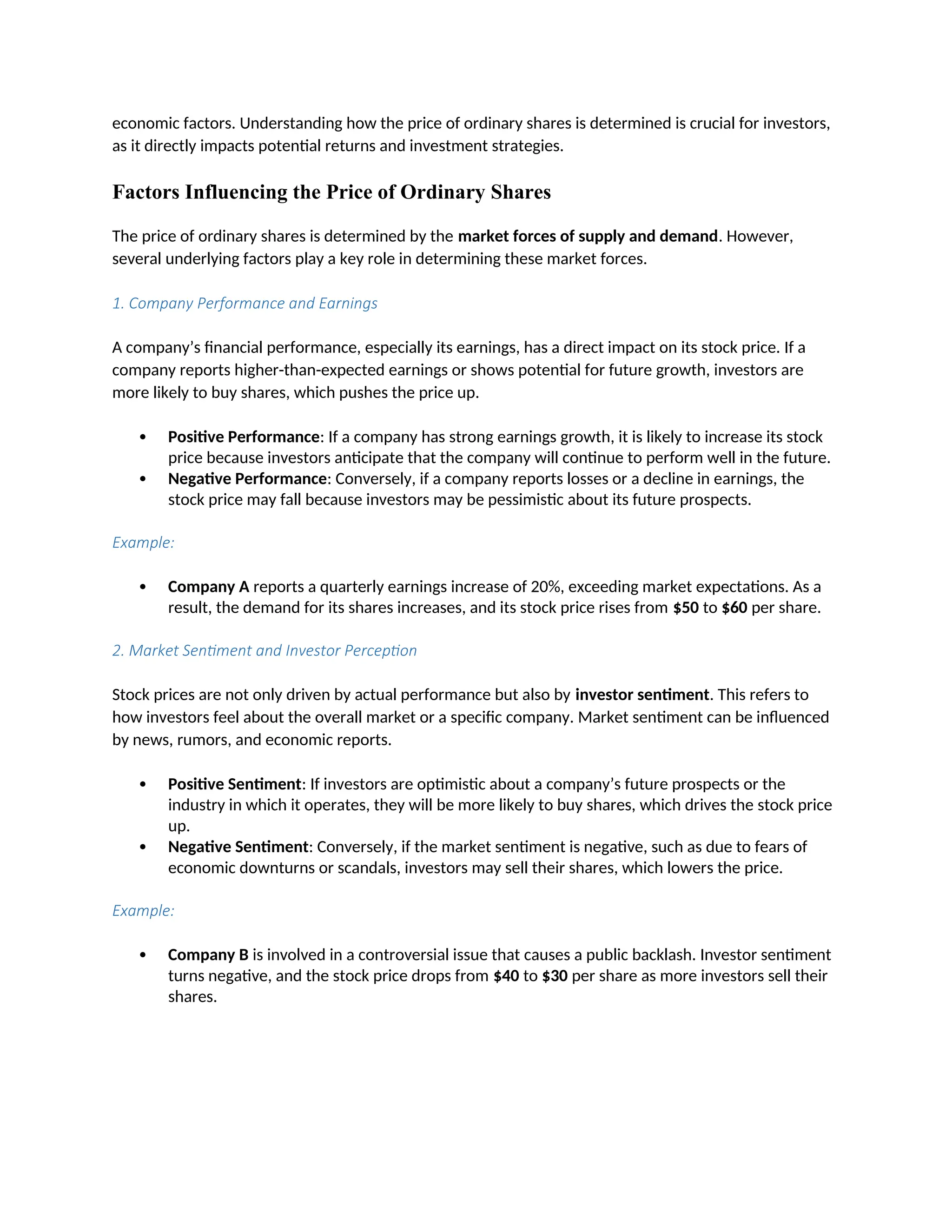 economic factors. Understanding how the price of ordinary shares is determined is crucial for investors,
as it directly impacts potential returns and investment strategies.
Factors Influencing the Price of Ordinary Shares
The price of ordinary shares is determined by the market forces of supply and demand. However,
several underlying factors play a key role in determining these market forces.
1. Company Performance and Earnings
A company’s financial performance, especially its earnings, has a direct impact on its stock price. If a
company reports higher-than-expected earnings or shows potential for future growth, investors are
more likely to buy shares, which pushes the price up.
 Positive Performance: If a company has strong earnings growth, it is likely to increase its stock
price because investors anticipate that the company will continue to perform well in the future.
 Negative Performance: Conversely, if a company reports losses or a decline in earnings, the
stock price may fall because investors may be pessimistic about its future prospects.
Example:
 Company A reports a quarterly earnings increase of 20%, exceeding market expectations. As a
result, the demand for its shares increases, and its stock price rises from $50 to $60 per share.
2. Market Sentiment and Investor Perception
Stock prices are not only driven by actual performance but also by investor sentiment. This refers to
how investors feel about the overall market or a specific company. Market sentiment can be influenced
by news, rumors, and economic reports.
 Positive Sentiment: If investors are optimistic about a company’s future prospects or the
industry in which it operates, they will be more likely to buy shares, which drives the stock price
up.
 Negative Sentiment: Conversely, if the market sentiment is negative, such as due to fears of
economic downturns or scandals, investors may sell their shares, which lowers the price.
Example:
 Company B is involved in a controversial issue that causes a public backlash. Investor sentiment
turns negative, and the stock price drops from $40 to $30 per share as more investors sell their
shares.
 