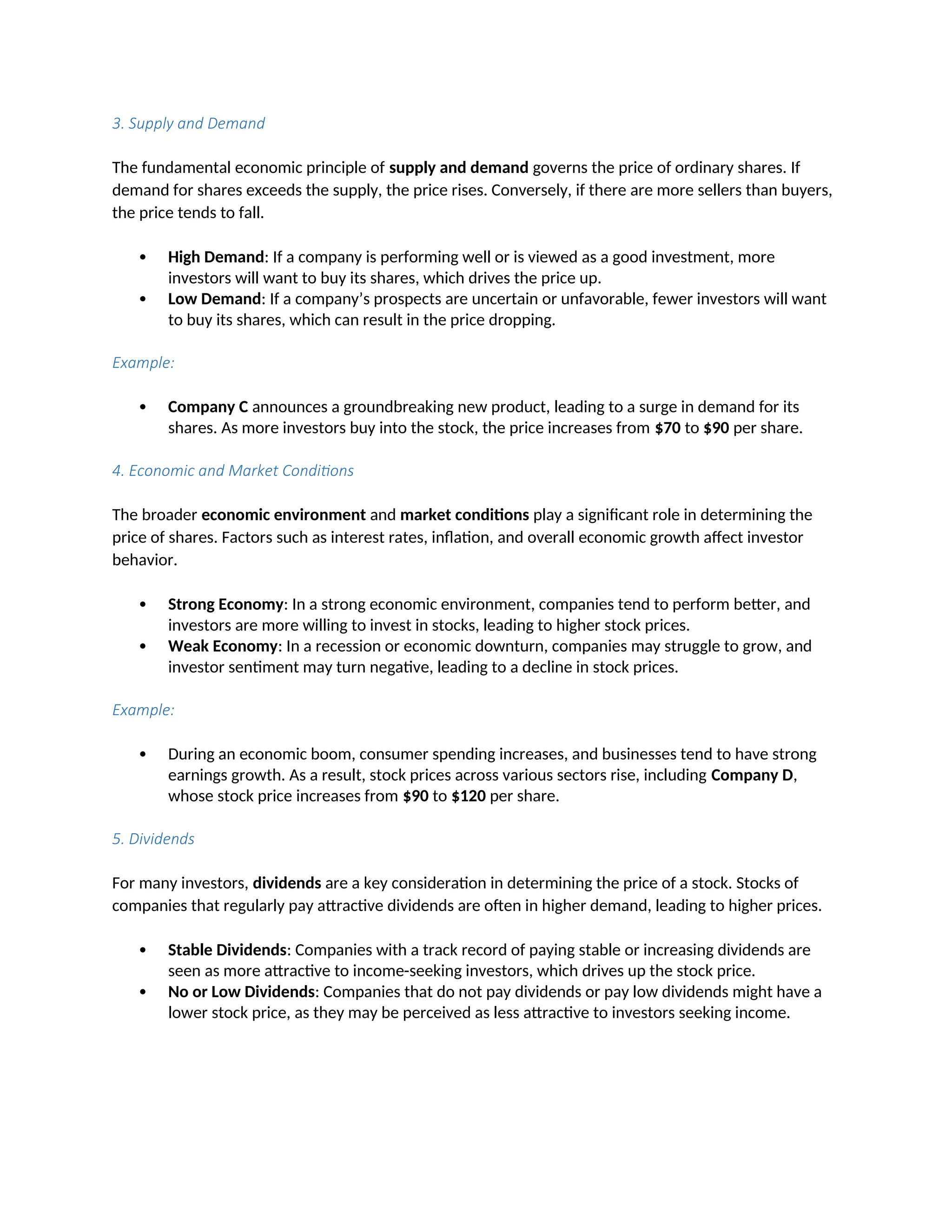 3. Supply and Demand
The fundamental economic principle of supply and demand governs the price of ordinary shares. If
demand for shares exceeds the supply, the price rises. Conversely, if there are more sellers than buyers,
the price tends to fall.
 High Demand: If a company is performing well or is viewed as a good investment, more
investors will want to buy its shares, which drives the price up.
 Low Demand: If a company’s prospects are uncertain or unfavorable, fewer investors will want
to buy its shares, which can result in the price dropping.
Example:
 Company C announces a groundbreaking new product, leading to a surge in demand for its
shares. As more investors buy into the stock, the price increases from $70 to $90 per share.
4. Economic and Market Conditions
The broader economic environment and market conditions play a significant role in determining the
price of shares. Factors such as interest rates, inflation, and overall economic growth affect investor
behavior.
 Strong Economy: In a strong economic environment, companies tend to perform better, and
investors are more willing to invest in stocks, leading to higher stock prices.
 Weak Economy: In a recession or economic downturn, companies may struggle to grow, and
investor sentiment may turn negative, leading to a decline in stock prices.
Example:
 During an economic boom, consumer spending increases, and businesses tend to have strong
earnings growth. As a result, stock prices across various sectors rise, including Company D,
whose stock price increases from $90 to $120 per share.
5. Dividends
For many investors, dividends are a key consideration in determining the price of a stock. Stocks of
companies that regularly pay attractive dividends are often in higher demand, leading to higher prices.
 Stable Dividends: Companies with a track record of paying stable or increasing dividends are
seen as more attractive to income-seeking investors, which drives up the stock price.
 No or Low Dividends: Companies that do not pay dividends or pay low dividends might have a
lower stock price, as they may be perceived as less attractive to investors seeking income.
 