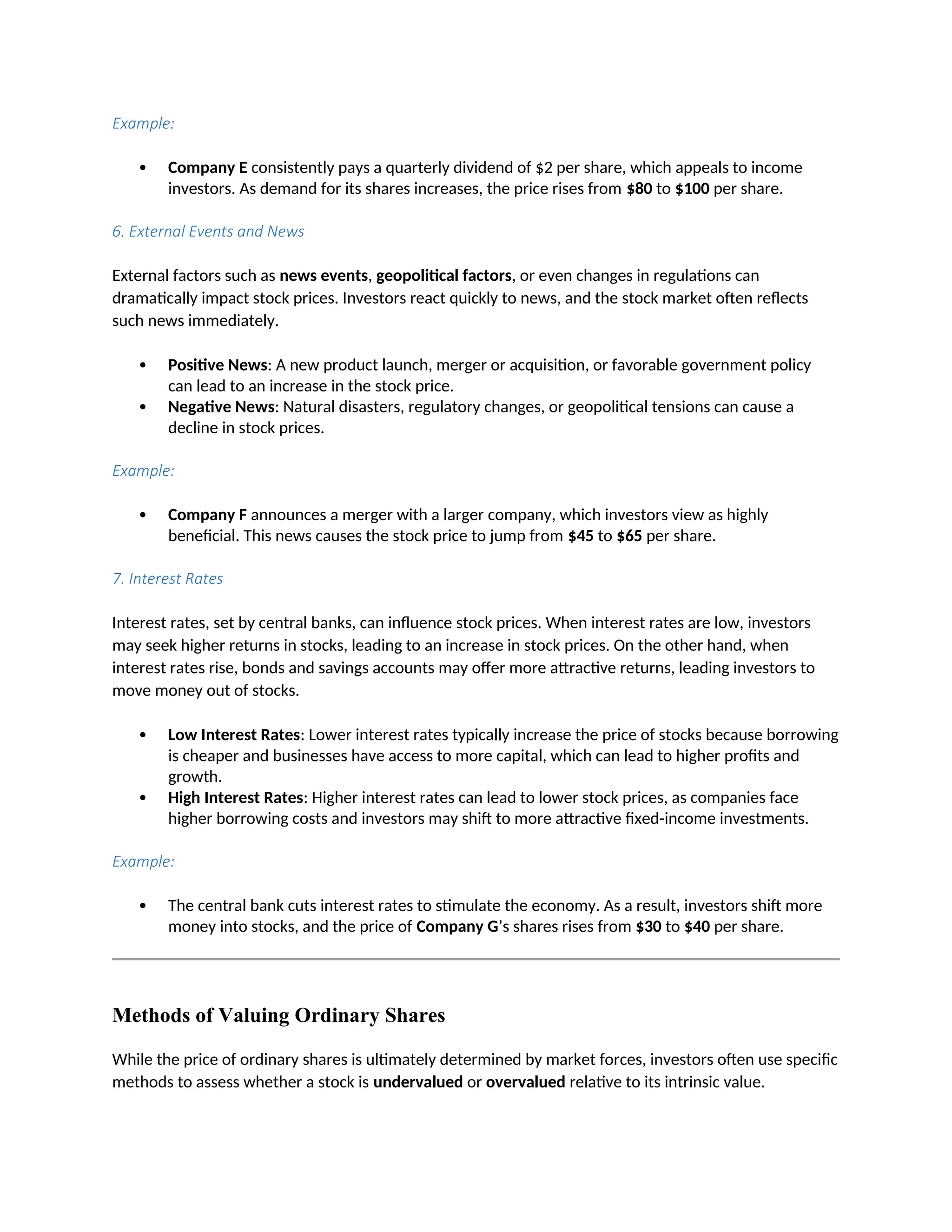 Example:
 Company E consistently pays a quarterly dividend of $2 per share, which appeals to income
investors. As demand for its shares increases, the price rises from $80 to $100 per share.
6. External Events and News
External factors such as news events, geopolitical factors, or even changes in regulations can
dramatically impact stock prices. Investors react quickly to news, and the stock market often reflects
such news immediately.
 Positive News: A new product launch, merger or acquisition, or favorable government policy
can lead to an increase in the stock price.
 Negative News: Natural disasters, regulatory changes, or geopolitical tensions can cause a
decline in stock prices.
Example:
 Company F announces a merger with a larger company, which investors view as highly
beneficial. This news causes the stock price to jump from $45 to $65 per share.
7. Interest Rates
Interest rates, set by central banks, can influence stock prices. When interest rates are low, investors
may seek higher returns in stocks, leading to an increase in stock prices. On the other hand, when
interest rates rise, bonds and savings accounts may offer more attractive returns, leading investors to
move money out of stocks.
 Low Interest Rates: Lower interest rates typically increase the price of stocks because borrowing
is cheaper and businesses have access to more capital, which can lead to higher profits and
growth.
 High Interest Rates: Higher interest rates can lead to lower stock prices, as companies face
higher borrowing costs and investors may shift to more attractive fixed-income investments.
Example:
 The central bank cuts interest rates to stimulate the economy. As a result, investors shift more
money into stocks, and the price of Company G’s shares rises from $30 to $40 per share.
Methods of Valuing Ordinary Shares
While the price of ordinary shares is ultimately determined by market forces, investors often use specific
methods to assess whether a stock is undervalued or overvalued relative to its intrinsic value.
 