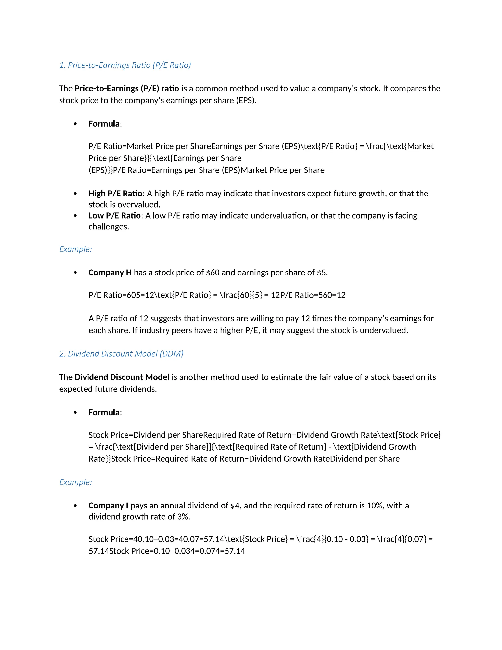 1. Price-to-Earnings Ratio (P/E Ratio)
The Price-to-Earnings (P/E) ratio is a common method used to value a company’s stock. It compares the
stock price to the company’s earnings per share (EPS).
 Formula:
P/E Ratio=Market Price per ShareEarnings per Share (EPS)text{P/E Ratio} = frac{text{Market
Price per Share}}{text{Earnings per Share
(EPS)}}P/E Ratio=Earnings per Share (EPS)Market Price per Share
 High P/E Ratio: A high P/E ratio may indicate that investors expect future growth, or that the
stock is overvalued.
 Low P/E Ratio: A low P/E ratio may indicate undervaluation, or that the company is facing
challenges.
Example:
 Company H has a stock price of $60 and earnings per share of $5.
P/E Ratio=605=12text{P/E Ratio} = frac{60}{5} = 12P/E Ratio=560=12
A P/E ratio of 12 suggests that investors are willing to pay 12 times the company’s earnings for
each share. If industry peers have a higher P/E, it may suggest the stock is undervalued.
2. Dividend Discount Model (DDM)
The Dividend Discount Model is another method used to estimate the fair value of a stock based on its
expected future dividends.
 Formula:
Stock Price=Dividend per ShareRequired Rate of Return−Dividend Growth Ratetext{Stock Price}
= frac{text{Dividend per Share}}{text{Required Rate of Return} - text{Dividend Growth
Rate}}Stock Price=Required Rate of Return−Dividend Growth RateDividend per Share
Example:
 Company I pays an annual dividend of $4, and the required rate of return is 10%, with a
dividend growth rate of 3%.
Stock Price=40.10−0.03=40.07=57.14text{Stock Price} = frac{4}{0.10 - 0.03} = frac{4}{0.07} =
57.14Stock Price=0.10−0.034=0.074=57.14
 