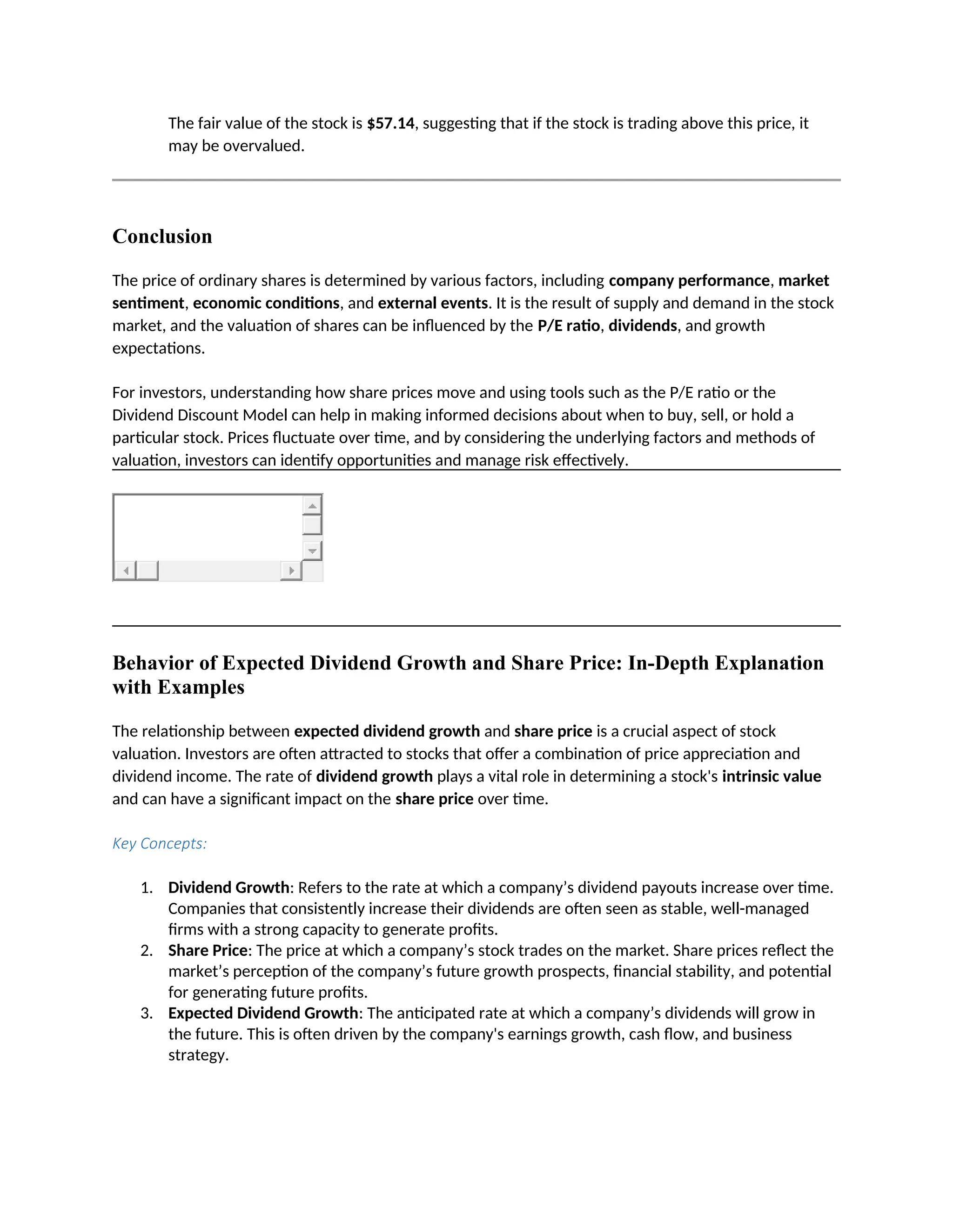 The fair value of the stock is $57.14, suggesting that if the stock is trading above this price, it
may be overvalued.
Conclusion
The price of ordinary shares is determined by various factors, including company performance, market
sentiment, economic conditions, and external events. It is the result of supply and demand in the stock
market, and the valuation of shares can be influenced by the P/E ratio, dividends, and growth
expectations.
For investors, understanding how share prices move and using tools such as the P/E ratio or the
Dividend Discount Model can help in making informed decisions about when to buy, sell, or hold a
particular stock. Prices fluctuate over time, and by considering the underlying factors and methods of
valuation, investors can identify opportunities and manage risk effectively.
Behavior of Expected Dividend Growth and Share Price: In-Depth Explanation
with Examples
The relationship between expected dividend growth and share price is a crucial aspect of stock
valuation. Investors are often attracted to stocks that offer a combination of price appreciation and
dividend income. The rate of dividend growth plays a vital role in determining a stock's intrinsic value
and can have a significant impact on the share price over time.
Key Concepts:
1. Dividend Growth: Refers to the rate at which a company’s dividend payouts increase over time.
Companies that consistently increase their dividends are often seen as stable, well-managed
firms with a strong capacity to generate profits.
2. Share Price: The price at which a company’s stock trades on the market. Share prices reflect the
market’s perception of the company’s future growth prospects, financial stability, and potential
for generating future profits.
3. Expected Dividend Growth: The anticipated rate at which a company’s dividends will grow in
the future. This is often driven by the company's earnings growth, cash flow, and business
strategy.
 