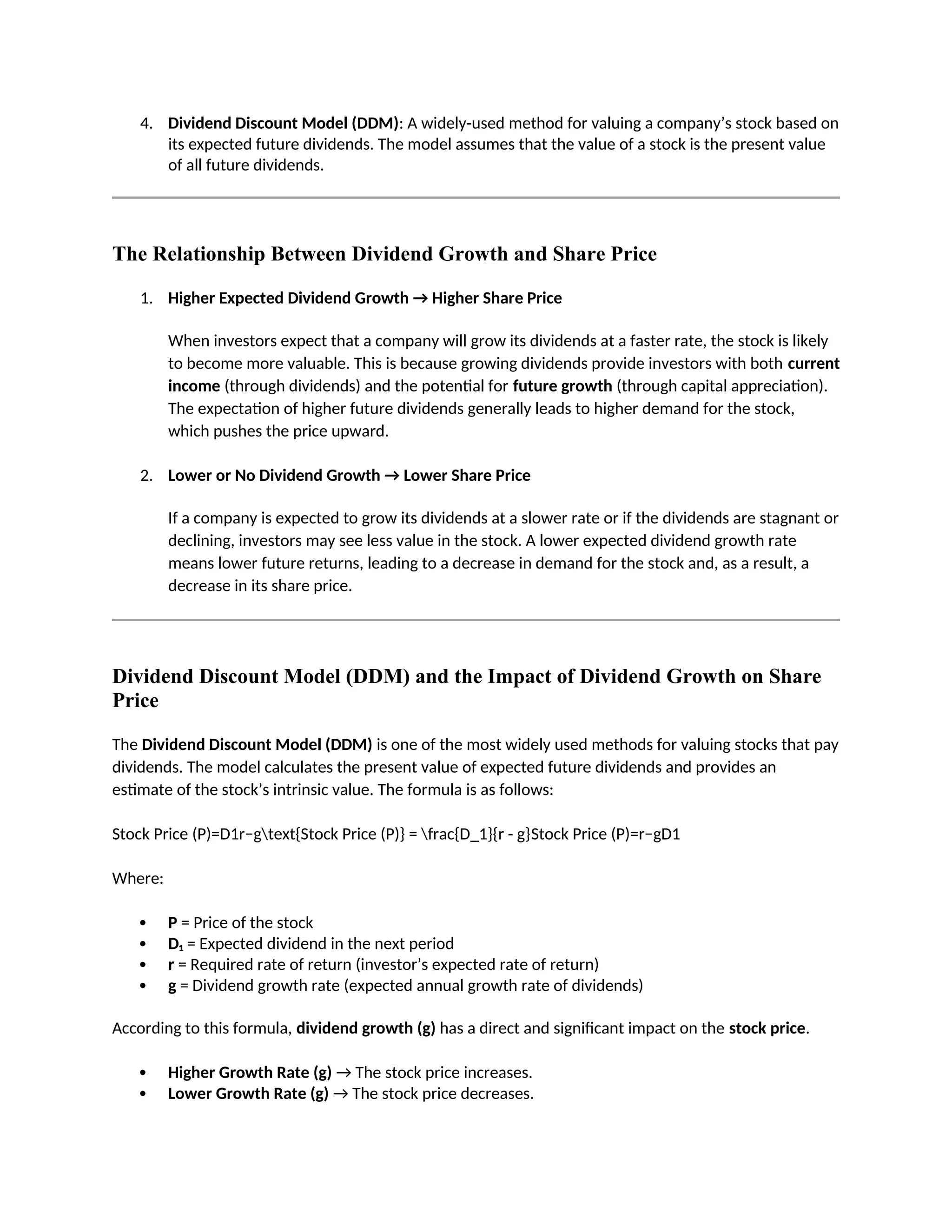 4. Dividend Discount Model (DDM): A widely-used method for valuing a company’s stock based on
its expected future dividends. The model assumes that the value of a stock is the present value
of all future dividends.
The Relationship Between Dividend Growth and Share Price
1. Higher Expected Dividend Growth → Higher Share Price
When investors expect that a company will grow its dividends at a faster rate, the stock is likely
to become more valuable. This is because growing dividends provide investors with both current
income (through dividends) and the potential for future growth (through capital appreciation).
The expectation of higher future dividends generally leads to higher demand for the stock,
which pushes the price upward.
2. Lower or No Dividend Growth → Lower Share Price
If a company is expected to grow its dividends at a slower rate or if the dividends are stagnant or
declining, investors may see less value in the stock. A lower expected dividend growth rate
means lower future returns, leading to a decrease in demand for the stock and, as a result, a
decrease in its share price.
Dividend Discount Model (DDM) and the Impact of Dividend Growth on Share
Price
The Dividend Discount Model (DDM) is one of the most widely used methods for valuing stocks that pay
dividends. The model calculates the present value of expected future dividends and provides an
estimate of the stock’s intrinsic value. The formula is as follows:
Stock Price (P)=D1r−gtext{Stock Price (P)} = frac{D_1}{r - g}Stock Price (P)=r−gD1
Where:
 P = Price of the stock
 D₁ = Expected dividend in the next period
 r = Required rate of return (investor’s expected rate of return)
 g = Dividend growth rate (expected annual growth rate of dividends)
According to this formula, dividend growth (g) has a direct and significant impact on the stock price.
 Higher Growth Rate (g) → The stock price increases.
 Lower Growth Rate (g) → The stock price decreases.
 