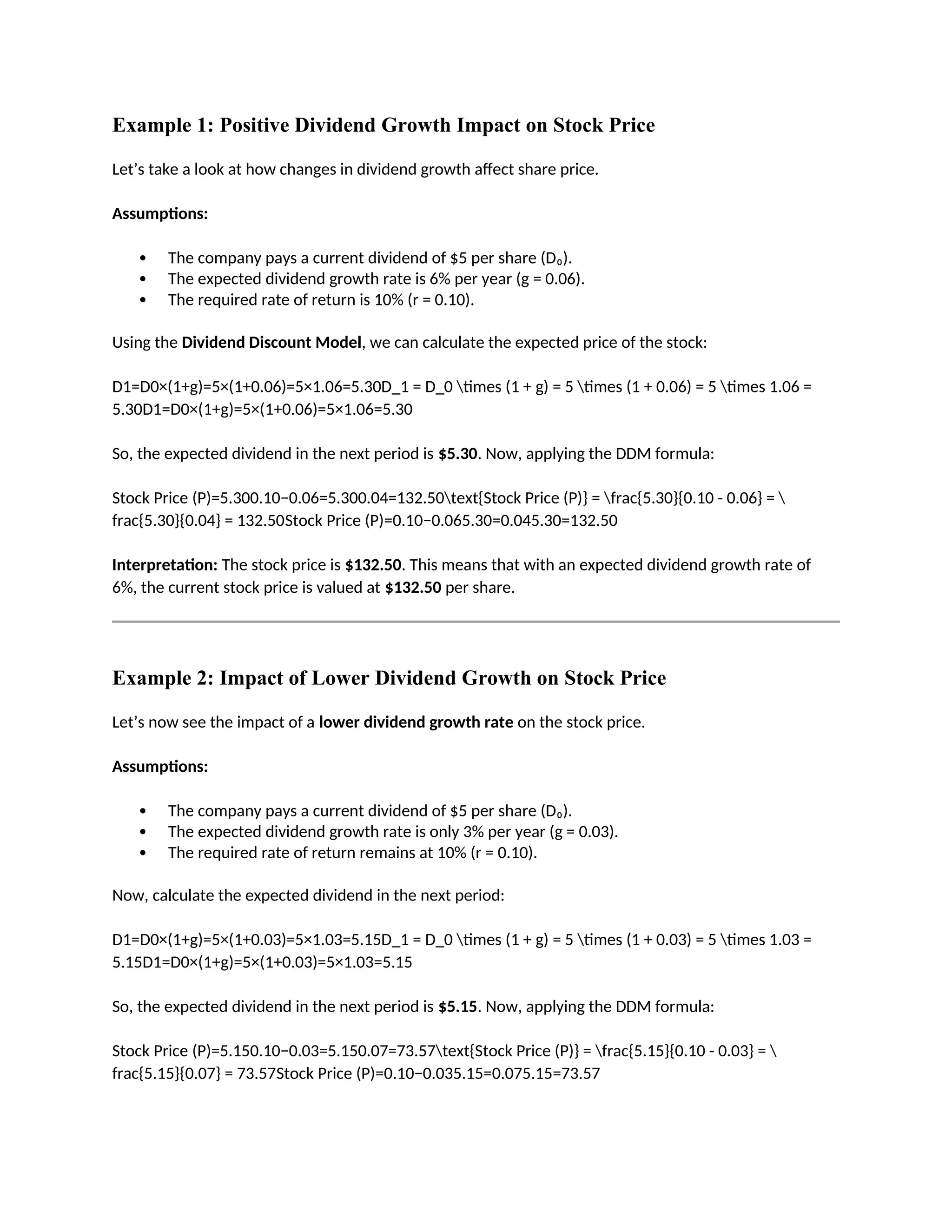 Example 1: Positive Dividend Growth Impact on Stock Price
Let’s take a look at how changes in dividend growth affect share price.
Assumptions:
 The company pays a current dividend of $5 per share (D₀).
 The expected dividend growth rate is 6% per year (g = 0.06).
 The required rate of return is 10% (r = 0.10).
Using the Dividend Discount Model, we can calculate the expected price of the stock:
D1=D0×(1+g)=5×(1+0.06)=5×1.06=5.30D_1 = D_0 times (1 + g) = 5 times (1 + 0.06) = 5 times 1.06 =
5.30D1=D0×(1+g)=5×(1+0.06)=5×1.06=5.30
So, the expected dividend in the next period is $5.30. Now, applying the DDM formula:
Stock Price (P)=5.300.10−0.06=5.300.04=132.50text{Stock Price (P)} = frac{5.30}{0.10 - 0.06} = 
frac{5.30}{0.04} = 132.50Stock Price (P)=0.10−0.065.30=0.045.30=132.50
Interpretation: The stock price is $132.50. This means that with an expected dividend growth rate of
6%, the current stock price is valued at $132.50 per share.
Example 2: Impact of Lower Dividend Growth on Stock Price
Let’s now see the impact of a lower dividend growth rate on the stock price.
Assumptions:
 The company pays a current dividend of $5 per share (D₀).
 The expected dividend growth rate is only 3% per year (g = 0.03).
 The required rate of return remains at 10% (r = 0.10).
Now, calculate the expected dividend in the next period:
D1=D0×(1+g)=5×(1+0.03)=5×1.03=5.15D_1 = D_0 times (1 + g) = 5 times (1 + 0.03) = 5 times 1.03 =
5.15D1=D0×(1+g)=5×(1+0.03)=5×1.03=5.15
So, the expected dividend in the next period is $5.15. Now, applying the DDM formula:
Stock Price (P)=5.150.10−0.03=5.150.07=73.57text{Stock Price (P)} = frac{5.15}{0.10 - 0.03} = 
frac{5.15}{0.07} = 73.57Stock Price (P)=0.10−0.035.15=0.075.15=73.57
 