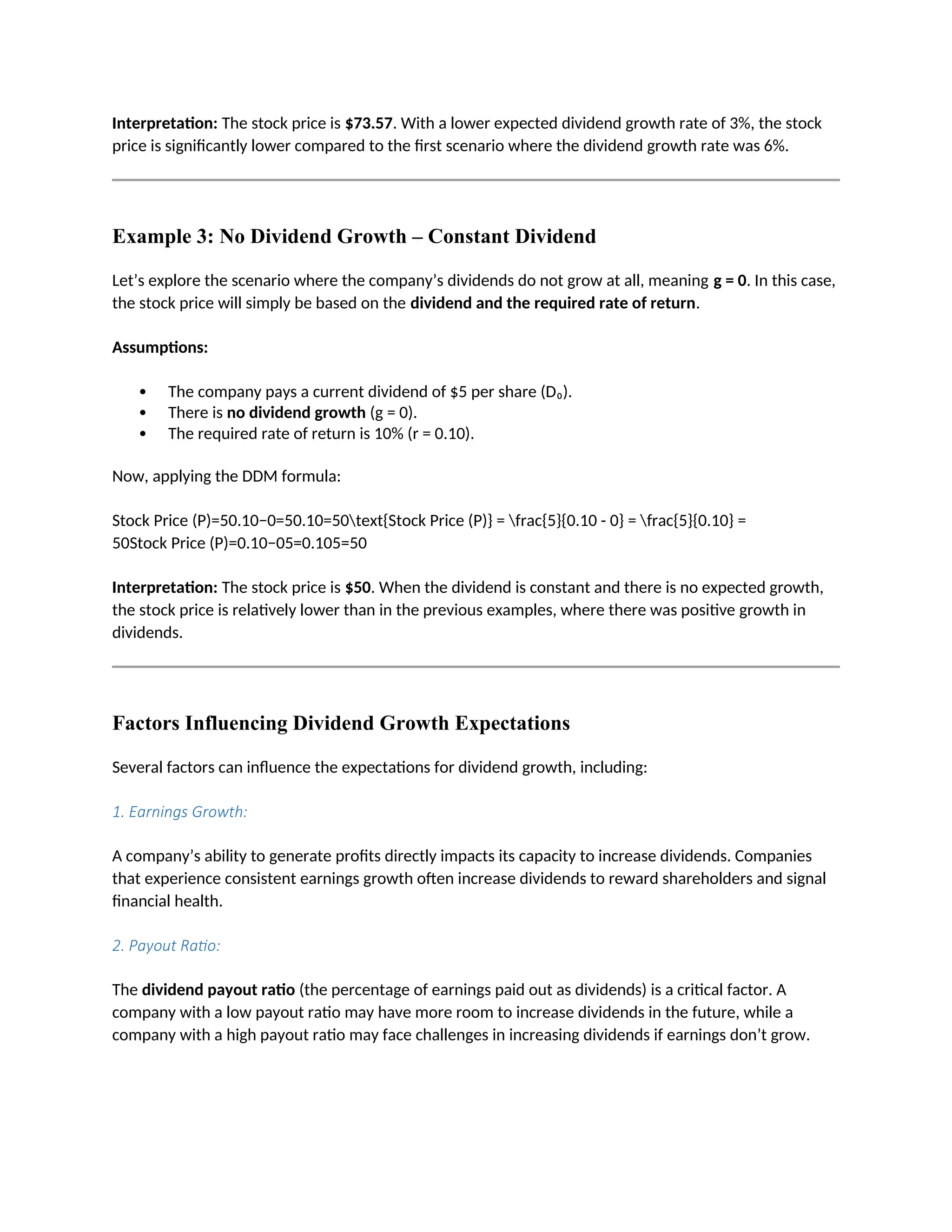 Interpretation: The stock price is $73.57. With a lower expected dividend growth rate of 3%, the stock
price is significantly lower compared to the first scenario where the dividend growth rate was 6%.
Example 3: No Dividend Growth – Constant Dividend
Let’s explore the scenario where the company’s dividends do not grow at all, meaning g = 0. In this case,
the stock price will simply be based on the dividend and the required rate of return.
Assumptions:
 The company pays a current dividend of $5 per share (D₀).
 There is no dividend growth (g = 0).
 The required rate of return is 10% (r = 0.10).
Now, applying the DDM formula:
Stock Price (P)=50.10−0=50.10=50text{Stock Price (P)} = frac{5}{0.10 - 0} = frac{5}{0.10} =
50Stock Price (P)=0.10−05=0.105=50
Interpretation: The stock price is $50. When the dividend is constant and there is no expected growth,
the stock price is relatively lower than in the previous examples, where there was positive growth in
dividends.
Factors Influencing Dividend Growth Expectations
Several factors can influence the expectations for dividend growth, including:
1. Earnings Growth:
A company’s ability to generate profits directly impacts its capacity to increase dividends. Companies
that experience consistent earnings growth often increase dividends to reward shareholders and signal
financial health.
2. Payout Ratio:
The dividend payout ratio (the percentage of earnings paid out as dividends) is a critical factor. A
company with a low payout ratio may have more room to increase dividends in the future, while a
company with a high payout ratio may face challenges in increasing dividends if earnings don’t grow.
 