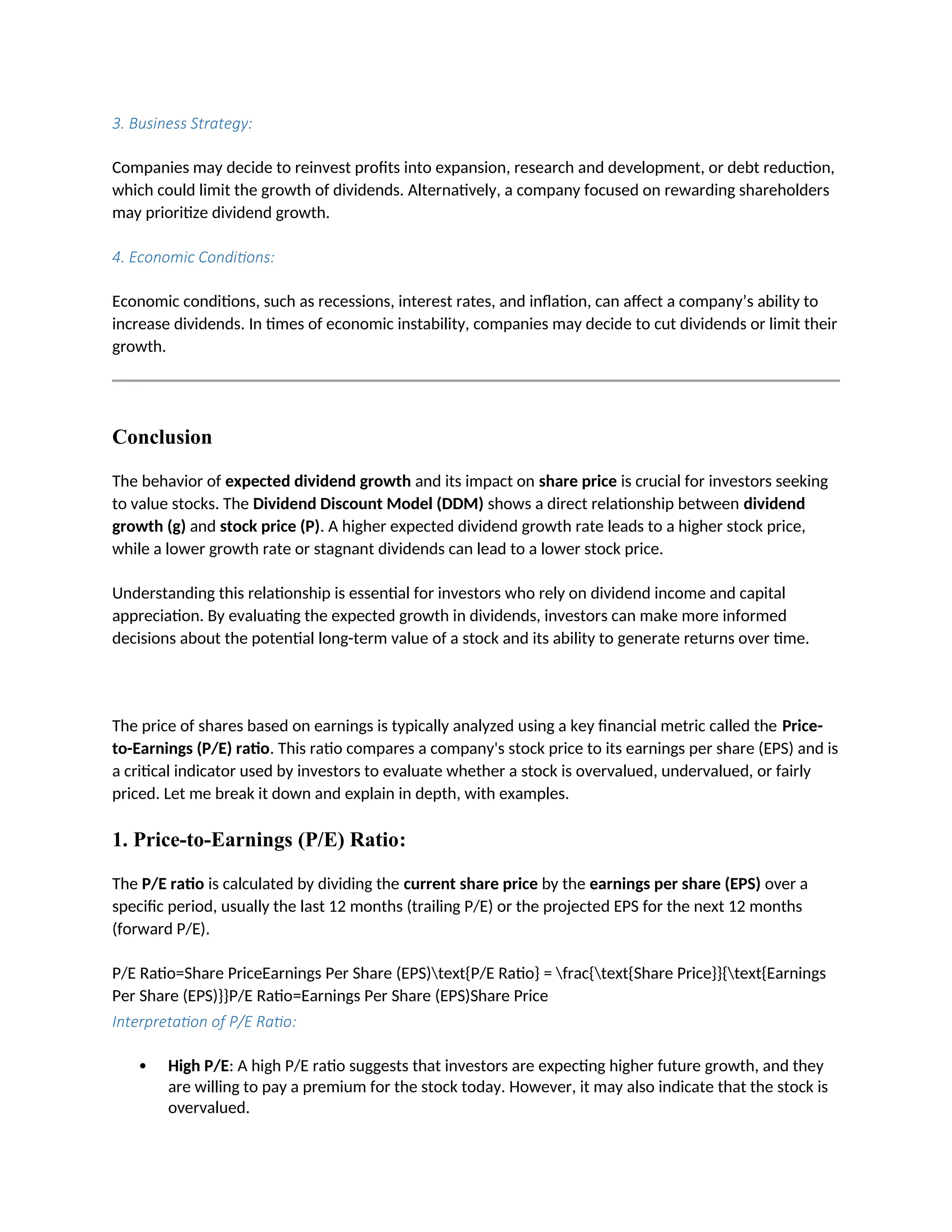 3. Business Strategy:
Companies may decide to reinvest profits into expansion, research and development, or debt reduction,
which could limit the growth of dividends. Alternatively, a company focused on rewarding shareholders
may prioritize dividend growth.
4. Economic Conditions:
Economic conditions, such as recessions, interest rates, and inflation, can affect a company’s ability to
increase dividends. In times of economic instability, companies may decide to cut dividends or limit their
growth.
Conclusion
The behavior of expected dividend growth and its impact on share price is crucial for investors seeking
to value stocks. The Dividend Discount Model (DDM) shows a direct relationship between dividend
growth (g) and stock price (P). A higher expected dividend growth rate leads to a higher stock price,
while a lower growth rate or stagnant dividends can lead to a lower stock price.
Understanding this relationship is essential for investors who rely on dividend income and capital
appreciation. By evaluating the expected growth in dividends, investors can make more informed
decisions about the potential long-term value of a stock and its ability to generate returns over time.
The price of shares based on earnings is typically analyzed using a key financial metric called the Price-
to-Earnings (P/E) ratio. This ratio compares a company's stock price to its earnings per share (EPS) and is
a critical indicator used by investors to evaluate whether a stock is overvalued, undervalued, or fairly
priced. Let me break it down and explain in depth, with examples.
1. Price-to-Earnings (P/E) Ratio:
The P/E ratio is calculated by dividing the current share price by the earnings per share (EPS) over a
specific period, usually the last 12 months (trailing P/E) or the projected EPS for the next 12 months
(forward P/E).
P/E Ratio=Share PriceEarnings Per Share (EPS)text{P/E Ratio} = frac{text{Share Price}}{text{Earnings
Per Share (EPS)}}P/E Ratio=Earnings Per Share (EPS)Share Price
Interpretation of P/E Ratio:
 High P/E: A high P/E ratio suggests that investors are expecting higher future growth, and they
are willing to pay a premium for the stock today. However, it may also indicate that the stock is
overvalued.
 