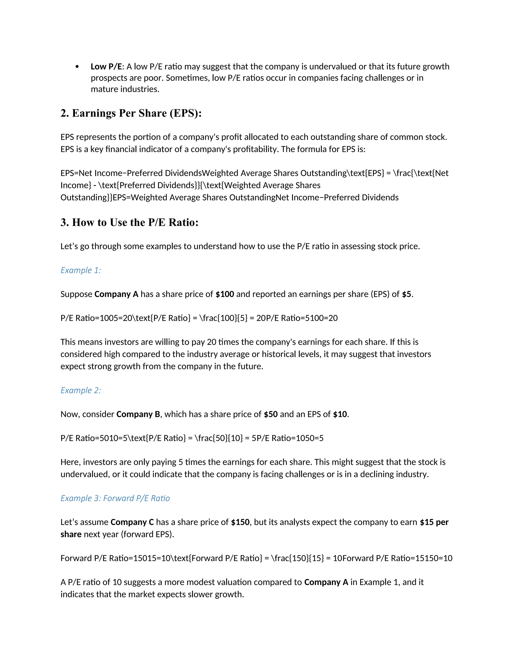  Low P/E: A low P/E ratio may suggest that the company is undervalued or that its future growth
prospects are poor. Sometimes, low P/E ratios occur in companies facing challenges or in
mature industries.
2. Earnings Per Share (EPS):
EPS represents the portion of a company's profit allocated to each outstanding share of common stock.
EPS is a key financial indicator of a company's profitability. The formula for EPS is:
EPS=Net Income−Preferred DividendsWeighted Average Shares Outstandingtext{EPS} = frac{text{Net
Income} - text{Preferred Dividends}}{text{Weighted Average Shares
Outstanding}}EPS=Weighted Average Shares OutstandingNet Income−Preferred Dividends
3. How to Use the P/E Ratio:
Let’s go through some examples to understand how to use the P/E ratio in assessing stock price.
Example 1:
Suppose Company A has a share price of $100 and reported an earnings per share (EPS) of $5.
P/E Ratio=1005=20text{P/E Ratio} = frac{100}{5} = 20P/E Ratio=5100=20
This means investors are willing to pay 20 times the company's earnings for each share. If this is
considered high compared to the industry average or historical levels, it may suggest that investors
expect strong growth from the company in the future.
Example 2:
Now, consider Company B, which has a share price of $50 and an EPS of $10.
P/E Ratio=5010=5text{P/E Ratio} = frac{50}{10} = 5P/E Ratio=1050=5
Here, investors are only paying 5 times the earnings for each share. This might suggest that the stock is
undervalued, or it could indicate that the company is facing challenges or is in a declining industry.
Example 3: Forward P/E Ratio
Let’s assume Company C has a share price of $150, but its analysts expect the company to earn $15 per
share next year (forward EPS).
Forward P/E Ratio=15015=10text{Forward P/E Ratio} = frac{150}{15} = 10Forward P/E Ratio=15150=10
A P/E ratio of 10 suggests a more modest valuation compared to Company A in Example 1, and it
indicates that the market expects slower growth.
 