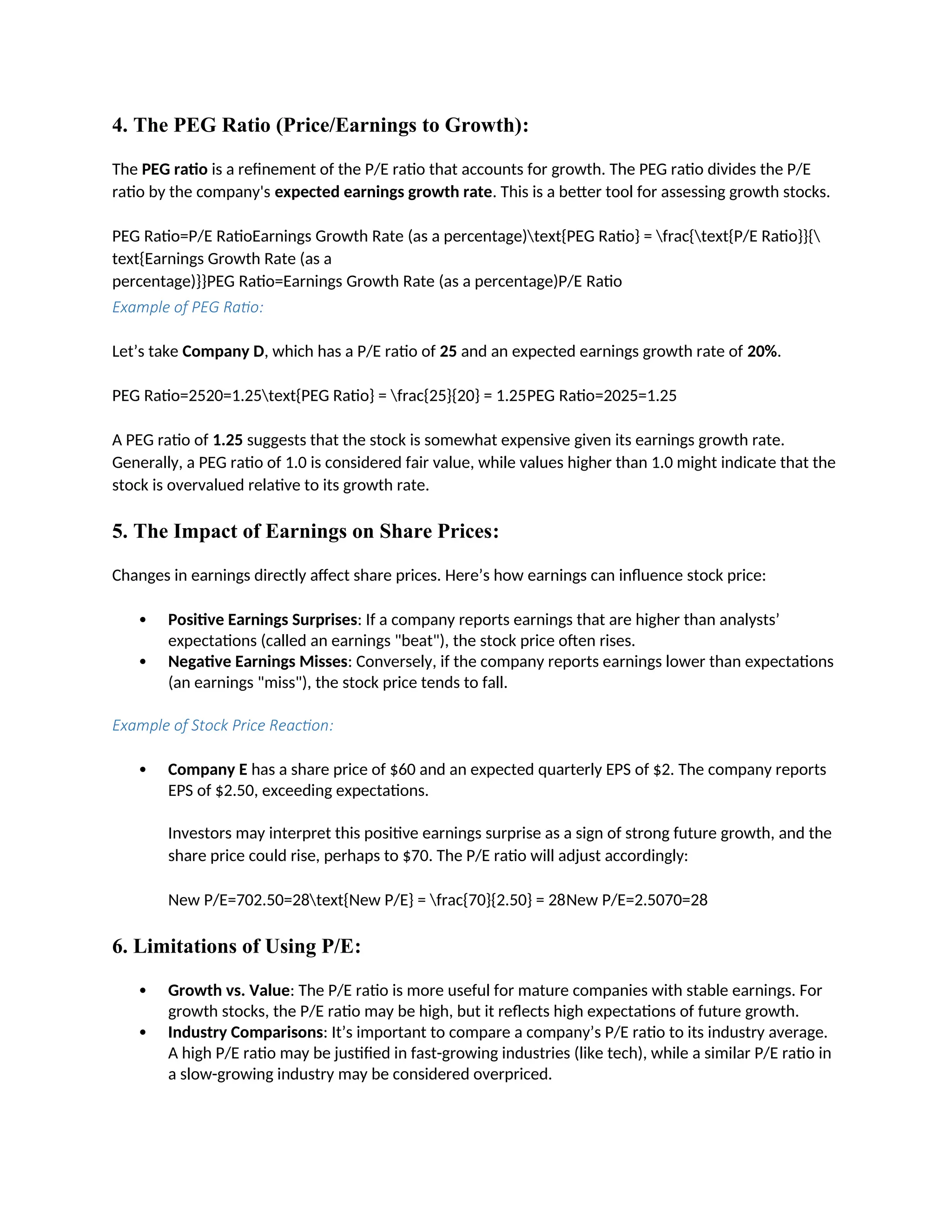 4. The PEG Ratio (Price/Earnings to Growth):
The PEG ratio is a refinement of the P/E ratio that accounts for growth. The PEG ratio divides the P/E
ratio by the company's expected earnings growth rate. This is a better tool for assessing growth stocks.
PEG Ratio=P/E RatioEarnings Growth Rate (as a percentage)text{PEG Ratio} = frac{text{P/E Ratio}}{
text{Earnings Growth Rate (as a
percentage)}}PEG Ratio=Earnings Growth Rate (as a percentage)P/E Ratio
Example of PEG Ratio:
Let’s take Company D, which has a P/E ratio of 25 and an expected earnings growth rate of 20%.
PEG Ratio=2520=1.25text{PEG Ratio} = frac{25}{20} = 1.25PEG Ratio=2025=1.25
A PEG ratio of 1.25 suggests that the stock is somewhat expensive given its earnings growth rate.
Generally, a PEG ratio of 1.0 is considered fair value, while values higher than 1.0 might indicate that the
stock is overvalued relative to its growth rate.
5. The Impact of Earnings on Share Prices:
Changes in earnings directly affect share prices. Here’s how earnings can influence stock price:
 Positive Earnings Surprises: If a company reports earnings that are higher than analysts’
expectations (called an earnings "beat"), the stock price often rises.
 Negative Earnings Misses: Conversely, if the company reports earnings lower than expectations
(an earnings "miss"), the stock price tends to fall.
Example of Stock Price Reaction:
 Company E has a share price of $60 and an expected quarterly EPS of $2. The company reports
EPS of $2.50, exceeding expectations.
Investors may interpret this positive earnings surprise as a sign of strong future growth, and the
share price could rise, perhaps to $70. The P/E ratio will adjust accordingly:
New P/E=702.50=28text{New P/E} = frac{70}{2.50} = 28New P/E=2.5070=28
6. Limitations of Using P/E:
 Growth vs. Value: The P/E ratio is more useful for mature companies with stable earnings. For
growth stocks, the P/E ratio may be high, but it reflects high expectations of future growth.
 Industry Comparisons: It’s important to compare a company’s P/E ratio to its industry average.
A high P/E ratio may be justified in fast-growing industries (like tech), while a similar P/E ratio in
a slow-growing industry may be considered overpriced.
 