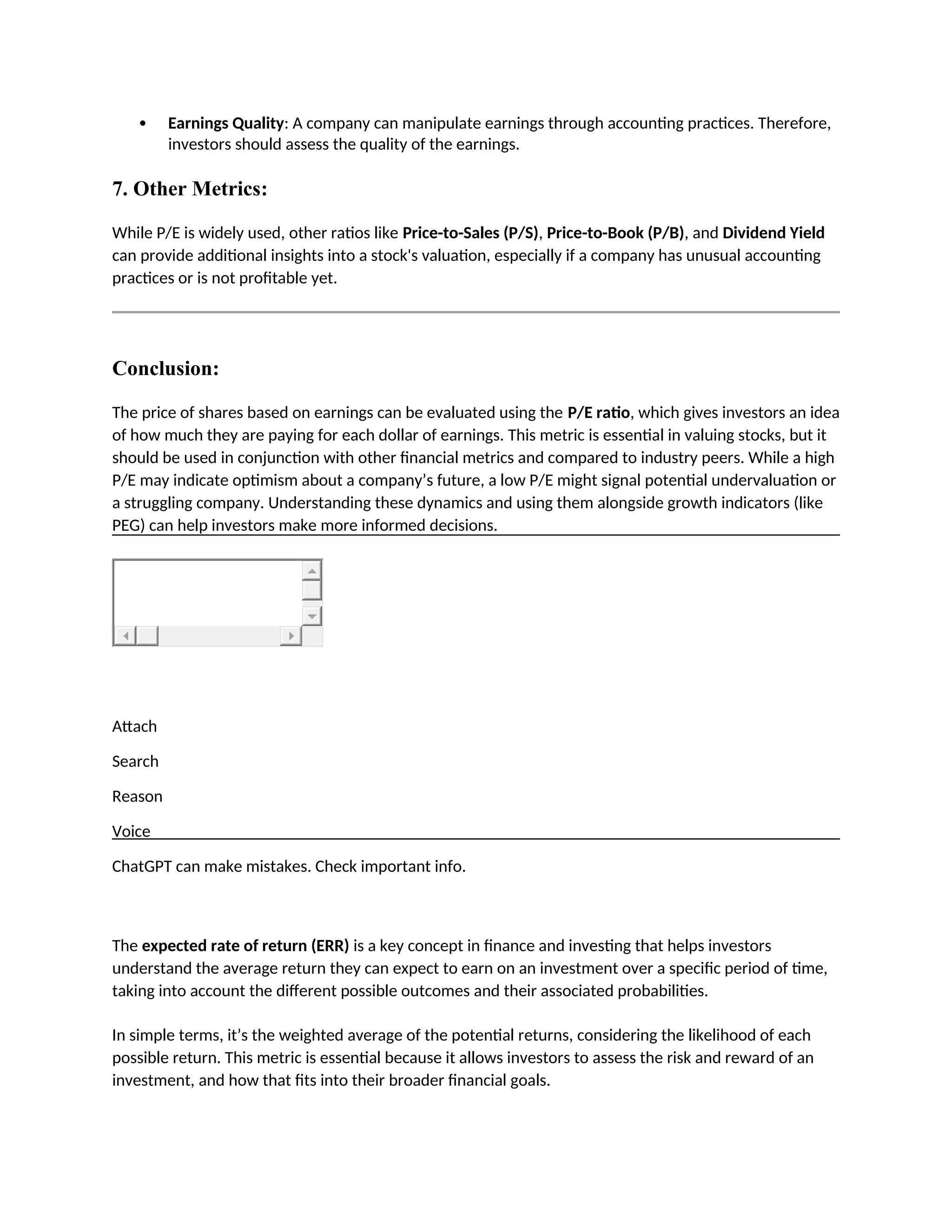  Earnings Quality: A company can manipulate earnings through accounting practices. Therefore,
investors should assess the quality of the earnings.
7. Other Metrics:
While P/E is widely used, other ratios like Price-to-Sales (P/S), Price-to-Book (P/B), and Dividend Yield
can provide additional insights into a stock's valuation, especially if a company has unusual accounting
practices or is not profitable yet.
Conclusion:
The price of shares based on earnings can be evaluated using the P/E ratio, which gives investors an idea
of how much they are paying for each dollar of earnings. This metric is essential in valuing stocks, but it
should be used in conjunction with other financial metrics and compared to industry peers. While a high
P/E may indicate optimism about a company’s future, a low P/E might signal potential undervaluation or
a struggling company. Understanding these dynamics and using them alongside growth indicators (like
PEG) can help investors make more informed decisions.
Attach
Search
Reason
Voice
ChatGPT can make mistakes. Check important info.
The expected rate of return (ERR) is a key concept in finance and investing that helps investors
understand the average return they can expect to earn on an investment over a specific period of time,
taking into account the different possible outcomes and their associated probabilities.
In simple terms, it’s the weighted average of the potential returns, considering the likelihood of each
possible return. This metric is essential because it allows investors to assess the risk and reward of an
investment, and how that fits into their broader financial goals.
 
