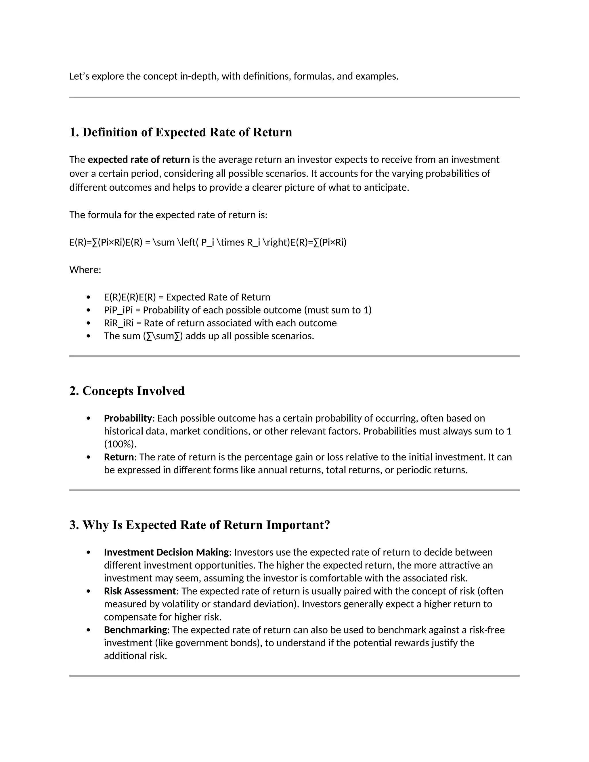 Let’s explore the concept in-depth, with definitions, formulas, and examples.
1. Definition of Expected Rate of Return
The expected rate of return is the average return an investor expects to receive from an investment
over a certain period, considering all possible scenarios. It accounts for the varying probabilities of
different outcomes and helps to provide a clearer picture of what to anticipate.
The formula for the expected rate of return is:
E(R)=∑(Pi×Ri)E(R) = sum left( P_i times R_i right)E(R)=∑(Pi×Ri)
Where:
 E(R)E(R)E(R) = Expected Rate of Return
 PiP_iPi = Probability of each possible outcome (must sum to 1)
 RiR_iRi = Rate of return associated with each outcome
 The sum (∑sum∑) adds up all possible scenarios.
2. Concepts Involved
 Probability: Each possible outcome has a certain probability of occurring, often based on
historical data, market conditions, or other relevant factors. Probabilities must always sum to 1
(100%).
 Return: The rate of return is the percentage gain or loss relative to the initial investment. It can
be expressed in different forms like annual returns, total returns, or periodic returns.
3. Why Is Expected Rate of Return Important?
 Investment Decision Making: Investors use the expected rate of return to decide between
different investment opportunities. The higher the expected return, the more attractive an
investment may seem, assuming the investor is comfortable with the associated risk.
 Risk Assessment: The expected rate of return is usually paired with the concept of risk (often
measured by volatility or standard deviation). Investors generally expect a higher return to
compensate for higher risk.
 Benchmarking: The expected rate of return can also be used to benchmark against a risk-free
investment (like government bonds), to understand if the potential rewards justify the
additional risk.
 