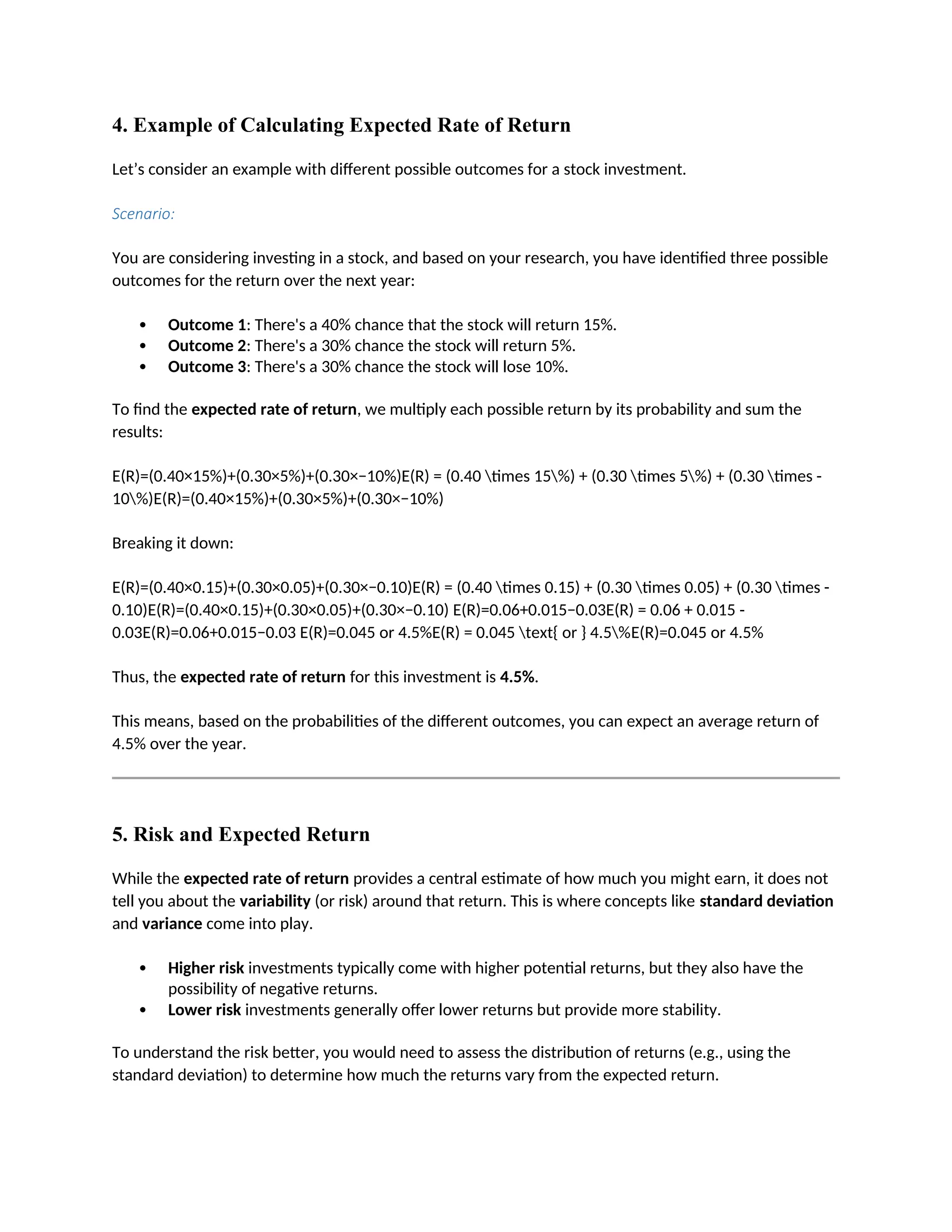 4. Example of Calculating Expected Rate of Return
Let’s consider an example with different possible outcomes for a stock investment.
Scenario:
You are considering investing in a stock, and based on your research, you have identified three possible
outcomes for the return over the next year:
 Outcome 1: There's a 40% chance that the stock will return 15%.
 Outcome 2: There's a 30% chance the stock will return 5%.
 Outcome 3: There's a 30% chance the stock will lose 10%.
To find the expected rate of return, we multiply each possible return by its probability and sum the
results:
E(R)=(0.40×15%)+(0.30×5%)+(0.30×−10%)E(R) = (0.40 times 15%) + (0.30 times 5%) + (0.30 times -
10%)E(R)=(0.40×15%)+(0.30×5%)+(0.30×−10%)
Breaking it down:
E(R)=(0.40×0.15)+(0.30×0.05)+(0.30×−0.10)E(R) = (0.40 times 0.15) + (0.30 times 0.05) + (0.30 times -
0.10)E(R)=(0.40×0.15)+(0.30×0.05)+(0.30×−0.10) E(R)=0.06+0.015−0.03E(R) = 0.06 + 0.015 -
0.03E(R)=0.06+0.015−0.03 E(R)=0.045 or 4.5%E(R) = 0.045 text{ or } 4.5%E(R)=0.045 or 4.5%
Thus, the expected rate of return for this investment is 4.5%.
This means, based on the probabilities of the different outcomes, you can expect an average return of
4.5% over the year.
5. Risk and Expected Return
While the expected rate of return provides a central estimate of how much you might earn, it does not
tell you about the variability (or risk) around that return. This is where concepts like standard deviation
and variance come into play.
 Higher risk investments typically come with higher potential returns, but they also have the
possibility of negative returns.
 Lower risk investments generally offer lower returns but provide more stability.
To understand the risk better, you would need to assess the distribution of returns (e.g., using the
standard deviation) to determine how much the returns vary from the expected return.
 