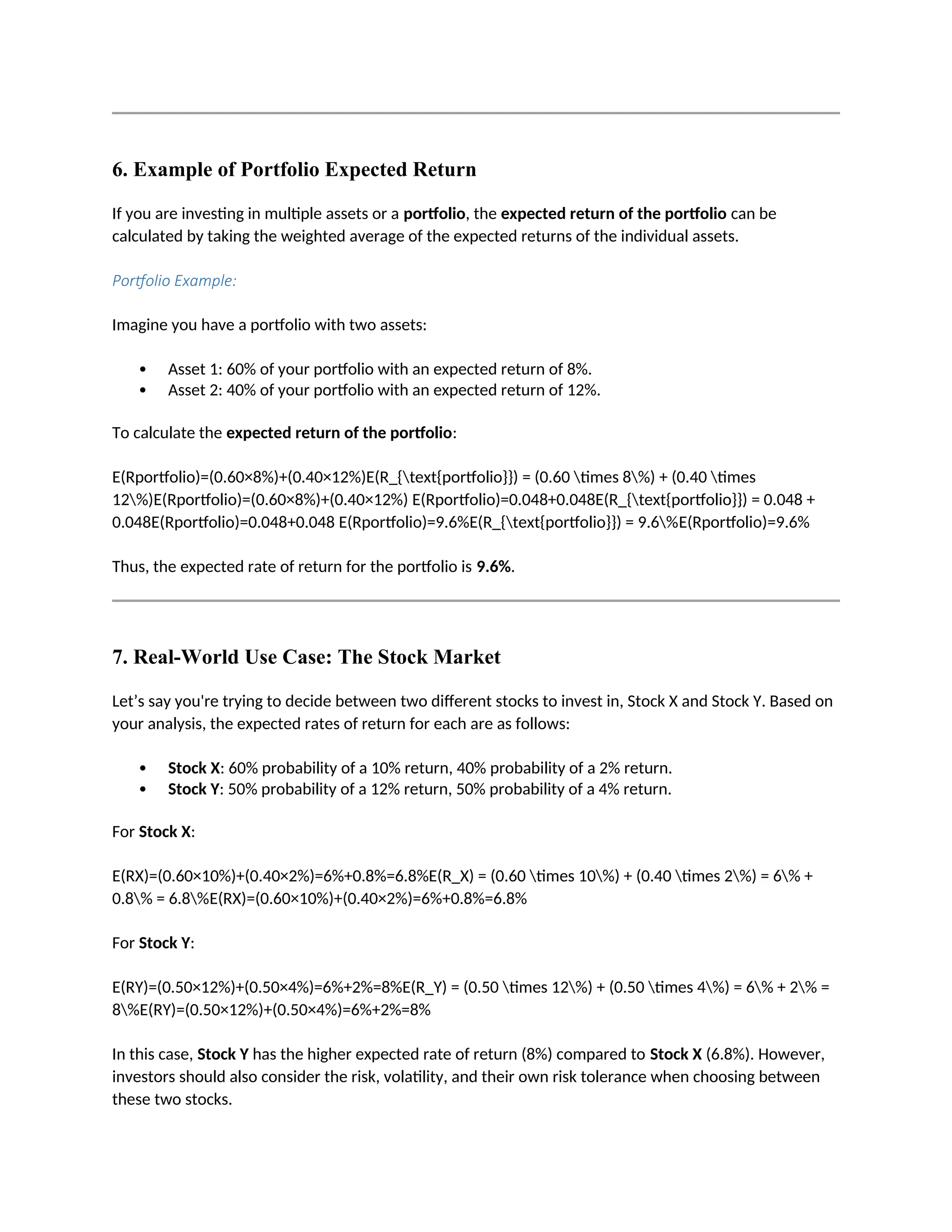 6. Example of Portfolio Expected Return
If you are investing in multiple assets or a portfolio, the expected return of the portfolio can be
calculated by taking the weighted average of the expected returns of the individual assets.
Portfolio Example:
Imagine you have a portfolio with two assets:
 Asset 1: 60% of your portfolio with an expected return of 8%.
 Asset 2: 40% of your portfolio with an expected return of 12%.
To calculate the expected return of the portfolio:
E(Rportfolio)=(0.60×8%)+(0.40×12%)E(R_{text{portfolio}}) = (0.60 times 8%) + (0.40 times
12%)E(Rportfolio)=(0.60×8%)+(0.40×12%) E(Rportfolio)=0.048+0.048E(R_{text{portfolio}}) = 0.048 +
0.048E(Rportfolio)=0.048+0.048 E(Rportfolio)=9.6%E(R_{text{portfolio}}) = 9.6%E(Rportfolio)=9.6%
Thus, the expected rate of return for the portfolio is 9.6%.
7. Real-World Use Case: The Stock Market
Let’s say you're trying to decide between two different stocks to invest in, Stock X and Stock Y. Based on
your analysis, the expected rates of return for each are as follows:
 Stock X: 60% probability of a 10% return, 40% probability of a 2% return.
 Stock Y: 50% probability of a 12% return, 50% probability of a 4% return.
For Stock X:
E(RX)=(0.60×10%)+(0.40×2%)=6%+0.8%=6.8%E(R_X) = (0.60 times 10%) + (0.40 times 2%) = 6% +
0.8% = 6.8%E(RX)=(0.60×10%)+(0.40×2%)=6%+0.8%=6.8%
For Stock Y:
E(RY)=(0.50×12%)+(0.50×4%)=6%+2%=8%E(R_Y) = (0.50 times 12%) + (0.50 times 4%) = 6% + 2% =
8%E(RY)=(0.50×12%)+(0.50×4%)=6%+2%=8%
In this case, Stock Y has the higher expected rate of return (8%) compared to Stock X (6.8%). However,
investors should also consider the risk, volatility, and their own risk tolerance when choosing between
these two stocks.
 